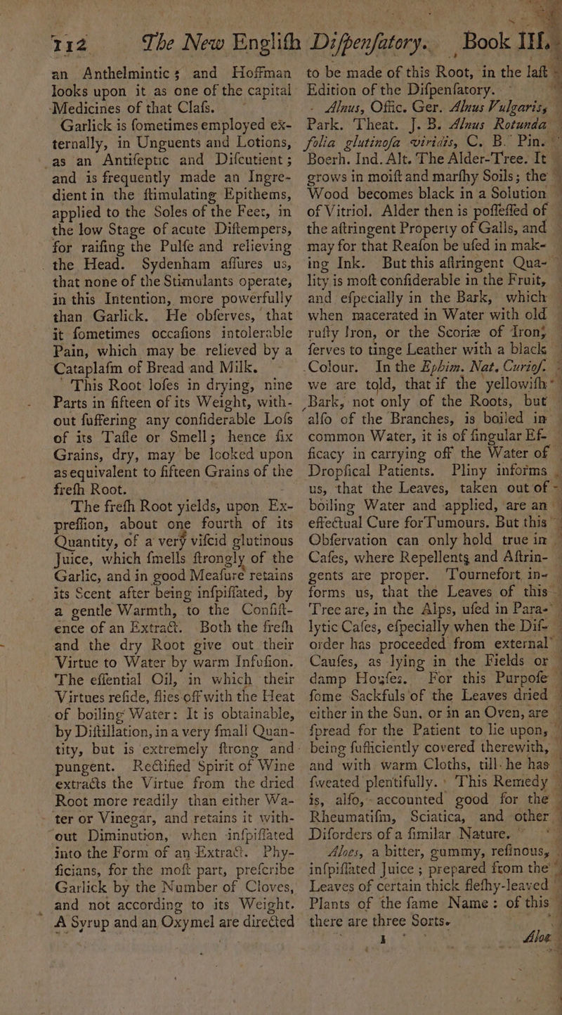 112 The New Englith Di/penfatory.. | Book IH. to be made of this Root, in the laft © Edition of the Difpenfatory. | 4 - Alnus, Offic. Ger. Alnus Vulgaris, Park. Theat. J.B. Alnus Rotunda — folia glutinofa viridis, C. B. Pins” Boerh. Ind. Alt. The Alder-Tree. It — grows in moift and marfhy Soils; the — an Anthelmintic; and Hoffman looks upon it as one of the capital ‘Medicines of that Clafs. Garlick is fometimes employed ex- ternally, in Unguents and Lotions, -as an Antifeptic and Difcutient ; and is frequently made an Ingre- dientin the ftimulating Epithems, applied to the Soles of the Fee:, in the low Stage of acute Diftempers, for raifing the Pulfe and relieving the Head. Sydenham affures us, that none of the Stimulants operate, in this Intention, more powerfully than Garlick. He obferves, that it fometimes occafions intolerable Pain, which may be relieved by a Cataplafm of Bread and Milk. This Root lofes in drying, nine Parts in fifteen of its Weight, with- out fuffering any confiderable Lofs of its Tafle or Smell; hence fix Grains, dry, may be Icoked upon asequivalent to fifteen Grains of the of Vitriol. Alder then is poffefled of the aftringent Property of Galls, and and efpecially in the Bark, which when maacerated in Water with old In the Ephim. Nat. Curiof. \4 ¥ k common Water, it is of fingular Ef- ficacy in carrying off the Water of Dropfical Patients. Pliny informs w frefh Root. The freth Root yields, upon Ex- preflion, about one fourth of its Quantity, of a very vifcid glutinous Juice, which fmells ftrongly of the Garlic, and in good Meafure retains its Scent after being infpiffated, by a gentle Warmth, to the Confif- ence of an Extra. Both the frefh and the dry Root give out their Virtue to Water by warm Infvfion. The effential Oil, in which their Virtues refide, flies-off with the Heat of boiling Water: It is obtainable, us, that the Leaves, taken out of ~ boiling Water and applied, ‘are an — effectual Cure forT'umours. But this Obfervation can only hold true in | Cafes, where Repellents and Aftrin- — gents are proper. ‘Tournefort in- — forms us, that the Leaves of this Tree are, in the Alps, ufed in Para- lytic Cafes, efpecially when the Dif- — order has proceeded from external’ Caufes, as lying in the Fields or — damp Howfes. For this Purpofe ~ fome Sackfuls'of the Leaves dried — either in the Sun, or in an Oven, are © by Dittillation, ina very fmall Quan- pungent. Rectified Spirit of Wine extracts the Virtue from the dried Root more readily than either Wa- ter or Vinegar, and retains it with- out Diminution, when infpiffated into the Form of an Extra&amp;t. Phy- ficians, for the moft part, prefcribe Garlick by the Number of Cloves, and not according to its Weight. A Syrup and an Oxymel are directed being fufliciently covered therewith, is, alfo,- accounted good for the Rheumatifm, Diforders of a fimilar Nature. ~ roe Plants of the fame Name: of this there are three Sorts. ar, é = Wi, q 1 a j f ay z a)