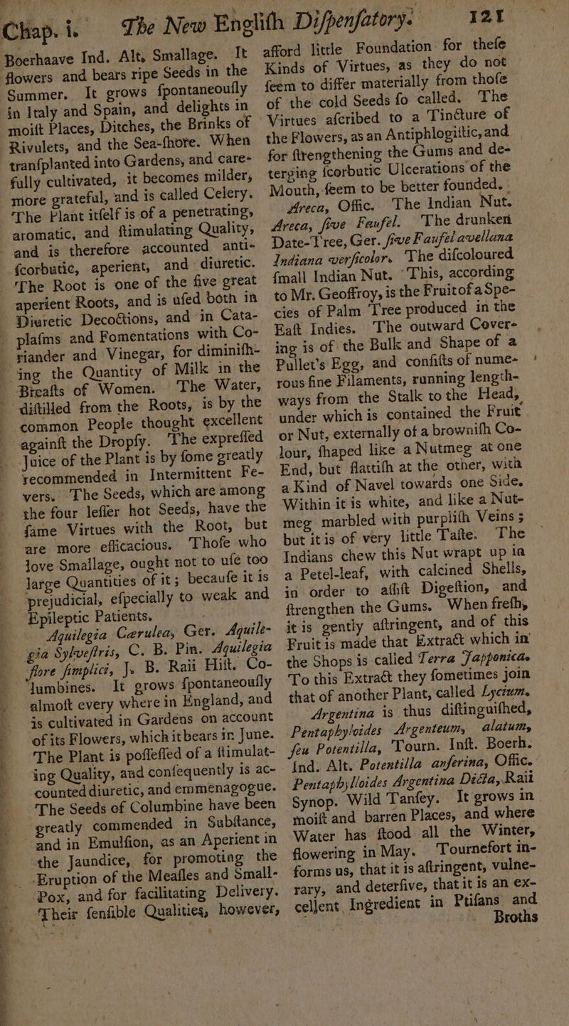 ¥ fo 5 ee ae oS eee Chap. i. Boerhaave Ind. Alt, Smallage. It flowers and bears ripe Seeds in the Summer. It grows {pontaneoutly in Italy and Spain, and delights in moitt Places, Ditches, the Brinks of Rivulets, and the Sea-fhore. When tran{planted into Gardens, and care- fully cultivated, it becomes milder, more grateful, and is called Celery. The Plant itfelf is of a penetrating, aromatic, and ftimulating Quality, {corbutic, aperient, and - diuretic. The Root is one of the five great aperient Roots, and is ufed both in Diuretic Decofions, and “in Cata- The Water, common People thought excellent recommended in Intermittent Fe- vers. The Seeds, which are among the four leffer hot Seeds, have the fame Virtues with the Root, but are more efficacious. ‘Thofe who love Smailage, ought not to ufé too large Quantities of it; becaufe it is prejudicial, efpecially to weak and ‘Epileptic Patients. ; Aquilegia Cerulea, Ger. Aquile- gia Sylveftris, C. B. Pin. Aquilegia flore fimplict, J. B. Raii Hitt. Co- Jumbines. It grows {pontaneouily almoft every where in England, and js cultivated in Gardens on account of its Flowers, which it bears in June. The Plant is poffefied of a {timulat- counted diuretic, and emmenagogue. greatly commended in Subftance, Emulfion, as an Aperient in the Jaundice, for promoting the ‘Eruption of the Meafles and Small- Pox, and for facilitating Delivery. Their fenfible Qualities, however, yar afford litrle Foundation for thefe Kinds of Virtues, as they do not ° {eem to differ materially from thofe of the cold Seeds fo called. The the Flowers, as an Antiphlogittic,and for ftrengthening the Gums and de- terging {corbutic Ulcerations of the Mouth, feem to be better founded. Areca, Offic. The Indian Nut. Areca, five Faufel. ‘The drunken Date-T'ree, Ger. five F aufel avellana Indiana verficolor, The difcoloured {mall Indian Nut. “This, according to Mr. Geoffroy, is the Fruitof a Spe- cies of Palm ‘Tree produced in the Eat Indies. The outward Cover- ing is of the Bulk and Shape of a Pullet’s Egg, and confifts of nume- rous fine Filaments, running length- ways from the Stalk to the Head, under which is contained the Fruit’ or Nut, externally of a brownifh Co- lour, fhaped like a Nutmeg at one End, but flattifh at the other, with a Kind of Navel towards one Side. Within it is white, and like a Nut- meg marbled with purplith Veins 5 but itis of very little Tafte. The Indians chew this Nut wrapt up ia a Petel-leaf, with calcined Shells, in order to athft Digeftion, and ftrengthen the Gums. When frefh, itis gently aftringent, and of this Fruit is made that Extraét which in the Shops is calied Terra Fapponicae To this Extract they fometimes join that of another Plant, called Lyctwm. Argentina is thus diftinguifhed, Pentaphyloides Argenteum, alatumy feu Potentilla, ‘Tourn. Inft. Boerh. {nd. Alt. Potenxtilla anferina, Offic. Pentaphylioides Argentina Dida, Rait Synop. Wild Taney. It grows in. moift and barren Places, and where Water has ftood all the Winter, flowering in May. _'Tournefort in- forms us, that it is aftringent, vulne- rary, and deterfive, that it is an ex- cellent Ingredient in Ptifans and. , Broths