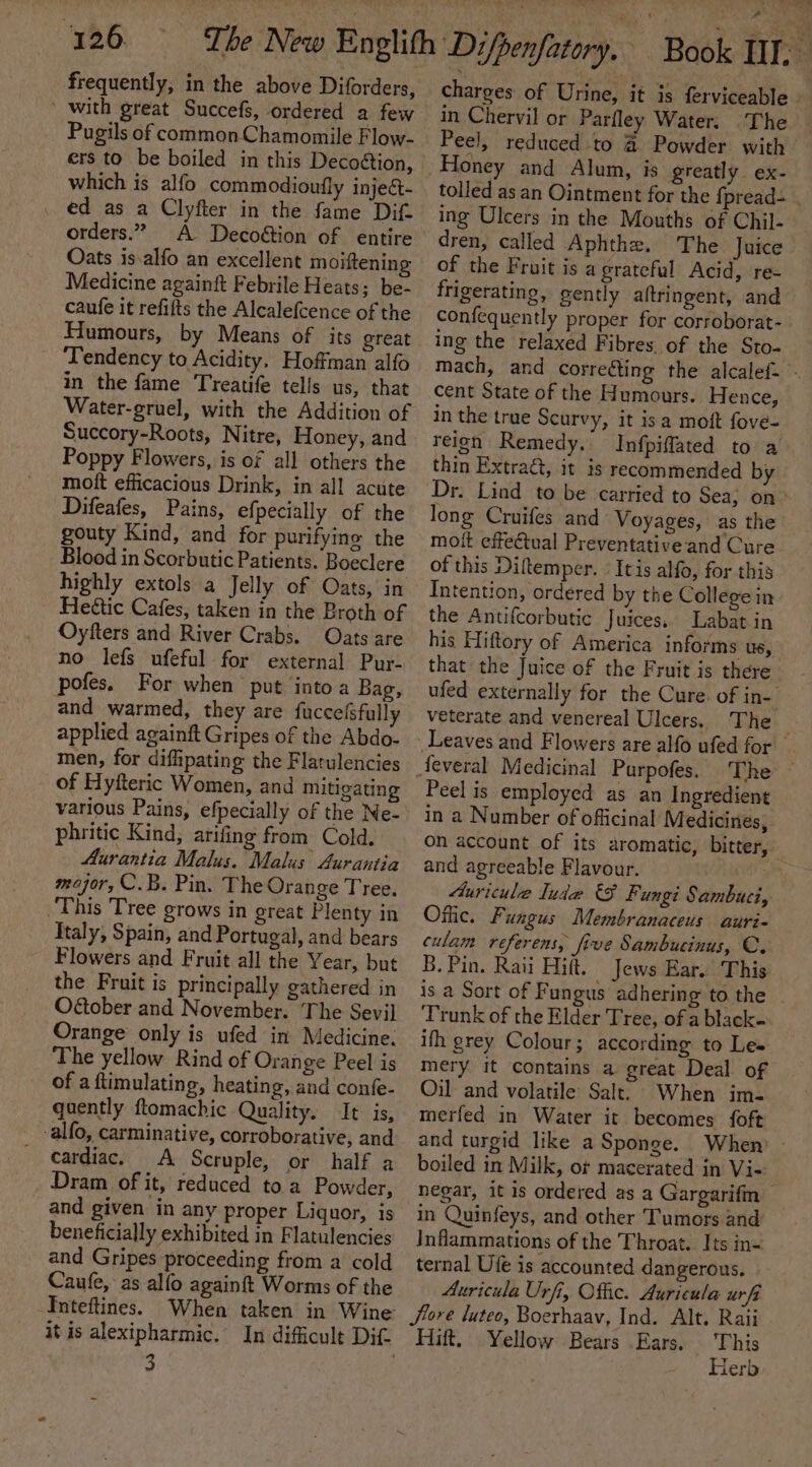 726 frequently, in the above Diforders, ’ with great Succefs, ordered a few Pugils of common Chamomile Flow- ers to be boiled in this Decoétion, which is alfo commodioufly injec- . ed as a Clyfter in the fame Dift orders.” A Decoétion of entire Oats is-alfo an excellent moiftening Medicine againit Febrile Heats; be- caufe it refifts the Alcalefcence of the Humours, by Means of its great Tendency to Acidity. Hoffman alfo in the fame Treatife tells us, that Water-gruel, with the Addition of Succory-Roots, Nitre, Honey, and Poppy Flowers, is of all others the mott efficacious Drink, in all acute Difeafes, Pains, efpecially of the gouty Kind, and for purifyine the Blood in Scorbutic Patients. Boeclere highly extols a Jelly of Oats, in Heétic Cafes, taken in the Broth of Oyfters and River Crabs. Oats are no lefs ufeful for external Pur- pofes. For when put into a Bag, and warmed, they are fucce(sfully applied againft Gripes of the Abdo- men, for diffipating the Flatulencies of Hyfteric Women, and Mitigating various Pains, efpecially of the Ne- phritic Kind, arifing from Cold. Aurantia Malus. Malus Aurantia mejor, C.B. Pin. The Orange Tree. This Tree grows in great Plenty in Italy, Spain, and Portugal, and bears Flowers and Fruit all the Year, but the Fruit is principally gathered in O@ober and November. The Sevil Orange’ only is ufed in Medicine. The yellow Rind of Orange Peel is of a ftimulating, heating, and confe- quently ftomachic Quality. It is, -alfo, carminative, corroborative, and cardiac, A Scruple, or half a Dram of it, reduced toa Powder, and given in any proper Liquor, is beneficially exhibited in Flatulencies and Gripes proceeding from a cold Caufe, as alfo againft Worms of the Inteftines. 3 charges of Urine, it is ferviceable in Chervil or Parfley Water. The — Peel, reduced to &amp; Powder with tolled as an Ointment for the {pread- ing Ulcers in the Mouths of Chil- dren, called Aphthe. The Juice of the Fruit is a grateful Acid, re- frigerating, gently aftringent, and confequently proper for corroborat- ing the relaxed Fibres. of the Sto- mach, and correcting the alcalef- - cent State of the Humours. Hence, in the true Scurvy, it isa moft fove- reign Remedy. Infpiflated to a thin Extra, it is recommended by Dr. Lind to be carried to Sea, on&gt; long Cruifes and Voyages, as the moft effectual Preventative and Cure of this Diltemper. Itis alfo, for this Intention, ordered by the College in the Antifcorbutic Juices. Labat in his Hiftory of America informs us, that the Juice of the Fruit is there ufed externally for the Cure. of in- veterate and venereal Ulcers. The The — Peel is employed as an Ingredient in a Number of officinal Medicines, on account of its aromatic, bitter, and agreeable Flavour. “an 4uricule Iuda &amp;F Fungi Sambuci, Offic. Fungus Membranaceus auri- culam referens, five Sambucinus, C. B. Pin. Raii Hift. _ Jews Ear. This is a Sort of Fungus adhering to the ~ Trunk of the Elder Tree, of a black= ifh grey Colour; according to Les mery it contains a great Deal of Oil and volatile Salt. When im- merfed in Water it becomes foft and turgid like a Sponge. When’ - boiled in Milk, o¢ macerated in Vi- negar, it is ordered as a Gargarifm in Quinfeys, and other Tumors and JInflammations of the Throat. Its in= ternal Ufe is accounted dangerous. Auricula Urfi, Offic. Auricula ur fi Jiore luteo, Boerhaav, Ind. Alt. Raii Hift. Yellow Bears Ears. This Herb