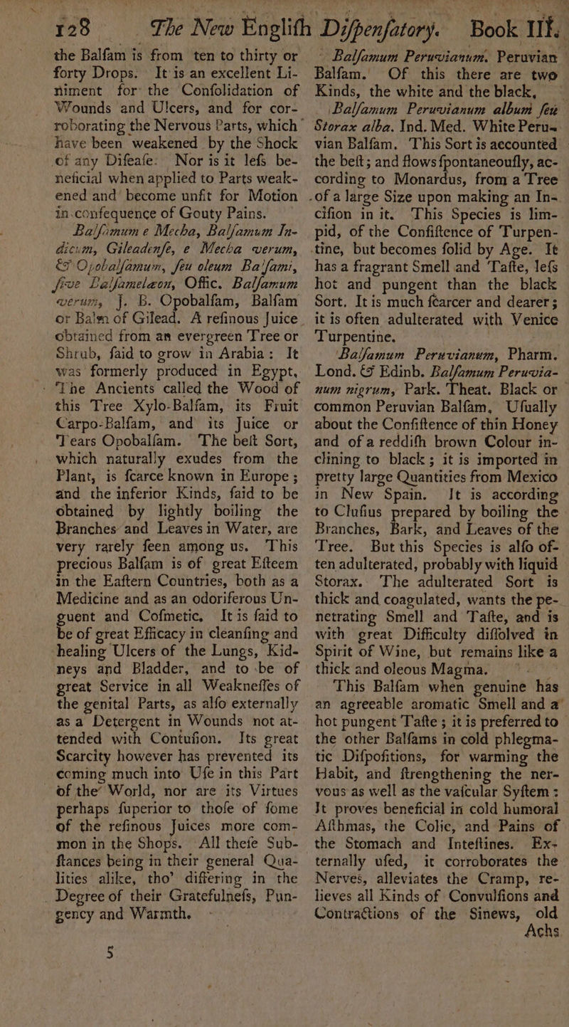 the Balfam is from ten to thirty or forty Drops. It is an excellent Li- niment for the Confolidation of Wounds and Ulcers, and for cor- have been weakened by the Shock of any Difeafe: Nor is it lefs be- neficial when applied to Parts weak- ened and become unfit for Motion in.confequence of Gouty Pains. Balfamum e Mecha, Balfamum In- dicim, Gileadenfe, e Mecha verum, fF Opobalfamum, feu oleum Ba'fami, five Lalfameleon, Offic. Balfamum werum, J. B. Opobalfam, Balfam obtained from an evergreen Tree or Shrub, faid to grow in Arabia: It was formerly produced in Egypt, - The Ancients called the Wood of this Tree Xylo-Balfam, its Finit Carpo-Balfam, and its Juice or ‘Tears Opobalfam. The belt Sort, which naturally exudes from the Plant, is fcarce known in Europe ; and the inferior Kinds, faid to be obtained by lightly boiling the Branches and Leaves in Water, are very rarely feen among us. This precious Balfam is of great Efteem in the Eaftern Countries, both as a Medicine and as an odoriferous Un- guent and Cofmetic. It is faid to be of great Efficacy in cleanfing and healing Ulcers of the Lungs, Kid- neys and Bladder, and tobe of great Service in all Weakneffes of the genital Parts, as alfo externally asa Detergent in Wounds not at- tended with Contufion. Its great Scarcity however has prevented its coming much into’ Ufe in this Part of the’ World, nor are its Virtues perhaps fuperior to thofe of fome of the refinous Juices more com- mon in the Shops. All thefe Sub- ftances being in their general Qua- lities alike, tho’ differing in the _ Degree of their Gratefulnefs, Pun- gency and Warmth. 5 - Ballamum Peruvianum, Peruvian Balfam. Of this there are two Kinds, the white and the black, \Balfamum Peruvianum album fer Storax alba. Ind. Med. White Peru- vian Balfam. This Sort is aecounted © the beit; and flows fpontaneoufly, ac- cording to Monantas from a Tree cifion in it. This Species is lim- pid, of the Confiftence of Turpen- has a fragrant Smell and ‘Tafte, lef{s © hot and pungent than the black Sort. It is much féarcer and dearer; it is often adulterated with Venice Turpentine. | } ‘Balfamum Peruvianum, Pharm. Lond. &amp; Edinb. Balfamum Peruvia- num nigrum, Park. Theat. Black or common Peruvian Balfam, Ufually about the Confiftence of thin Honey and of a reddifh brown Colour in- clining to black ; it is imported in pretty large Quantities from Mexico in New Spain. It is according to Clufius prepared by boiling the Branches, Bark, and Leaves of the Tree. But this Species is alfo of- ten adulterated, probably with liquid Storax. The adulterated Sort 1s thick and coagulated, wants the pe- netrating Smell and Tafte, and is with great Difficulty diffolved in Spirit of Wine, but remains like a thick and oleous Magma, This Balfam when genuine has an agreeable aromatic Smell and a hot pungent Tafte ; it is preferred to the other Balfams in cold phlegma- tic Difpofitions, for warming the Habit, and ftrengthening the ner- vous as well as the vaicular Syftem : Jt proves beneficial in cold humoral Alfthmas, the Colic, and Pains of ternally ufed, it corroborates the lieves all Kinds of Convulfions and Contragtions of the Sinews, old 7 Achs