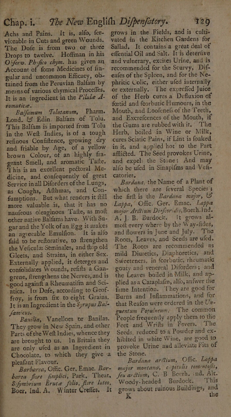“Ay ‘Achs and Pains. It is, alfo, fer- viceable in Cuts and green Wounds. The Dofe is from two or thrée Drops to twelve. Hoffman in his Account of fome Medicines of fin- gular and uncommon Efficacy, ob- tained from the Peruvian Balfam by means of various chymical Proceffes. It is an ingredient in the Pilule .d- romatita. Balfamum Tolutanum, Pharin. This Balfam is imported from Tolu in the Weft Indies, is of a tough and friable by Age, of a yellow This is an excellent pectoral Me- dicine, and confequently of great ; as Coughs, Afthmas, and Con- famptions. But what renders it itil more valuable is, that it has no naufeous oleaginous Talte, as mott other native Balfams have. With Su- gar and the Yolk ofan Egg it makes an agieeable Emulfion. It is alfo faid to be reftorative, to ftrengthen the Veficule Seminales, and ftop old Gleets, and Strains, in either Sex. Externally applied, it deterges and confolidates Wounds, refiits a Gan- grene, ftrengthens the Nerves, and is «good againft a Rheumatifm and Sci- atica. Its Dofe, according to Geof- froy, is from fix to eight Grains. It is an Ingredient in the Syrupus Bal- famicus. | Banilia, Vanelloes or Banilas. They grow in New Spain, and other are brought to us. In Britain they pleafant Flavour. Barbarea, Offic. Ger. Emac. Bar- barea flore fimplici, Park, Theat. Boer, Ind, A. Winter Crefice. Jt grows in the. Fields, and is cultis vated in the Kitchen Gardens fof Sallad, It contains a gréat deal of — effential Oil and Salt. It is deterfive and vulnerary, excites Urine, and is recommended for the Scurvy, Dif eafes of the Spleen, and for the Nes phritic Colic, either ufed internally or externally. The expreffed Juice of the Herb cures a Defluxion of foztid and feorbutic Humours, in the | Mouth, and Loofenefs of the Teeth, and Excrefcences of the Mouth, if the Gums are rubbed with it.’ The Herb, boiled in Wine or Milk, cures Sciatic Pains, if Lint is foaked in it, and applied hot to the Part afflicted. The Séed provokes Urine, | and expels the Stone: And may | alfo be ufed in Sinapifms and Vef- catories, ) Bardana, the Name of a Plant of which there are feveral Species s the firft is the Bardana major, &amp; Lappa,’ Offic. Ger. Emac. Lappa major Ar&amp;ium Di ofcoridis,Boerh.ind. A, J. B. Burdock. It grows al- mott every where by the Way-fides, and flowers in June and July. The Roots, Leaves, and Seeds are ufed. The Roots are recommended as mild Diuretics, Diaphoretics, and Sweeteners. in {corbutic, rheumatic gouty and venereal Diforders; and the Leaves boiled in Milk, and ap- plied asa Cataplafim, allo, an{wer the fame Intention. ‘They are good for Burns and Inflammations, and for that Reafon were ordered in the Uz- guentum Populneum- “Uhe common People frequently apply them to the Feet and Wrifts in Fevers, The Seeds. reduced to a Powder and ex- provoke Urine and alleviate Fits of the Stone. he Bardana arfium, Offic. Lappa . major montana, ¢ pitulis tomentofisy feu ar ium, C. B Boerh. ind, Alt. Woody-headed Burdock. ‘This grows about ruinous Buildings, i the