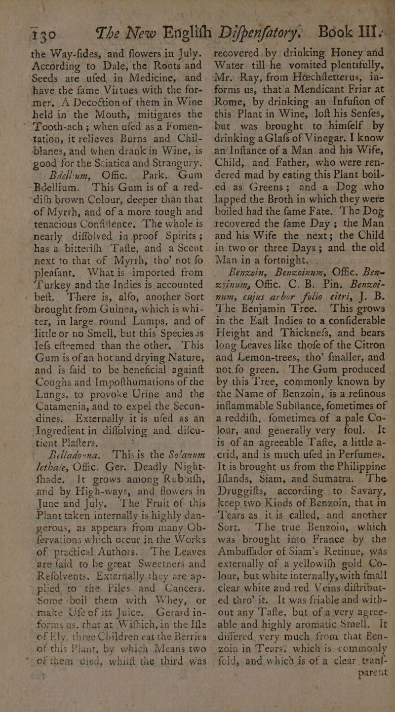 The New Englith Difpenfatory. Book ute ; We - the Way-fides, and flowers in July. According to Dale, the Roots and Seeds are ufed in Medicine, and have the fame Viitues with the for- mer. A Decoétion of them in Wine held in the Mouth, mitigates the tation, it relieves Burns and. Chil- -btanes, and when drank in Wine, 1s good for the Sciatica and Strangury. Baellium, Offic. Park. Gum of Myrrh, and of a more tough and tenacious Confiltence. The whole ts nearly diffolved in proof Spirits ; has a bitterifh Tafte, and a Scent next to that of Myrrh, tho’ not fo pleafant. Whatis imported from ‘Turkey and the Indies 1s accounted beft. There is, alfo, another Sort ter, in large.round Lumps, and of little or no Smell, but this Species 4s lefs efteemed than the other, ‘This Gum is ofan hot and drying Nature, and is faid to be beneficial againft Coughs and Impofthumations of the Lungs, to provoke Urine and the Catamenia, and to expel the Secun- dines. Externally it is ufed as an rent Plafters, Belladouvna. 'Thisis the Solanum lethate, Ofc. Ger. Deadly Night- fhade. It grows among Rubouifh, and by High-ways, and flowers in June and July. ‘The Fruit of this Plant taken internally is highly dan- perous, as appears from many Ob- fervations which occur in the Works of practical Authors. - The Leaves are {aid to be great Sweetners and ‘Refolvents. Externally they are ap- plied to the Piles and Cancers. Some -boil them with Whey, or make Ufe of its Juice. Gerard in- forms us, that at Wafhich,in the Ifle of Ely, three Children eat the Berries of this Plant, by which Means two of them died, whit the third. was recovered. by drinking Honey and — Water till he vomited plentitully. forms us, thata Mendicant Friar at Rome, by drinking an Infufion of © this Plant in Wine, loft his Senfes, but was brought to himfelf by drinking a Glafs of Vinegar. I know an/Inftance of a Man and his Wife, Child, and Father, who were ren- dered mad by eating this Plant boil- ed as Greens; and a Dog who lapped the Broth in which they were boiled had the fame Fate. The Dog recovered the fame Day ; the Man and his Wife the next; the Child in twoor three Days; and the old Man in a fortnight. Benzoin, Benzoinum, Offic. Ben-= zeznum, Offic. C. B: Pin. Benzoz- num, cujus arbor folio citri, J. B. The Benjamin Tree. This grows in the Eaft Indies to a confiderable Height and Thicknefs, and bears © long Leaves like thofe of the Citron and Lemon-trees, tho’ {maller, and not.fo green. The Gum produced by this ‘ree, commonly known by inflammable Subitance, fometimes of a reddith,. fometimes of a pale Co- Jour, and generally very foul. It is of an agreeable Tafte, a little a- crid, and is much ufed in Perfumes. It is brought us from the Philippine | Iflands, Siam, and Sumatra. The Druggifts, according to Savary, keep two Kinds of Benzoin, that in Tears as itis called, and another Sort. The true Benzoin, which Ambaffader of Siam’s Retinue, was externally of a yellowifh gold Co- lour, but white internally, with fmall clear white and red Veins diftribut- ed thro’ it... It was friable and with- out any ‘Tafte, but of a very agree- able and highly aromatic Smell. It differed very much from that Ben- zoin in Tears, which is commonly fold, and which is of a clear tranf-_ parent