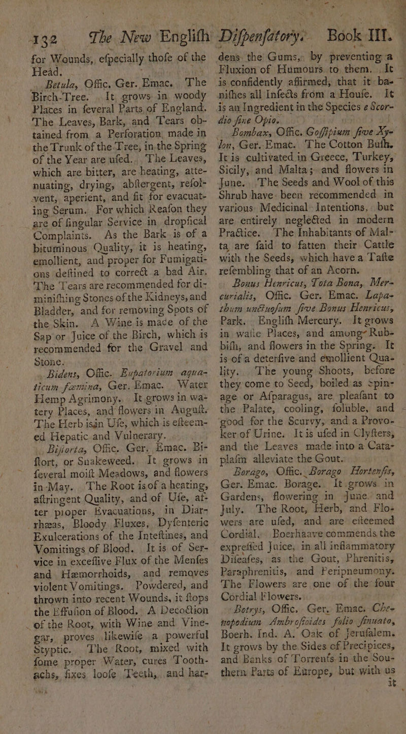 for Wounds, efpecially thofe of the Head. . a te _.. Betula, Offic, Ger. Emac. The Birch-Tree. . It, grows in woody Places in feveral Parts, of England. The Leaves, Bark, and Tears ob- tained from a Perforation, made in the Trunk of the Tree, in.the Spring of the Year are ufed.. The Leaves, which are bitter, are heating, atte- nuating, drying, abflergent, refol- vent, aperient, and fit for evacuat- ing Serum. For which Reafon they are of fingular Service in dropfical Complaints. As the Bark is of a bituminous Quality, it is heating, emollient, and proper for Fumigati- ons deftined to correct-a bad Air. The ‘Tears are recommended for di- minifhing Stones of the Kidneys, and Bladder, and for removing Spots of the Skin. A Wine is made of the Sap or Juice of the Birch, which is - recommended for the Gravel and Stone. | Gh Bidens, Offic. Eupatorium aqua- ticum fanina, Ger. Emac. Water Hemp Agrimony,. It grows in wa- tery Places, and flowers in Augault. The Herb isin Ufe, which is efteem- ed Hepatic and Vulnerary. Bijorta, Offic. Ger. Emac. Bi- ftort, or Suakeweed. It grows in feveral moift Meadows, and flowers in-May. ‘The Root is of a heating, aftringent Quality, and of Ufe, at- ter proper Evacuations, in Diar- _rhzas, Bloody Fluxes, Dyfenteric Exulcerations of the Inteftines, and Vomitings of Blood. It is of Ser- vice in exceflive Flux of the Menfes and Hemorrhoids, and remaves violent Vomitings. Powdered, and thrown into recent Wounds, it Lops the Effufion of Blood. A Decodtion of the Root, with Wine and Vine- gar, proves likewile a powerful Styptic. The Root, mixed with fome proper Water, cures Tooth- achs, fixes loofe ‘Teeth,and har- iat 5 Be . Fluxion of Humours. to, them. . It is confidently affirmed, that it ba- It is an Ingredient in the Species ¢ Scor- dio fine Opio. ia pots ad Bombax, Offic. Goffipium five Xy- Sicily, and Malta; and flowers in June. ‘The Seeds and Wool of this Shrub have: been recommended in various» Medicinal Intentions, but are. entirely neglefted in modern Pra&amp;tice. The Inhabitants of Mal- ta are faid to fatten their Cattle with the Seeds, which havea Tafte refembling that of an Acorn. Bouus Henricus, Tota Bona, Mer- curialis, Offic. Ger. Emac. Lapa- thum unfuofum frve Bonus Henricus, Park. . Englifh Mercury. It grows in walle Places, and among~ Rub- bifh, and flowers in the Spring. It —&lt; lity... The young Shoots, before they come to Seed, boiledias spin- age or Afparagus, are pleafant to the Palate, cooling, foluble, and good for the Scurvy, and a Provo- kerof Urine. Itis ufed in Clyfters, and the Leaves made into a Cata- plaim alleviate the Gout. . Ger. Emac. Borage., It.grows. in Gardens, flowering in June. and July. The Root, Herb, and Flo- wers are ufed, and are eiteemed Cordial... Boerhaave commends the exprefied Juice, 1m all inflammatory Difeafes, as the Gout, Phrenitis, Paraphrenitis, and Peripneumony. Cordial Flowers. | Botrys, Offic. Ger. Emac, Che- nopodium Ambroficides folio finuato, Boerh. Ind. A. Oak of Jerufalem. It grows by the. Sides of Precipices, and Banks of Torrents.in the Sou- therm Parts of Europe, but with us