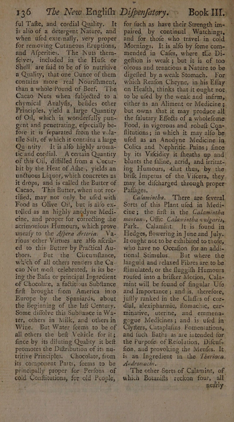 ful Tafte, and cordial Quality. It when ufed externally, very proper for removing Cutaneous Eruptions, and Afperities. The Nuts them- Shell. are {aid to be of fo nutritive a Quality, that one Ounce of them contains’ more real Nourifhment, than a whole Pound of Beef, The Cacao Nuts when fubjected to a chymical Analyfis, befides other Principles, yield a large Quantity of O:l, which is wonderfully pun- gent and penetrating, efpecially be- fore it 1s feparated from the vola- tile Salt, of which it contains a large Quintity. Itis alfo highly aroma- tic and cordial. A certain Quantity of this Oil, diftilled from a Cucur- bit by the Heat of Afhe:, yields an unctuous Liquor, which concretes as it drops, and is called the Buiter of Cacao, This Butter, when not rec- tified, may not only be ufed with Food as Olive Oil, but is alfo ex- cine, and proper for correcting the acrimonious Humours, which prove unealy to the A/pera Arteria. Va- ed to this Butter by Practical Au- thors. But the Circumftance, which of all others renders the Ca- ing the Bafis or principal Ingredient of Chocolate, a fa&amp;titious Subftance firt brought from America into Europe by the Spaniards, about the Beginning of the laft Century. Some diflolve this Subfance in Wa- ter, others in Milk, and others in Wine. But Water feems to be of all others the beft Vehicle for it; fince by its diluting Quality it beft promotes the Diftribution of its nu- tritive Principles. Chocolate, from its. component: Parts, feems to be principally proper for Perfons . of cold Conflitutions, for old People, for fuch as have their Strength im- and for thofe who travel. in cold Mornings, It is alfo by fome com- geftion is weak; but it is of too oleous and tenacious a Nature to be digefted by a weak Stomach. For which Reafon Cheyne, in his Eflay on Health, thinks that it ought not fr *y. RG 4 Ven 7 bh. a 4d Ye either as an Aliment or Medicine; the falutary Effects of a wholefome flitations ; in which it may alfo be Colics and Nephritic. Pains; fince ing Humours, «hat thus, by the Pafiages. Calamintha. There are. feveral. Serts of this Plant ufed in Medi- Cine; the firft-is the Calamintha montana, Offic. Calaxintha vulgaris, Park. Calamint: It is found in Hedges, flowering in June and July. who have no Occafion for an addi- tional. Stimulus. . Bat where the roufed into a brifker Motion, Cala- and Importance’; andiis, therefore, juftly ranked in the Claffes of cor- dial, alexipharmic, fomachic, car= minative, uterine, gogue Medicines; and is ufed in Clytters, Cataplafins. Fomentations, the Purpofe: of Reiolution, Difeufs fion, and provoking the Menfes. It Aiidrovachi. ie