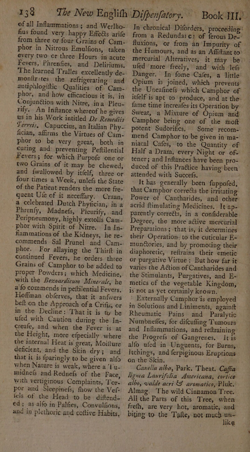 of all Infammations; and Werlho- fins found very. happy Effeéts arife from three or four Grains of Cam: phor in Nitrous Emulfions, taken every two or three Hours in acute Fevers, Phrenfies, and Deliriums, The learned Tralles excellently de- monitrates the refrigerating and antiphlogiftic Qualities of: Cam- phor, and how efficacious it is, in Conjunétion with Nitre, ina Pleu- rify. An Inftance whereof he gives us in his Work intitled De Remedsis - ‘Ferrets, Capuccius, an Italian Phy- fician, affirms the Virtues of Cam- phor to be very great, both in €uring and preventing Peftilential Fevers; for which Purpofe one or two Grains of it may be chewed, and iwallowed by itfelf, three or four times a Week, unlefs the State of the Patient renders the more fre- quent Ule of it neceflary. Craan, a celebrated Dutch Phyfician, in a Phrenfy, Madnefs, Pleurify, ..and Peripneumony, highly extolls Cam- -phor with Spirit of Nitre. In In- flammations of the Kidneys, he re- phor. For allaying the Thirft in continued Fevers, he orders. three Grains of Camphor to be added to proper Powders; which Medicine, with the Bexoardicum Minerale, he a'fo commends in pettilential Fevers, Hoffman obferves, that it anfwers beft on the Approach of a Crifix, or in the Decline: That it is te be ufed with Caution during the In- creafe, and when the Fever is at the Height, more efpecially’, where the internal Heat is great, Moiiture deficient, and the Skin dry; and that it is fparingly to be given alfo when Nature is weak, where a ‘I'y- midnefs and Rednefs of the Face, with vertiginous Complaints, Tor. por and Sleepmefs, fhow the Vef- fels of the Head to be. diftends ed; as-alfo in Palfies, Convulfions, and in plethoric and coftive Habits, from a Redundate} of ferous De- fluxions, or from an’ Impurity: of the Humours, and as an Affiftant to mercurial Alteratives, it may ufed ‘more ‘freely, and’ with lef In fome Cafes, a little Opium is joined, which prevents the Uneafinefs which Camphor of Camphor being one of the moft potent Sudorifics,' Some recom- a niacal Cafes, to the Quantity of tener; and Inftances have been pro- duced of this Pra@tice having been attended with Succefs. . , It has generally been fuppofed, that Camphor correéts the irritating Power of Cantharides, and other acrid ftimulating Medicines. It ap- parently correéts, in a confiderable Degree, the more aétive mercurial Preparations ; that is, it determines their Operation. to the cuticular E- munctories, and by promoting their diaphoretic, reftrains their emetic varies the Action of Cantharides and is not as yet certainly known. | Externally Camphor ‘is employed im Solutions and Liniments, againft Rheumatic Pains and Paralytic Numbneffes, for difcufling Tumours and Inflammations, and reitraining the Progrefs of Gangrenes. It is alfo ufed in Unguents, for Burns, Itchings, and ferpiginous Eruptions on the Skin. . lignea Laurifclia Americana, cortice aloo, valde acri &amp;F aromatico, Pluk. Almag. ‘The wild Cinnamon Tree. All the Parts of this Tree, when frefh, are very hot, aromatic, and bitin to. the Tafte, not iSeconat IKG