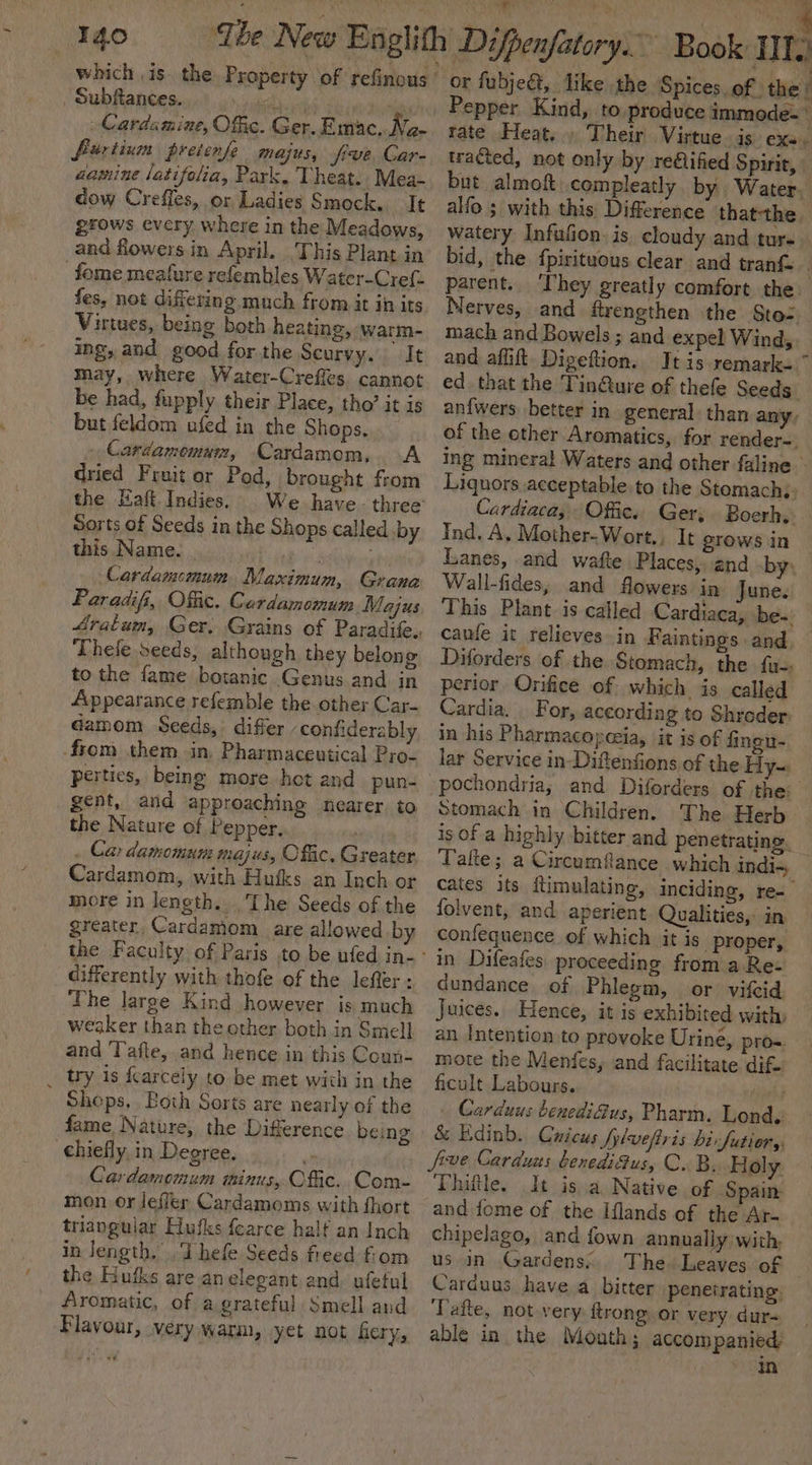 Igo ‘Ibe New Englith Difpenfatory.” Book IIT.) which is. the Property of refinous’ or fubje&amp;, like the Spices. of the’ Subftances. Pepper Kind, to.produce immode-» Cardamine, Offic. Ger. Emac. ny - furtium preienfe majus, frve, Car- aauine latifolia, Park. Theat. Mea- dow Crefles, or Ladies Smock. It grows every where in the Meadows, and flowers in April. This Plant in _fome meafure refembles Water-Cref- fes, not diftering much from it in its Virtues, being both heating, warm- ing, and good for the Scurvy. It may, where Water-Creffes. cannot be had, fupply their Place, tho’ it is but feldom ufed in the Shops. Cardamemum, Cardamom, A dried Fruit or Pod, brought from the Haft. Indies. Sorts of Seeds in the Shops called by this Name. . es Cardamomum Maximum, Grana Paradifi, Offic. Cerdamomum Majus Thele seeds, although they belong to the fame botanic Genus and in Appearance refemble the other Car- Gamom Seeds, differ ‘contiderably from them in, Pharmaceutical Pro- pertics, being more hot and pun- gent, and approaching nearer to the Nature of Pepper. . Car damomum majus, Offic, Greater Cardamom, with Hufks an Inch or more in length. The Seeds of the greater, Cardamom are allowed by differently with thofe of the lefter : The large Kind however is much weaker than the other both in Smell and Tafte, and hence in this Coun- _ try is fcarcely to be met wich in the Shops. Both Sorts are nearly of the fame Nature, the Diference being chiefly. in Degree, Cardamomum minus, Offic. Com- mon, or lefler Cardamoms with fhort triangular Hufks fearce half an Inch in length. Thefe Seeds freed fiom the Hufks are anelegant and. ufetul Aromatic, of a grateful Smell and Flavour, very warm, yet not fiery, rate Heat... Their Virtue is exa. tracted, not only by re€lified Spirit, but almoft, compleatly. by Water. alfo ; with this. Difference thatthe watery Infufion. is cloudy and ture bid, the fpirituous clear and tranf parent. ‘They greatly comfort the. Nerves, and frengthen the Sto: mach and Bowels; and expel Wind, and affift Digeftion. Itis remark- ~ ed. that the Tin@ure of thefe Seeds. an{wers better in general. than any: of the cther Aromatics, for render-, ing mineral Waters and other faline Liquors acceptable to the Stomach, Cardiaca, Offic. Ger; Boerh, Ind, A, Mother-Wort., It grows in Lanes, and wafte Places, and by, Wall-fides, and flowers in Tune. This Plant is called Cardiaca, be-. cafe it relieves in Faintings and Diforders of the Stomach, the fa-: perior Orifice of which is called Cardia. For, according to Shroder in his Pharmacopceia, it is of fingu- lar Service in Diftenfions of the Hy-: pochondria,; and Diforders of the: Stomach in Children. The Herb is Of a highly bitter and penetrating. Take; a Circumfance which indi-, cates its ftimulating, inciding, re- folvent, and aperient. Qualities, in confequence of which it is. proper, in Difeafes proceeding from a Re- dundance of Phlegm, or vifcid Juices. Hence, it is exhibited with: an Intention to provoke Urine, pro=. mote the Menfes, and facilitate dif. ficult Labours. yan . Carduu: benediGus, Pharm. Lond. &amp; Edinb. Cuicus Sylvefiris birfutior,y, C..B. Holy. Thiftle. It isa Native of Spain: and fome of the Lflands of the Ar- chipelago, and fown annually with; us in Gardens. The Leaves of Carduus have a bitter penetrating. Tafte, not very ftrong or very dur- able in the Mouth; accompanied in