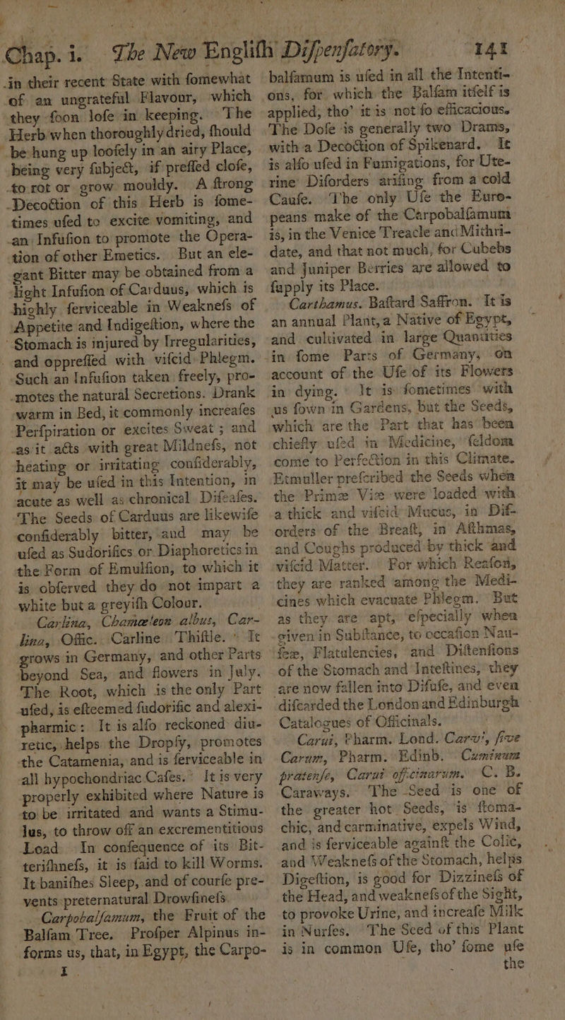ms ~~  » ee Y Herb when thoroughly dried, fhould be hung up loofely in an airy Place, being very fubject, if prefled clofe, times ufed to excite vomiting, and tion of other Emetics. But an ele- gant Bitter may be obtained from a light Infufion of Cardaus, which 1s Appetite and Indigeftion, where the Such an Infufion taken freely, pro- warm in Bed, it commonly increafes Perfpiration or excites Sweat ; and heating or irritating confiderably, it may be ufed in this Intention, in acute as well as:chronical . Difeates. confiderably bitter, and may be ufed as Sudorifics or Diaphoretics in the Form of Emulfion, to which it is obferved they do not impart a white but a greyifh Colour. Carkina, Chamaeleon albus, Car- kina, Offic. Carline Thiftle. » Te grows in Germany, and other Parts The Root, which is the only Part ufed, is eteemed fudorific and alexi- pharmic: It is alfo reckoned: diu- retic, helps the Droply, promotes all hypochondriac Cafes. It is very properly exhibited where Nature is lus, to throw off an excrementitious Load In confequence of its Bit- terifhnefs, it is faid to kill Worms. It-banifhes Sleep, and of courfe pre- vents preternatural Drowfinels. Carpobalfamum, the Fruit of the Balfam Tree. Profper Alpinus in- a that, in Egypt, the Carpo- 1At ve balfarmum is ufed in all the Intenti- ons, for which the Balfam itfelf is applied, tho’ itis not fo eficacious. with a Decoction of Spikenard. Ie is alfo ufed in Famigations, for Ute- rine’ Diforders arifing from a cold Caufe. The only Ufe the Eure- peans make of the Carpobalfamum is, in the Venice Treacle and Mithri- date, and that not much, for Cubebs and Juniper Berries are allowed to fupply its Place. ‘ Carthamus. Battard Saffron. It is an annual Plant,a Native of Egypt, and cultivated in large Quanuties account of the Ufe of its Flowers in dying. It is) fometimes with us fown in Gardens, but the Seeds, which are the Part that has’ been chiefly ulead im Medicine, ‘{eldom come to Perfetion in this Climate. Etmuller preferibed the Seeds when the Prime Vie were loaded with a thick and vilcid Mucus, in Dit- orders of the Breat, in Afthmas, and Coughs produced by thick and vifcid Matter. For which Reafon, they are ranked among the Medi- cines which evacuate Phicom. But as they are apt,’ efpecially whea given in Subitance, to cecafion Nau- fer, Flatulencies, and Diuttenfions of the Stomach and Inteftines, they are now fallen into Difufe, and even Catalogues of Officinals. . Carui, Pharm. Lond. Carv’, five Carum, Pharm. Edinb. Cumixuea pratenfe, Carut ofictaarum. Cres Caraways. The Seed is one of the greater hot. Seeds, ‘is: ftoma- chic, and carminative, expels Wind, and is ferviceable again&amp; the Colic, and Weaknefs of the Stomach, helps Digeftion, is good for Dizzinefs of the Head, and weaknefs of the Sight, to provoke Urine, and increafe Milk in Nurfes. The Sced of this Plant is in common Ufe, tho’ fome nie the