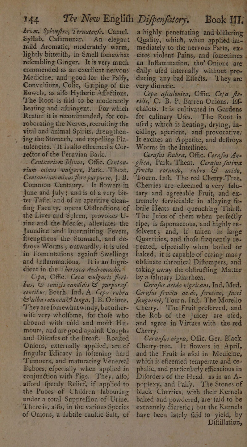 SyHab. Cafumunar, An elegant mild Aromatic, moderately warm, lightly bitterifh, in-Smell fomewhat refembling Ginger. It is very much commended as an excellent nervous Medicine, and good for the Palfy, Convulfions, Colic, Griping of the Bowels, as alfo Hyfteric Affections. ‘The Root is faid to be moderately heating and aftringent. For which Reafon it is recommended, for cor- roborating the Nerves, recruiting the vital and animal Spirits, frengthen- ing the Stomach, and expelling Fla- tulencies. It isalfo efteemed a Cor- rector of the Peruvian Bark. -.. Centaarium Minus, Ofac. Centan- vium minus vulgare, Park. .Theat. Centaurium minus fore purpureo, }. B. Common Centaury. It flowers in ‘June and July { and is of a very bit- ter Tafte. and of an aperitive clean- fing Facu'ty, opens Obftractions of the Liver and Spleen, provokes U- rine and the Mentes, alleviates the Jaundice and° Intermitting’ Fevers, ftrengthens the Stomach,,and de- firoys Worms; outwardly, it is ufed in Fomentations againft Swellings and inflammations. It is an Ingre- dient in the Y heriaca Andromach:.* Cipa, Cflic. Cepa vulgaris flori- bus, &amp; tunicis candidis &amp; purpura. centitus, Boerh. Ind. A. Cepa rubra alba otunda€S longa, J.B. Onions. ‘They are fomewhat windy, butother- wife very wholfome, for thofe who abound with cold and moift Hu- mours, and are good againft Coughs and Diteafes of the Breaft. Roafted Onions, externally applied, are of fingular Efficacy in foftening hard ‘Tumours, and maturating Venereal Buboes, efpecially when applied in conjunion with Figs. They, aifo, afford fpeedy Relief, if applied to the Pubes of Children labouring under a total Suppreffion of Urine. - There is, aifo, in the various Svecies of Onions, a fubtile cauftic Salt, of mediately to the nervous Parts, ex+ an Inflammation, tho’? Onivns are ducing any bad Effefts, They are very diuretien &lt;i od 1 Cepa afcalonica, Offic. Cepa flee ’ chalots. It is cultivated in Gardens for culinary Ufes. ufed ; which is heating, drying, in- ciding, aperient, and provocative. It excites an Appetite, and deftroys Worms in the Inteftines. : Cerafus Rubra, Offic. Cerafus Ana jSru&amp;u rotundo, rubro acid, ‘Fourn. Inft. The red Cherry-Tree. Cherries are efteemed avery falu-° tary and agreeable Fruit, and ex- tremely ferviceable in allaying fe« brile Heats and quenching Thirft. The Juice of them when perfectly ripe, is faponaceous, and highly re- folvent; and, if taken in large Quantities, and thofe frequently re- peated, efpecially when boiled or baked, it is capable of curing many obitinate chronical Diftempers, and taking away the obftruting Matter by a falutary Diarrhoea. Cerafus acida nigricans, Ind. Med. Cerafus fruéiu acdo, ferotino, fuccé Sanguine, Tourn, Inft. The Morello Cherry. ‘The Fruit preferved, and the Rob of the Juices are ufed, and agree in Virtues with the red Cherry. Ceraufus nigra, Offic. Ger, Black Cherry-tree. It flowers in April, and the Fruit is afed in Medicine, which is efieemed temperate and ce- phalic, and particularly efficacious in Diforders of the Head, asin an A- poplexy, and Palfy. The Stones of extremely diuretic; but the Kernels Diftillation,