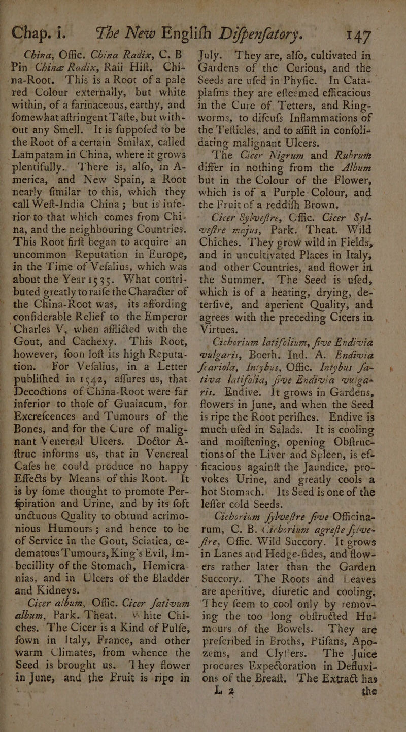 : China, Offic. China Radix, C. B Pin Ching Radix, Raii Hilt, Chi- na-Root. This is a Root of a pale red Colour externaily, but white within, of a farinaceous, earthy, and fomewhat aftri ingent Tatte, but with- ‘out any Smell. It is fuppofed to be the Root of acertain Smilax, called Lampatam in China, where it grows -plentifully.. There is, alfo, in A- merica, and New Spain, a Root nearly fimilar to this, which they call Weft-India China; but is infe- rior to that which comes from Chi- na, and the neighbouring Countries. This Root firft began to acquire an uncommon Reputation in Europe, in the Time of Vefalius, which was about the Year1535. What contri- buted greatly to raife the Chara&amp;ter of ' the China-Root was, its affording confiderable Relief to the Emperor Charles V, when affli@ed with the Gout, and Cachexy. This Root, however, foon loft its high Reputa- tion. For Vefalius, in a Letter Decoctions of China-Root were far inferior to thofe of Guaiacum, for Excrefcences and Tumours of the Bones, and for the Cure of malig- nant Venereal Ulcers. Doétor A- ftruc informs us, that in Venereal Cafes he could produce no happy Effedis by Means of this Root. | It fpiration and Urine, and by its foft unctuous Quality to obtund acrimo- nious Humours; and hence to be of Service in the Gout, Sciatica, ce- dematous Tumours, King’s Evil, [m- becillity of the Stomach, Hemicra: nias, and in Ulcers of ae Bladder and Kidneys. Cicer album, Offic. Cicer Jativum album, Park. Theat. \ hite Chi- ches. The Cicer isa Kind of Pulfe, fown in Italy, France, and other warm Climates, from whence the Seed is brought us. They flower in aoe and the Fruit is ripe in 147 July. They are, alfo, cultivated in Gardens of the Curious, and the Seeds are ufed in Phyfic. In Cata- plafms they are efteemed efficacious in the Cure of, Tetters, and Ring- worms, to difcufs Inflammations of the Tefticles, and to affift in confoli- dating malignant Ulcers. The Cicer Nigrum and Rubrum differ in nothing from the Album but in the Colour of the Flower, which is of a Purple: Colour, and the Fruit of a reddifh Brown. Cicer Sylveftre, Offic. Cicer Syl- vefire mojus, Park. Theat. Wild Chiches. ‘They grow wild in Fields, and in uncultivated Places in Italy, and other Countries, and flower in the Summer, The Seed is ufed, which is of a heating, drying, de- terfive, and aperient Quality, and agrees with the preceding Cicers in Virtues. Cichoriuem latifolium, five Endivia vulgaris, Boerh. Ind. A. Endivia Jrariola, Intybus, Offic. Intybus Ja- tiva latifolia, five Endivia vulgas ris, Endive. It grows in Gardens, flowers in June, and when the Seed is ripe the Root perifhes. Endive is much ufed in Salads. It is cooling and moiftening, opening Objftruc- tions of the Liver and Spleen, is ef vokes Urine, and greatly cools a hot Stomach. Its Seed is one of the leffer cold Seeds. Cichorium fyluefre five Officina- rum, C. B. Cichorium agrefte f;/ve- fire, Offic. Wild Succory. It grows in Lanes and Hedge-fides, and ‘flow= ers rather later than the Garden Succory. The Roots and ‘eaves ‘They feem to cool only by remov- ing the too long obitruéted Hu mours of the Bowels. They are prefcribed in Broths, Ptifans, Apo- zems, and Clyl'ers. The Juice procures Expectoration in Defluxi- | ons of the Breaft. ‘The Extract has_ L, 2 the