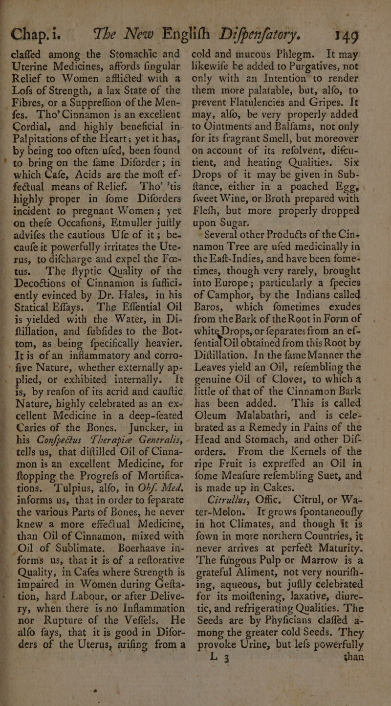 Uterine Medicines, affords fingular Relief to Women afflicted with a Lofs of Strength, a lax State of the _ Fibres, or a Suppreffion of the Men- fes. Tho’ Cinnamon is an excellent Palpitations of the Heart; yet it has, by being too often ufed, been found feGtual means of Relief, Tho’ ’tis highly proper in fome Diforders on thefe Occafions, Etmuller juttly rus, to difcharge and expel the Fae- tus. The ftyptic Quality of the | | 4 i. The Effential Oil is yielded with the . Water, in Di- ftillation, and fubfides to the Bot- tom, as being fpecifically heavier. It is of an inflammatory and corro- ‘ five Nature, whether externally ap- plied, or exhibited internally. It Nature, highly celebrated as an ex- cellent Medicine in a deep-feated Caries of the Bones. Juncker, in his Con/pecius Therapie Generalis, mon is an excellent Medicine, for ftopping the Progrefs of Mortifica- tions. Tulpius, alfo, in OF/. Med. informs us, that in order to feparate knew a more effeciual Medicine, than Oil of Cinnamon, mixed with Oil of Sublimate. Boerhaaye in- forms us, that it is of a reftorative Quality, in Cafes where Strength is impaired in Women during Geita- tion, hard Labour, or after Delive- ry, when there is. no Inflammation nor Rupture of the Veflels. He alfo fays, that it is good in Difor- ders of the Uterus, arifing froma cold and mucous Phlegm. It may likewife be added to Purgatives, not only with an Intention to render. them more palatable, but, alfo, to prevent Flatulencies and Gripes. It may, alfo, be very properly added to Ointments and Balfams, not only for its fragrant Smell, but moreover on account of its refolvent, difcu- tient, and heating Qualities. Six ftance, either in a poached Egg, {weet Wine, or Broth prepared with Flefh, but more properly dropped upon Sugar. » Several other Produéts of the Cin- namon Tree are ufed medicinally in the Eaft-Indies, and have been fome- times, though very rarely, brought into Europe; particularly a fpecies of Camphor, by the Indians called Baros, which fometimes exudes from the Bark of the Root in Form of white Drops, or feparates from an ef- fential Oil obtained from this Root by Diftillation. In the fame Manner the Leaves yield an Oil, refembling the genuine Oil of Cloves, to which a little of that of the Cinnamon Bark has been added. ‘This is called Oleum Malabathri, and is cele- brated as a Remedy in Pains of the Head and Stomach, and other Dif- From the Kernels of the ripe Fruit is expreffed an Oil in is made up in Cakes. Citrullus, Offic. Citrul, or Wa- ter-Melon. It grows fpontaneoufly in hot Climates, and though it is fown in mare northern Countries, it never arrives at perfect Maturity. The fungous Pulp or Marrow is a grateful Aliment, not very nourifh- ing, aqueous, but juftly celebrated for its moiftening, laxative, diure- Seeds are by Phyficians claffed a- mong the greater cold Seeds. They provoke Urine, but lefs powerfully i ake vs than -