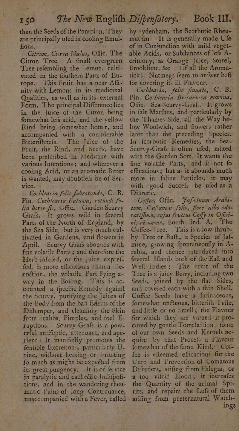 i 59 than the Seeds of the Pompion. ‘They are principally ufedin cooling Emul- Citrum, Crirca Malus, Offic. The Citron Tree A {mall evergreen Tree refembling the Lemon, culti- vated in the fouthern Parts of Eu- rope. ihis Fruit has a near Aff- Qualities, as well as in its external Form. The principal Difference lies in the Juice of the Citron being fomewhat lefs acid, and the yellow Rind being fomewhat hotter, and accompanied with a confiderable Bitterifhnefs. The Juice of the Fruit, the Rind, and Seeds, have been prefcribed in. Medicine with various Intentions; and wherever a cooling Acid, or an aromatic Bitter is wanted, may doubtlefs be of Ser- vice. Cochlearia folio fubratund&gt;, C. B. Pin. Cochlearia Batawa, rotundi fo- lia borie fis, Offic. Garden Scurvy Grafs. It grows wild in feveral Parts of the North of England, by the Sea Side, but is very much cul- tivated in Gardens, ‘and flowers in April. Scurvy Grafs abounds with fine volatile Parts; and therefore the Herb infufed, or the juice expref- fed, is more efficacious thana De- coction, the volatile Part flying a- way in the Boiling. This 1s ac- counted a fpecific Remedy again the Scurvy, purifying the Juices of the Body from the bad EAetts of the Diitemper, and cleanfing the Skin from scabbs, Pimples, and foul E- ruptions. Scurvy Grafs is a pow- erful antifeptic, attenuant, and ape- sient: fenfible Excretion:, particularly U- rine, without heating or irritating fo much as might beexpeCted from dts great pungency. It 1s of service - jn paralytic . and cacheétic Indifpofi- tions, and in the wandering rheu- matic Pains of long Continuance, bagecompanied witha F ever, called Book IIT, by ' “ydenham, the Scorbutie Rheu- matifm ° It is generally made Ufe able Acids, or Subftances of lefs A- crimony, as Orange Juice, Sorrel, Brooklime, &amp;c — Of all the Aroma- ticks, Nutmnegs feem to an{wer beft for covering it: ill Flavour. Cochlearia, folio finuato, C. B. Pin. Co hlearia Britanmta marina, Oific. Sea-Scurvy-Grafs, It grows in falt Marfhes, and particularly by the Thames Side, all the Way be- low Woolwich, and flowers rather later than the preceding Species.’ In fcorbutic Remedies, the Sea- Scurvy-Grafs is often ufed, mixed with the Garden Sort. It wants the fine volatile Parts, and is not fo efficacious; but as it abounds much more in faline Particles, it» may with good Succefs be ufed as a Diuretic, Coffee, Offic. Fafrxinum Arabi. cum, Caftanee folio, fiare albo odo-~ ratiffimo, cujus frudius Coffy in Officie nts dt-untur, Boerh Ind. A. ‘The Coffee-! ree. This is a low fhrub- by Tree or Bufh, a Species of Jaf- mine, growing {pontaneoufly in A- rabia, and thence introduced into feveral Iflands both of the Eaft and Weit Indies: The Fruit of the Tree is a juicy Berry, including two Seeds, joined by the flat Sides, and coveked each with a thin Shell. Coffee Seeds have a farinaceous, fomewhat unctuous, bitterifh Il afte, and little or no Smell; the Flavour . for which they are valued is pro- cured by gentle Torrefaction ; fome of our own Seeds and Kernels ac- quire by that Procefs a Flavour’ fomewhat of the fame Kind.» Cof- fee is efteemed efficacious for the Cure and Prevention of Comatous Diferders, arifing from Phiegm, or a too vileid Blood ; it ‘increafes the Quantity of the animal Spi- rits, and repairs the Lofs of them arifing from preternatural Watch- ings Be