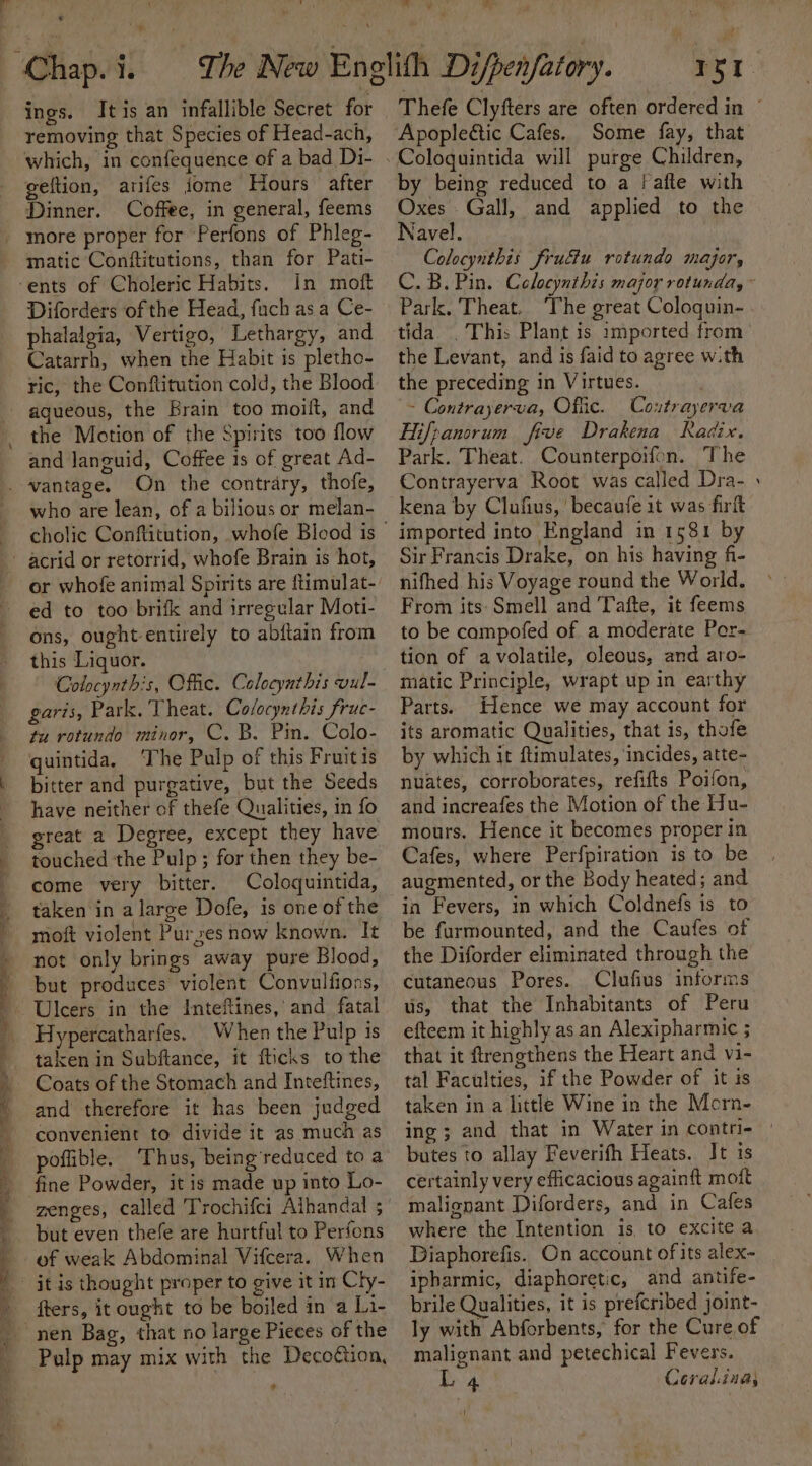 Y /* ings. Itis an infallible Secret for removing that Species of Head-ach, which, in confequence of a bad Di- geftion, arifes jome Hours after Dinner. Coffee, in general, feems more proper for Perfons of Phleg- matic Conftitutions, than for Pati- In moft Diforders of the Head, fuch asa Ce- phalalgia, Vertigo, Lethargy, and Catarrh, when the Habit is pletho- ric, the Conftitution cold, the Blood aqueous, the Brain too moift, and the Motion of the Spirits too flow and languid, Coffee 1s of great Ad- On the contrary, thofe, who are lean, of a bilious or melan- ed to too brifk and irregular Moti- ons, ought entirely to abftain from this Liquor. Colocynthis, Offic. Calocynthis vul- garis, Park, Theat. Cofocynthis fruc- tu rotundo minor, C. B. Pin. Colo- quintida. ‘The Pulp of this Fruitis bitter and purgative, but the Seeds have neither of thefe Qualities, in fo touched the Pulp; for then they be- come very bitter. Coloquintida, taken in a large Dofe, is one of the moft violent Purzes now known. It not only brings away pure Blood, but produces violent Convulfions, Hypercatharfes. When the Pulp is taken in Subftance, it fticks to the Coats of the Stomach and Inteftines, and therefore it has been judged convenient to divide it as much as poflible. Thus, being'reduced to a fine Powder, it is made up into Lo- zenges, called Trochifci Alhandal ; but even thefe are hurtful to Perfons of weak Abdominal Vifcera. When nen Bag, that no large Pieces of the Pulp may mix with the Decoftion, ¢ m 7 aw | Thefe Clyfters are often ordered in ° Apopleétic Cafes. Some fay, that by being reduced to a [afte with Oxes Gall, and applied to the Navel. Colocynthis frudiu rotundo major, C.B.Pin. Celocynthis major rotunda, Park. Theat. ‘The great Coloquin- tida. This Plant is imported from the Levant, and is faid to agree w.th the preceding in Virtues. ~ Contrayerva, Offic. Coxtrayerva Hifpanorum five Drakena Radix. Park. Theat. Counterpoifon. The Contrayerva Root was called Dra- kena by Clufius, becaufe it was firft imported into England in 1581 by Sir Francis Drake, on his having fi- nifhed his Voyage round the World. From its: Smell and Tafte, it feems to be compofed of a moderate Per- tion of avolatile, oleous, and aro- matic Principle, wrapt up in earthy Parts. Hence we may account for its aromatic Qualities, that is, thofe by which it ftimulates, ‘incides, atte- nuates, corroborates, refifts Poifon, and increafes the Motion of the Hu- mours. Hence it becomes proper in Cafes, where Perfpiration is to be augmented, or the Body heated; and in Fevers, in which Coldnefs is to be furmounted, and the Caufes of the Diforder eliminated through the cutaneous Pores. Clufius informs us, that the Inhabitants of Peru efteem it highly as an Alexipharmic ; that it ftrengthens the Heart and vi- tal Faculties, if the Powder of it is taken in a little Wine in the Morn- ing; and that in Water in contri- butes to allay Feverifh Heats. It is certainly very efficacious againft mott malignant Diforders, and in Cafes where the Intention is to excite a Diaphorefis. On account of its alex- ipharmic, diaphoretic, and antife- brile Qualities, it is prefcribed joint- ly with Abforbents, for the Cure of malignant and petechical Fevers.