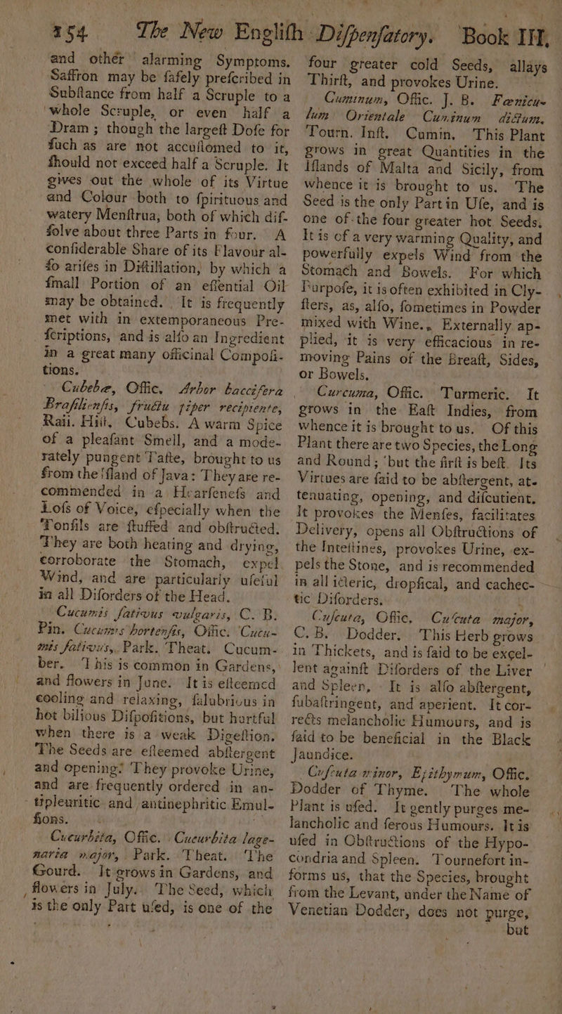 and other alarming Symptoms. Saffron may be {afely preferibed in Subflance from half a Scruple to a ‘whole Scruple, or even half a Dram ; though the largeft Dofe for fuch as are not accuflomed to it, fhould not exceed half a Scruple. It gives out the whole of its Virtue and Colour both to {pirituous and watery Menftrua, both of which dif- Solve about three Parts in four. A confiderable Share of its Flavour al- fo arifes in Di#tillation, by which ‘a may be obtained. | It is frequently met with in extemporaneous Pre- fcriptions, and is alo an I ngredient in a great many officinal Compoii- tions. Brafilienfis, frudiu piper recipiente, Raii. Hit, Cubebs. A warm Spice of a pleafant Smell, and a mode- rately pungent Tafte, brought to us from the !fland of Java: They are re- commended in a Hearfenefs and Lofs of Voice, efpecially when the Tonfils are ftuffed and obftruGed. They are both heating and drying, corroborate the Stomach, expel Wind, and are particulariy ufeful in all Diforders of the Head. Cucumis fativus vulgaris, C. B. Pin. Cucumss hortenfis, Oific. ‘Cucu- tis fativus,. Park. Theat. Cucum- ber. and flowers in June. It is efteerncd cooling and relaxing, falabrivus in hot biljous Difpofitions, but hartful when there is a weak Digellion. The Seeds are efleemed abitergent and opening! They provoke Urine, and are frequently ordered in an- - tipleuritic. and antinephritic Emul- fions. Cucurbita, Office. Cucurbita lage- navia war, Park. Theat. The Gourd. It erowsin Gardens, and is the only Part ued, is one of the four greater cold Seeds, allays Thirft, and provokes Urine. . Cuminum, Offic. J. B. Feenicus lum Orientale Cuninum di@um. Tourn. Inf. Cumin, This Plant grows in great Quantities in the Iflands of Malta and Sicily, from whence it is brought to us. The Seed is the only Partin Ufe, and is one of.the four greater hot Seeds, It is of a very warming Quality, and powerfully expels Wind from the Stomach and Bowels. For which Furpofe, it is often exhibited in Cly- flers, as, alfo, fometimes in Powder mixed with Wine., Externally ap- plied, it is very efficacious in re- moving Pains of the Breaft, Sides, or Bowels, Curcuma, Offic. Turmeric. It grows in the Eaft Indies, from whence it is brought tous. Of this Plant there are two Species, the Long and Round; ‘but the firft is bet. Its Virtues are faid to be abftergent, ate tenuating, opening, and difcutient, It provokes the Menfes, facilitates Delivery, opens all ObftruGtions of the Inteitines, provokes Urine, ex- pels the Stone, and is recommended in all ideric, dropfical, and cachec- - tic Diforders. Cufeuta, Offic. Cu’cuta major, C.B. Dodder. This Herb grows in Thickets, and is faid to be excel- lent againft Diforders of the Liver | and Spleen, - It is alfo abftergent, fubaftringent, and aperient. It cor- rects melancholic Humours, and is faid to be beneficial in the Black jaundice. Cufcuta minor, Ezithyrum, Offic. Dodder of Thyme. The whole Plant is ufed. It gently purges me- lancholic and ferous Humours. Itis ufed in Obfiruftions of the Hypo- condria and Spleen. Tournefort in- forms us, that the Species, brought from the Levant, ander the Name of Venetian Dodder, does not purge, ut