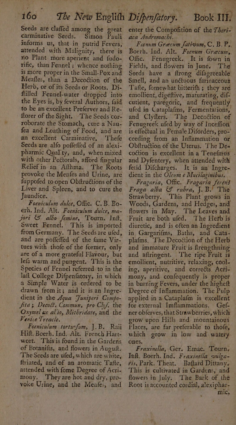 Seeds are claffed among the great carminative Seeds. Simon Pauli informs us, that in putrid Fevers, attended with Malignity, there is no Plant more aperient and fudo- rific, than Fennel ; whence nothing is more proper in the Small-Pox and Meafles, than a Deco&amp;tion of the Herb, or of its Seeds or Roots. Di- filled Fennel-water dropped into the Eyes is, by feveral Authors, faid to be an excellent Preferver and Re- ftorer of the Sight. “The Seeds cor- roborate the Stomach, cure a Nau- an excellent Carminative, ‘Thefe Seeds are alfo pofleffed of an alexi- pharmic Qual'ty, and, when mixed with other Pectorals, afford fingular Relief in an’ Afthma. The Roots provoke the Menfes and Urine, are fuppofed to open Obftruétions of the Liver and Spleen, and to cure the - Jaundice. Foeniculum dulce, Offic. C.B. Bo- exh. Ind, Alt. Foeniculum dulce, ma- jort SF albo femine, Tourn. Inf. Sweet Fennel. This is imported from Germany. The Seeds are ufed, and are pofleffed of the fame Vir- tues with thofe of the former, only are of a more grateful Flavour, but lefs warm and pungent. ‘This is the Species of Fennel referred to in the Taft College Difpenfatory, in which a Simple Water is ordered to be drawn from it; and it is an Ingre- dient in the Aqua Funipert Compo- fita; Deco. Commun, pro Ch. the Oxymel ex alo, Mithridate, and the Venice Treacle. Foeniculum torturfum, J.B. Rati Hift. Boerh. Ind. Alt. French Hart- wort. ‘This is found in the Gardens of Botanifis, and flowers in Auguit. The Seeds are ufed, which are white, {triated, and of an aromatic Tatte, attended with fome Degree of Acri- mony. ‘They are hot and dry, pro- voke Urine, and the Menfes, and 7 ore we aca Andromachi. _ Fenum Grecum Jativum, C. B.P.. Boerh. Ind. Alt. Feenum Grecum, Offic. Fenugreek. It is fown in Fields, and flowers in June. The Seeds have a ftrong difagreeable Smell, and an unctuous farinaceous Tafte, fomewhat bitterifh ; they aré emollient, digeéftive, maturating, dif- cutient, parégoric, and frequently ufed in Cataplafms, Fermentations, and Clyfters. The Decoétion of Fenugreek ufed by way of Inceffion is effectual in Female Diforders, pro= ceeding from an Inflammation or Obftruction of the Uterus. The Des — and Dyfentery, when attended with fetid Difcharges. It is an Ingre- dient in the Oleum e Mucilazinibus. Fragaria, Offic. Fragaria feren$ Fraga alba &amp; rubra, J.B.’ The Strawberry. ‘This Plant grows in Woods, Gardens, and Hedges, and flowers in May. The Leaves and The Herb is diuretic, and is often an Ingredient in Gargarifms, Baths, and Cata- plafms. The Decottion of the Herb and immature Fruit is frengthning and aftrmgent. ‘The ripe-Fruit is emollient, nutritive, relaxing, cool- ing, aperitive, and corrects. Acti- mony, and confequently is proper in burning Fevers, under the higheft Degree of Inflammation. The Pulp applied in a Cataplafm is excellent for external Imflammations. Gef- ner obferves, that Strawberries, which grow upon Hills and mountainous Faces, are far preferable to thofe, which grow in low and watery Ones. Fraxinella, Ger. Emac. Tourn. Inft. Boerh. Ind. Fraxinella vulga- is, Park, Theat. es Dittany. This is cultivated in Gardens, and flowers in July. ‘The Bark of the Root is accounted cordial, alexiphar- mic,