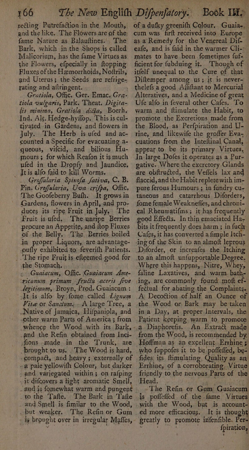 reGting Pytrefaction in the Mouth, and the like. The Flowers are of the fame Nature as Balauftines.'. The Bark, which in the Shops is called Malicorium, has the fame Virtues as the Flowers, efpecially in ftopping Fluxes of the Hemorrhoids, Notftrils, and Uterus; the Seeds are refrige- rating and aftringent. Gratiola, Offic. Ger. Emac. Gra- tiola vulgawis, Park. Theat. Digita- lis minima, Gratiola diGa, Boerh. Ind. Alt. Hedge-hyflop. This is cul- tivated in Gardens, and flowers in july. The Herb is ufed and ac- counted a Specific for evacuating a- queous, vifcid, and bilious Hu- mours; for which Reafon it is much ufed in the Dropfy and Jaundice. Te is alfo faid to kill Worms. Grofilaria. Spinofa fativa, C. B. Pin. Groffularia, Uva crifpa, Offic. The Goofeberry Bufh. It grows in Gardens, flowers in April, and pro- duces its ripe Fruit in July, The Fruit is ufed, The unripe Berries procure an Appetite, , and {top Fluxes of the Belly. The. Berries boiled in proper Liquors, are advantage- pully exhibited to feverifh Patients. the Stomach. Guaiacum, Offic. Guazacum Ame- ‘ricanum primum frudiu aceris five tegitimum, Broyn, Prod. Guaiacum : odt.is alfo: by fome called Lignum Vite or Sanctum, A large Tree, a Native of Jamaica, Hifpanipla, and other warm Parts of America ; from -and the Refin obtained from Inci- fions -made in the Trunk, are brought to us, The Wood is hard, compact, and heavy ; externally of a pale yellowifh Colour, but darker - and variegated within ; on rafping ie difcovers a fight aromatic Smell to the Tafte. The Bark in Tafte and Smell is fimilar to the Wood, but weaker. The Refin or Gum of a dufky greenifh Colour. Guaia-, cum was firft received into Europe as a Remedy for the Venereal Dif- eafe, and is faid in the warmer Cli-: mates to have been fometimes fuf- ficient for fubduing it. ‘Though of - itfelf unequal to the Cure of that Diftemper among ws; it is never- thelefs a good Afiiftant to Mercurial Alteratives, and a Medicine of great Ufe alfo in feveral other Cafes. To warm and ftimulate the Habit, to promote the Excretions made from the Blood, as Perfpiration and U- rine, and lilkewife the groffer Eva- cuations from the Inteftinal Canal, appear to be its primary Virtues, In large Dofes it operates as a Pur- gative. W here the excretory Glands are obftruéted, the Veffels lax and flaccid, and the Habit replete with im- pure ferous Humours ; in fundry cu- taneous and catarrhous Diforders, fome female Weaknefles, and chroni- cal Rheumatifms; ir has frequently good Effects. In thin emaciated Ha- bits it frequently does harm ; in fuch Cafes, it has converted a. fimple Itch- ing of the Skin to an almoft leprous Diforder, or increafes. the Itching to an almoft unfupportable Degree. | Where this happens, .Nitre, Whey, faline Laxatives, and warm. bath- ing, are commonly found. moft ef- feétual for abating the Complaints. A Decoétion .of half an Ounce of the Wood or Bark may be taken ina Day, at proper Intervals, the Patient keeping warm to promote a Diaphorefis. An Extraét made from the Wood, is recommended by Hoffman as an excellent. Errhine ; who fuppofes it to be poffeffed, be- fides: its ftimulating, Quality as an. Errhine, of a corroborating. Virtue friendly to the nervous Parts of the Head. The fe kia, or Gum: Guaiacum is poflefied of the fame Virtues ed more efficacious. It is thought greatly to promote inifenfible. Per= fpirations