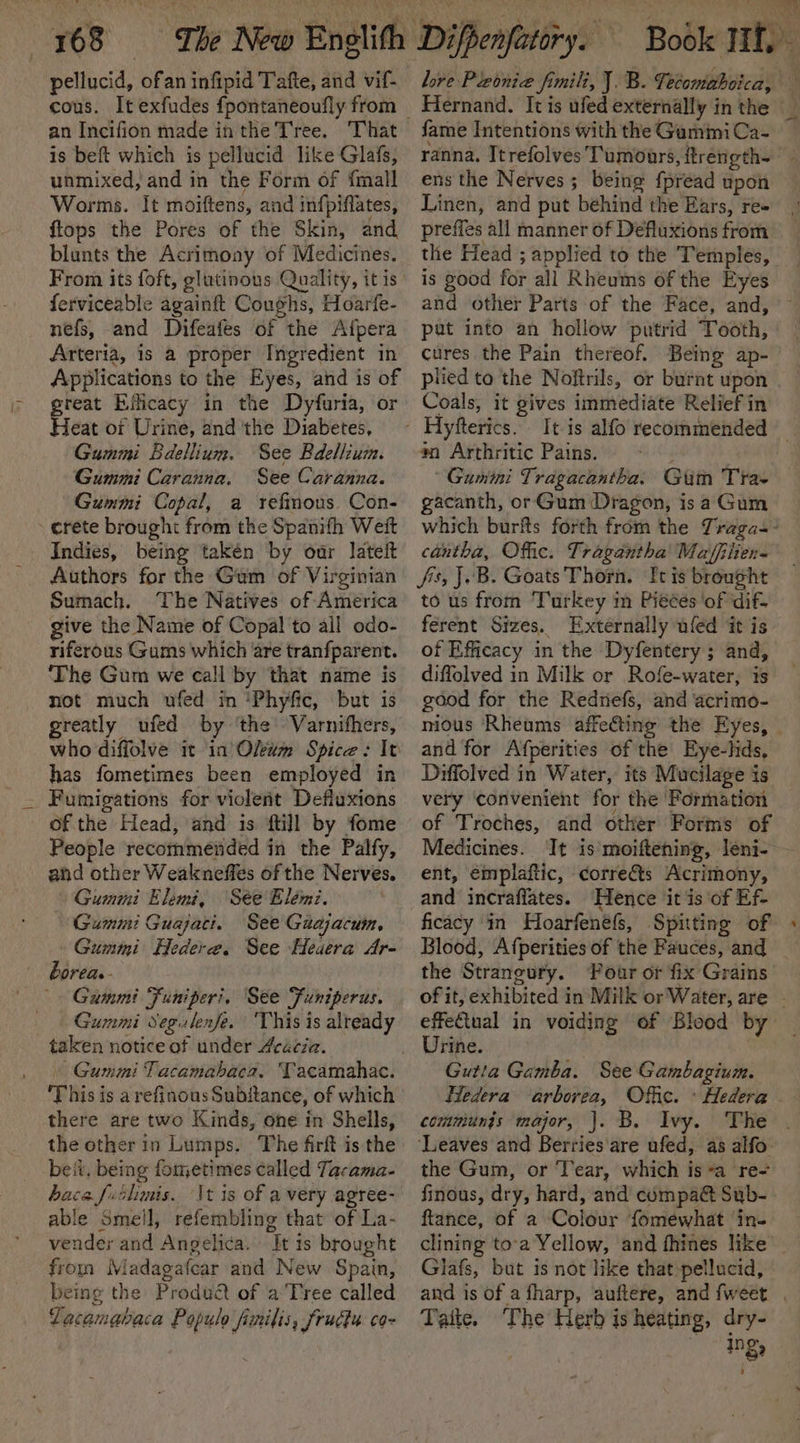 pellucid, ofan infipid Tafte, and vif- cous. It exfudes fpontaneoufly from an Incifion made in the Tree. is beft which is pellucid like Glafs, unmixed, and in the Form of {mall Worms. It moiftens, and infpiffates, flops the Pores of the Skin, and blunts the Acrimoay of Medicines. From its foft, glutinous Quality, it is ferviceable againft Coughs, Hoarfe- nefs, and Difeafes of the Afpera Arteria, is a proper Ingredient in Applications to the Eyes, and is of Pas Efficacy in the Dyfuria, or eat of Urine, and the Diabetes, Gummi Bdellium. See Bdellium. Gummi Caranna. See Caranna. Gummi Copal, a refinous Con- » crete brought from the Spanifh Weit Indies, being takén by oar lateit Authors for the Gum of Virginian Sumach. The Natives of America give the Name of Copal to ail odo- riferous Gums which are tranfparent. ‘The Gum we call by that name is not much ufed im 'Phyfic, but is greatly ufed by ‘the’ Varnifhers, who diffolve it in Oleum Spice: It has fometimes been employed in Fumigations for violent Defluxions of the Head, and is {till by fome People recommended in the Palfy, and other Weakneffes of the Nerves. Gummi Elemi, See Elémi. Gummi Guajacti. See Guajacum, Gummi Hedere. See Heuera Ar- borea.- Gummi Funiperi, See Funiperus. Gummi Segulenfe. ‘This is already taken notice of under Acécia. - Gummi Tacamahaca. Tacamahac. This is a refinous Subftance, of which there are two Kinds, one in Shells, the other in Lumps. The firft is the beit, being fometimes called Tacama- baca futlimis. ‘\t is of a very agree- able Smeil, refembling that of La- vender and Angelica. It 1s brought fron Madagafcar and New Spain, being the Produét of a Tree called LZacamabaca Populo finilis, frudtu co love Pleonie fimili, J. B. Tecomaboica, al) Va by fame Intentions with the GamimiCa- ranna. Itrefolves Tumours, ftrength- ens the Nerves; being fpread upon Linen, and put behind the Ears, re- preffes all manner of Defluxions from the Head ; applied to the Temples, is good for all Rheums of the Eyes pat into an hollow putrid Tooth, plied to the Noftrils, or burnt upon Coals, it gives immediate Relief in *n Arthritic Pains. Gumini Tragacantha. Gtim Tra- gacanth, or Gum Dragon, isa Gum cantha, Offic. Tragantha’ Maffiten- fis, J.B. Goats Thorn. It is brought to us from Turkey m Pieces ‘of dift ferent Sizes. Externally ufed it is of Efficacy in the Dyfentery ; and, diffolved in Milk or Rofe-water, is good for the Redriefs, and acrimo- and for Afperities of the Eye-lids, very convenient for the Formation of Troches, and otker Forms of ent, émplaftic, ¢orre€&amp;ts Acrimony, and incraffates. ‘Hence it is of Ef- ficacy in Hoarfenefs, Spitting of Blood, Afperities of the Fauces, and the Strangury. Pour or fix Grains Urine. Gutta Gamba. See Gambagium. Hedera ‘arborea, Offic. » Hedera communjs major, |. B. Ivy. ‘Leaves and Berries’are ufed, as alfo. the Gum, or Tear, which isa re- finous, dry, hard, and compa Sub- ftance, of a Colour fomewhat in- clining toa Yellow, and fhines like Glafs, but is not like that pellucid, Taite. The Herb is heating, dry- ing,