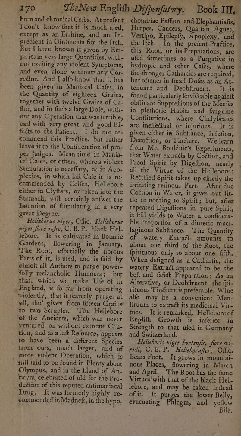 17° don’t know that it is much ufed, ' except as an Errhine, and an In- gredient in Ointments for the Itch. But [have known it given by Em- out exciting any violent Symptoms, and even alone withouty any Cor- reCtor. And I alfo know that it has been given in Maniacal Cafes, in the Quantity of eighteen Grains, together with twelve Grains of Ca- flor, and in fuch a large Dofe, with- ut any Operation that was terrible, aud with very great and good EFf.- feéts to the Patient. I do not re- commend this Practice, but rather Jeave it to the Confideration of pro- per Judges. Meantime in Mania- _ tal Cates, or others, wherea violent Stimulation is neceflary, as in Apo- plexies, in which laft Cafe it is re- commended by Celfus, Hellebore either in Clyfters, or taken into the Stomach, will certainly anfwer the Intention of flimulating in a very great Degree. Helleborus niger, Offic. Helleborus miger flore rofeo,C.B.P. Black Hel- febore. It is cultivated in Botanic Gardens, flowering in January. ‘Fhe Root, efpecially the fibrous Parts of it, is ufed, and is faid by 2lmof all Authors to purge power- futly melancholic Humours ; but that, which we make Ufe of in _ England, is fo far from operating _ wiolently, that it {carcely purges at ali, tho” given from fifteen Grais¢ to two Scruples. The Hellebore of the Ancients, which was never ventured on without extreme Cau- tion, and as a laft Refource, appears to have been a different Species from ours, much larger, and of more violent Operation, which is Olympus, and in the Ifland of An- ticyra, celebrated of old for the Pro- duétion of this reputed antimaniacal Drug. It was formerly highly. re- commended in Madnefs, in the hypo- Herpes, Cancers, Quartan Agues, — Vertigo, Epilepfy, Apoplexy, and | the Itch. In the prefent PraGtice, © this Root, or its Preparations, are ufed fometimes as a Purgative in | hydropic and other Cafes, where ~ the ftronger Cathartics are required, — but oftener in fmail Dofes as an At- tenuant and Deobftruent. It is found particularly ferviceable againft obftinate Suppreffions of the Menfes in plethoric Habits and fanguine are ineffectual or injurious. It is given either in Subftance, Infufion, Decogtion, or Tinéture. We learn from Mr. Boulduic’s Experiments, that Water extracts by Coétion, and Proof Spirit by Digeftion, nearly all the Virtue of the Hellebore: Reétified Spirit takes up chiefly the irritating refinous Part. Afier due Coétion in Water, it gives out lit- tle or nothing to Spirit; but, after repeated Digeftions in pure Spirit, it ftill yields to Water a confidera- — ble Proportion of 2 diuretic muci- The Quantity of watery Extraét- amounts to about one third of the Root, the {pirituous only to about one, fifth. — When defigned as a Cathartic, the watery Extract appeared to be the beft and fafeft Preparation: As an Alterative, or Deobftruent, the {pi- rituous Tindture is preferable. Wine alfo may be a convenient Men- ftruum to extrac its medicinal Vir- tues. It is remarked, Hellebore of Englith Growth is. inferior in Strength to that ufed in Germany and Switzerland, flelleboris niger hortenfis, fore vi- ridi, ©. B. P. Felleborafter, Offic. Bears Foot. It grows in mountai- nous Places, flowering in March and April. The Root has the fame Virtues with that of the black Hel- lebore, and may be taken inftead of it. It purges the lower Belly, evacuating Phlegm, and yellow : Bile. )
