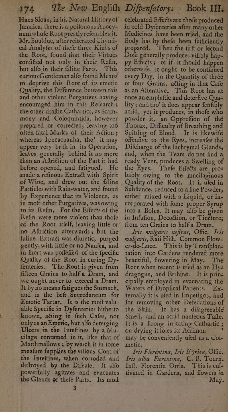 Hans Sloan, in his Natural Hiftory of Jamaica, there is a poifonous Apocy- num whofe Root greatly refembles it. Mr. Boulduc, after reiterated Chymi- cal Analyfes of thefe three Kinds of the Root, found that their Virtues but alfo in their faline Parts. This curious Gentleman alfo found Means to deprive this Root of its emetic Quality, the Difference between this and other violent Purgatives having encouraged him in this Refearch ; the other draftic Cathartics, as Scam- mony and Cologuintida, however prepared or corrected, leaving too often fatal Marks of their Action ; whereas Ipecacuanha, tho’ it may appear very brik in its Operation, leaves generally behind it no more than an Aftri€tion-of the Part it had before opened, and fatigued. He made a refinous Extract with Spirit of Wine, and drew out the faline Particles with Rain-water, and found by Experience that its Violence, as in molt other Purgatives, was owing to its Refin. For the Effects of the Refin were more violent than thofe no Aftriftion afterwards; but the faline Extract was diuretic, purged gently, with little or no Naufea, and in fhort was pofleffed of the fpecific Quality of the Root in curing Dy- fenteries. ‘The Root is given from fifteen Grains to halfa Dram, and we ought never to exceed a Dram. It by no means fatigues the Stomach, and is the beft Succedaneum for Emetic Tartar. It is the moft valu- _ able Specific in Dyfenteries hitherto known, acing in fuch Cafes, not only as an Emetic, but alfo deterging Ulcers in the Inteftines by a Mu- cilage contained in it, like that of Marfhmallows ; by which it in fome meafure fapphies the villous Coat of the Inteitines, when corroded and deftroyed by the Difeafe. It alfo powerfully agitates and evacuates the Glands of thefe Parts. Its molt 3 celebrated Effects are thofe produced - in cold Dyfenteries after many other Medicines, have been tried, and the Body has by thefe been fufficiently a al Then the firft or fecond ofe generally produces vifibly hap- - py Effects; or if it fhould happen otherwife, it ought to be continued every Day, in the Quantity of three - or four Grains, aéting in that Cafe as an Alterative. This Root has at once an emplaftic and deterfive Qua- lity ; and tho’ it does appear fenfibly acrid, yet it produces, in thofe who powder it, an Oppreffion of thé Thorax, Difficulty of Breathing and Spitting of Blood. It is likewife — offenfive to. the Eyes, increafes the Difcharge of the lachrymal Glands, — and, when the Tears do not find a ready Vent, produces a Swelling of the Eyes. ‘Thefe Effects are pro¢ bably owing to the mucilaginous | Quality of the Root. It is ufed in Subftance, reduced to a fine Powder; either mixed with a Liquid, or in- corporated with fome proper Syrup into a Bolus. It may alfo be given in Infufion, Decoétion, or Tinéture; from ten Grains to halfa Dram. Iris vulgaris noftras, Offic. Lris vulgaris, Raii Hit. Common Flow- er-de-Luce. ‘Thisis by Tranfplan- tation into Gardens rendered more&gt; beautiful, flowering in May. The Root when recent is ufed as an Hy dragogue, and Errhine. It is prine cipally employed in evacuating the Waters of Dropfical Patients. Ex- ternally it is ufed in Impetigos, and. for removing other Defedations of the Skin. It has a difagreeable Smell, and an acrid naufeous Tafte. It is a flrong irritating Cathartic ; on drying it lofes its Acrimon- i may be conveniently ufed as a Col- metic; ey op | Uris Florentina, Iris ILyrica, Offic. . Tris alba Florentina, C.B. Tourn, Inft. Florentin Orris: This is cul« tivated in Gardens, and flowers in May.