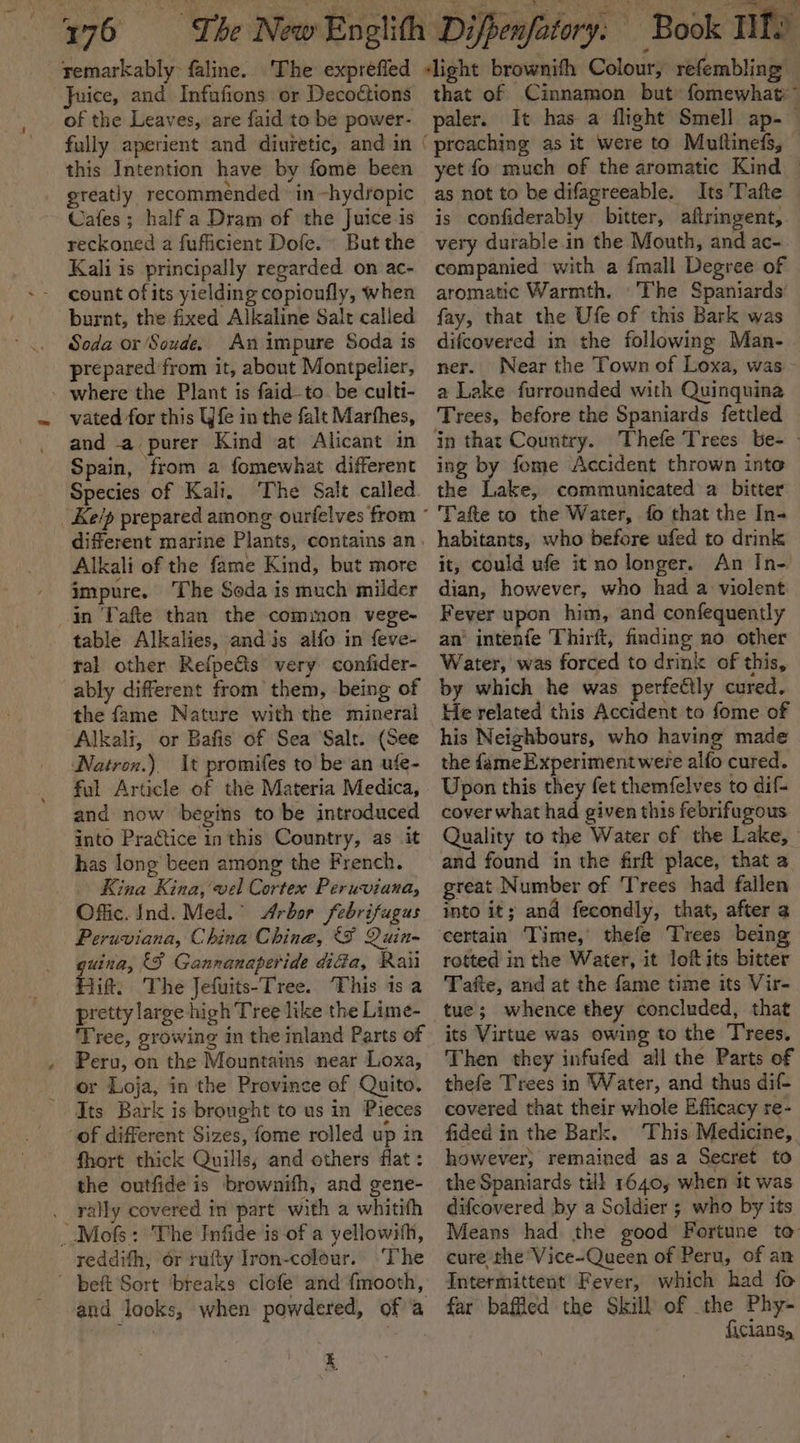 Juice, and Infafions or Decoétions of the Leaves, are faid to be power- this Intention have by fome been greatly recommended ‘in ~hydropic Cafes; half a Dram of the Juice-is reckoned a fufficient Dofe.~ But the Kali is principally regarded on ac- burnt, the fixed Alkaline Salt called Soda or Soude. An impure Soda is prepared from it, about Montpelier, - where the Plant is faid-to be culti- vated for this Wfe in the falt Marfhes, and -a purer Kind at Alicant in Spain, from a fomewhat different Species of Kali. The Salt called Alkali of the fame Kind, but more impure. ‘The Soda is much milder in Tafte than the common vege~ table Alkalies, and is alfo in feve- tal other Refpeéis very confider- ably different from them, being of the fame Nature with the mineral Alkali, or Bafis of Sea Salt. (See Natron.) It promifes to be an ufe- ful Article of the Materia Medica, and now begins to be introduced into Practice inthis Country, as it has long been among the French. Kina Kina, vel Cortex Peruviana, Offic. Ind. Med.” Arbor febrifugus Peruviana, China Chine, F Quin- guina, {FS Gannanaperide didia, Rau Hift. The Jefuits-Tree. This is a pretty large high Tree like the Lime- ‘Tree, growing in the inland Parts of Peru, on the Mountains near Loxa, or Loja, in the Province of Quito. of different Sizes, fome rolled up in fhort thick Quills; and others flat : the outfide is brownifh, and gene- . rally covered in part with a whitith _Mofs: The Infide is of a yellowith, reddith, or tufty Iron-colour. The beft Sort ‘breaks clofe and {mooth, and looks, when powdered, of a Ly that of Cinnamon but: fomewhat™ paler. It has a flight Smell ap-— preaching as it were to Muftinefs, yet fo much of the aromatic Kind — as not to be difagreeable. Its Tafte is confiderably bitter, aftringent, very durable in the Mouth, and ac- companied with a {mall Degree of aromatic Warmth. 'The Spaniards’ fay, that the Ufe of this Bark was difcovered in the following Man- ner. Near the Town of Loxa, was a Lake furrounded with Quinquina Trees, before the Spaniards fettled ing by fome Accident thrown into the Lake, communicated a bitter Tafte to the Water, fo that the In- habitants, who before ufed to drink it, could ufe it no longer. An In- dian, however, who had a violent Fever upon him, and confequently an’ intenfe Thirft, finding no other Water, was forced to drink of this, by which he was perfectly cured. He related this Accident to fome of his Neighbours, who having made the fameExperimentwere alfo cured. Upon this they fet themfelves to dif- cover what had given this febrifugous Quality to the Water of the Lake, and found in the firft place, that a great Number of Trees had fallen into it; and fecondly, that, after a rotted in the Water, it loft its bitter Tafte, and at the fame time its Vir- its Virtue was owing to the T'rees. Then they infufed all the Parts of thefe Trees in Water, and thus dif- covered that their whole Efficacy re- fided in the Bark. This Medicine, however; remained asa Secret to the Spaniards til! 1640, when it was difcovered by a Soldier ; who by its Means had the good Fortune to cure the Vice-Queen of Peru, of an Intermittent Fever, which had fo far baffled the Skill of the Phy- ficians,