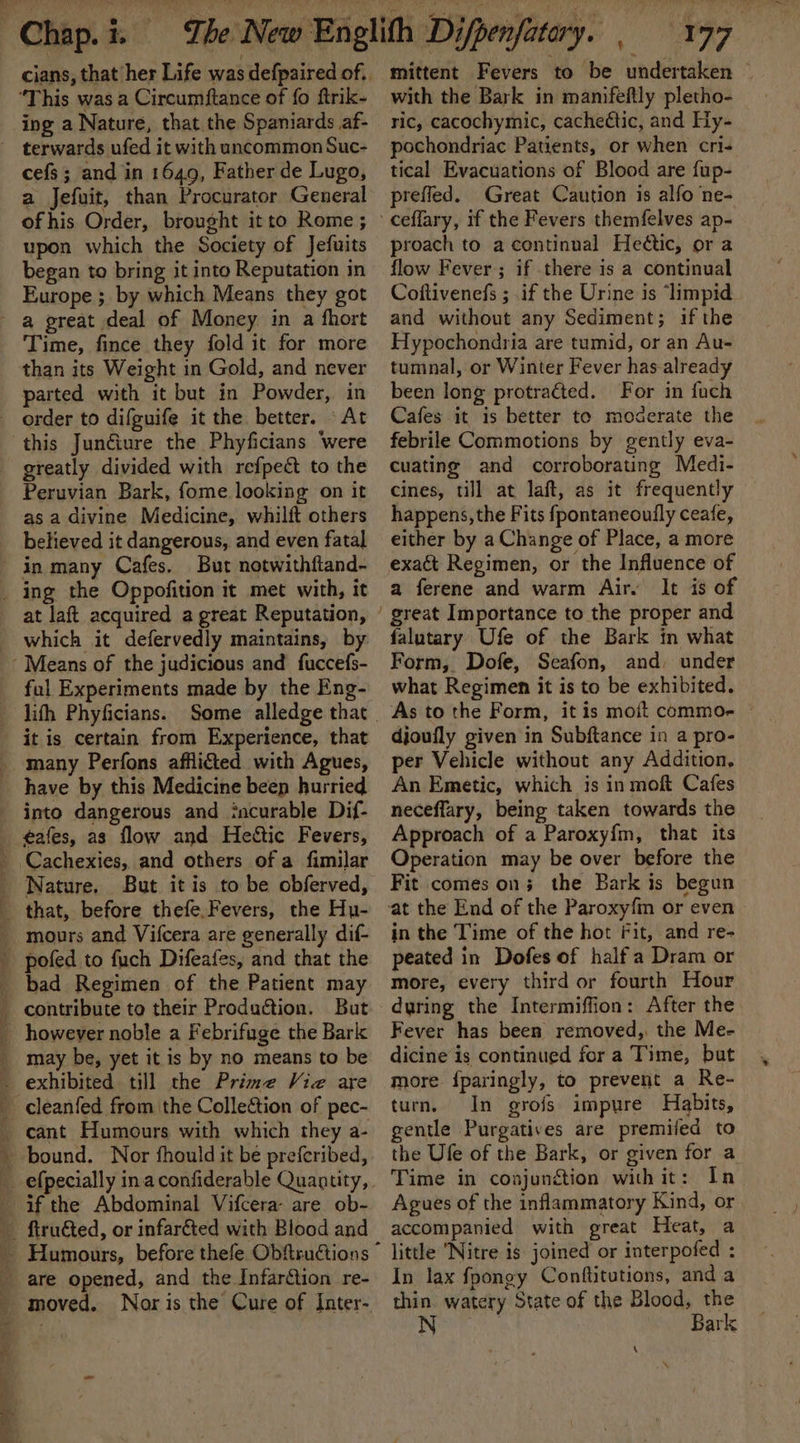 “This was a Circumftance of fo ftrik- ing a Nature, that the Spaniards af- terwards ufed it with uncommon Suc- cefs; and in 1649, Father de Lugo, a Jefuit, than Procurator General ofhis Order, brought it to Rome ; upon which the Society of Jefuits began to bring it into Reputation in Europe ; by which Means they got - a great deal of Money in a fhort Time, fince they fold it for more than its Weight in Gold, and never parted with it but in Powder, in order to difguife it the better. © At this Junéiure the Phyficians Were greatly divided with refpeéct to the Peruvian Bark, fome looking on it as a divine Medicine, whilft others believed it dangerous, and even fatal in many Cafes. But notwithftand- _ ing the Oppofition it met with, it at laft acquired a great Reputation, which it defervedly maintains, by Means of the judicious and fuccefs- ful Experiments made by the Eng- lith Phyficians. it is certain from Experience, that _ many Perfons afflicted with Agues, have by this Medicine beep hurried into dangerous and incurable Dif- _ ¢afes, as flow and Hettic Fevers, _ Cachexies, and others of a fimilar _ Nature. But it is to be obferved, that, before thefe.Fevers, the Hu- _ mours and Vifcera are generally dif- pofed to fuch Difeafes, and that the _ bad Regimen of the Patient may contribute to their Production. But however noble a Febrifuge the Bark _ may be, yet it is by no means to be . exhibited till the Prime Viz are cleanfed from the Collection of pec- _ cant Humours with which they a- _ bound. Nor fhould it be preferibed, _ efpecially inaconfiderable Quantity, if the Abdominal Vifcera are ob- ftruéted, or infar&amp;ted with Blood and _ are opened, and the InfarGtion re- mittent Fevers to be undertaken © with the Bark in manifeftly pletho- ric, cacochymic, cacheétic, and Hy- pochondriac Patients, or when cri- tical Evacuations of Blood are fup- prefled. Great Caution is alfo ne- proach to a continual Hedtic, or a flow Fever; if there is a continual Coftivenefs ; .if the Urine is ‘limpid_ and without any Sediment; if the Hypochondria are tumid, or an Au- tumnal, or Winter Fever has already been long protracted. For in fuch Cafes it is better te moderate the febrile Commotions by gently eva- cuating and corroborating Medi- cines, till at laft, as it frequently happens, the Fits {fpontaneouily ceafe, either by a Change of Place, a more exact Regimen, or the Influence of a ferene and warm Air. It is of falutary Ufe of the Bark in what Form, Dofe, Seafon, and, under what Regimen it is to be exhibited. As to the Form, it is moit commo-e © djoufly given in Subftance in a pro- per Vehicle without any Addition. An Emetic, which is in mofk Cafes neceflary, being taken towards the Approach of a Paroxy{m, that its Operation may be over before the Fit comes on; the Bark is begun at the End of the Paroxyfm or even in the Time of the hot Fit, and re- peated in Dofes of half a Dram or more, every third or fourth Hour during the Intermiffion: After the Fever has been removed, the Me- dicine is continued for a Time, but more {paringly, to prevent a Re- turn, In grofs impure Habits, gentle Purgatives are premifed to the Ufe of the Bark, or given for a Time in conjunction with it: In Agues of the inflammatory Kind, or accompanied with great Heat, a little Nitre is joined or interpofed : In lax fpongy Conftitutions, and a thin watery State of the Blood, the N | Bark \