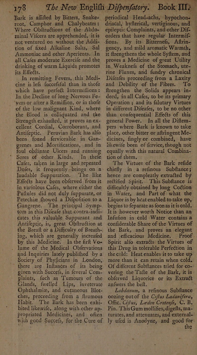 4378 rcot, Camphor and Chalybeates : Where Obitru€tions of the- Abdo- minal Vifcera are apprehended, ‘it is not ventured on without the Addi- tion of fixed Alkaline Salts, Ammoniac and other Aperients. In all Cafes moderate Exercife and the drinking of warm vain promotes its Effects. In remitting Foner, this’: Medi- cine is lefs fuccefsful than in thofe which have perfe&amp;t Intermifions : In the Decline of long Nervous Fe- ‘vers or after a Remiflion, or in thofe of the low malignant Kind, where the Blood is colliquated and the Strength exhaufted, it proves an ex- cellent Cordial, Corroborant, and Antifeptic. Peruvian Bark has alfo grenes and Mortifications, and in foul obftinate Ulcers and running Sores of other Kinds. In_thefe Cafes, taken in large and repeated Dofes, it frequently brings on a laudable Suppuration. The like - Effeéts have been obferved ‘from it in variolous Cafes, where either the Puftules did not duly {uppurate, or Petechiz fhowed a Difpofition to a Gangrene. The principal Symp- tom in this Difeafe that contra-indi- cates this valuable Suppurant and Antifeptic, is, great Obitruétion at ing, which are generally increafed by this Medicine. In the firft Vo- _ lume of the Medical Obfervations and Inquiries lately publifhed -by a Society of Phyficigns in London, there are Initances of its being - given with Succefs, i in feveral Com- plaints, fuch as Tumours of the Glands, {welled Lips, inveterate Ophthalmiz, and cutaneous Blot- ches, proceeding from a ftrumous Habit. The Bark has been exhi- bited likewife,. along with other ap- propriated Medicines, and. often with good: Succefs, for the Cure of periodical Head-achs, hypochon= a driacaly hyfterical, vertiginous, and epileptic Complaints, and other Dif- _ orders that have regular Intermif- By its Bitternefs, Aftrin- gency, and mild aromatic Warmth, it ftrengthens the whole Syftem, and proves a Medicine of great ‘Utility in, Weaknefs of the Stomach, ute- rine Fluxes, and fundry chronical Difeafes proceeding from a Laxity To ftrengthen the Solids appears’ in- deed, in all Cafes, to be its primary Operation ; and its falutary Virtues in different Difeafes, to be no other than confequential’ Effects of this general Power. In all the Diftem- pers where Bark is known to take place, other bitter or aftringent Me- dicines, fingly or combined, have tiukewife been of fervice, though not equally with this natural Combina~- tion of them, © The Virtues of the Bark. refide chiefly in a refinous Subftance; hence are compleatly extracted by rectified Spirit. This Subftance is difficultly obtained by long Coétion — in Water, and Part of what the Liquor is by heat enabled to take up, begins to feparate as foonas it is cold. It is however worth Notice than an — Infufion in cold Water contains a confiderable Share of'the Virtues of the Bark, and proves an elegant and \efficacious Medicine. | Proof. Spirit alfo extraéts( thé Virtues of this Drug in tolerable Perfetion in the cold: Heat enables it to take up more than it can retain when cold. Of different Subftances tried for co- vering the Tafte of the Bark, it is obferved Liquorice or its Extra&amp; an{wers the beit. Labdanum, a refinous Subflance oozing outof the Ci/fus. ey te Offic. Cifus, Ledon Cretenfe, C. B. Pin. This Gum mollifies, digefts, ma- turates, and attenuates, and external-’ ly ufed is Anodyne, and good id t ¢