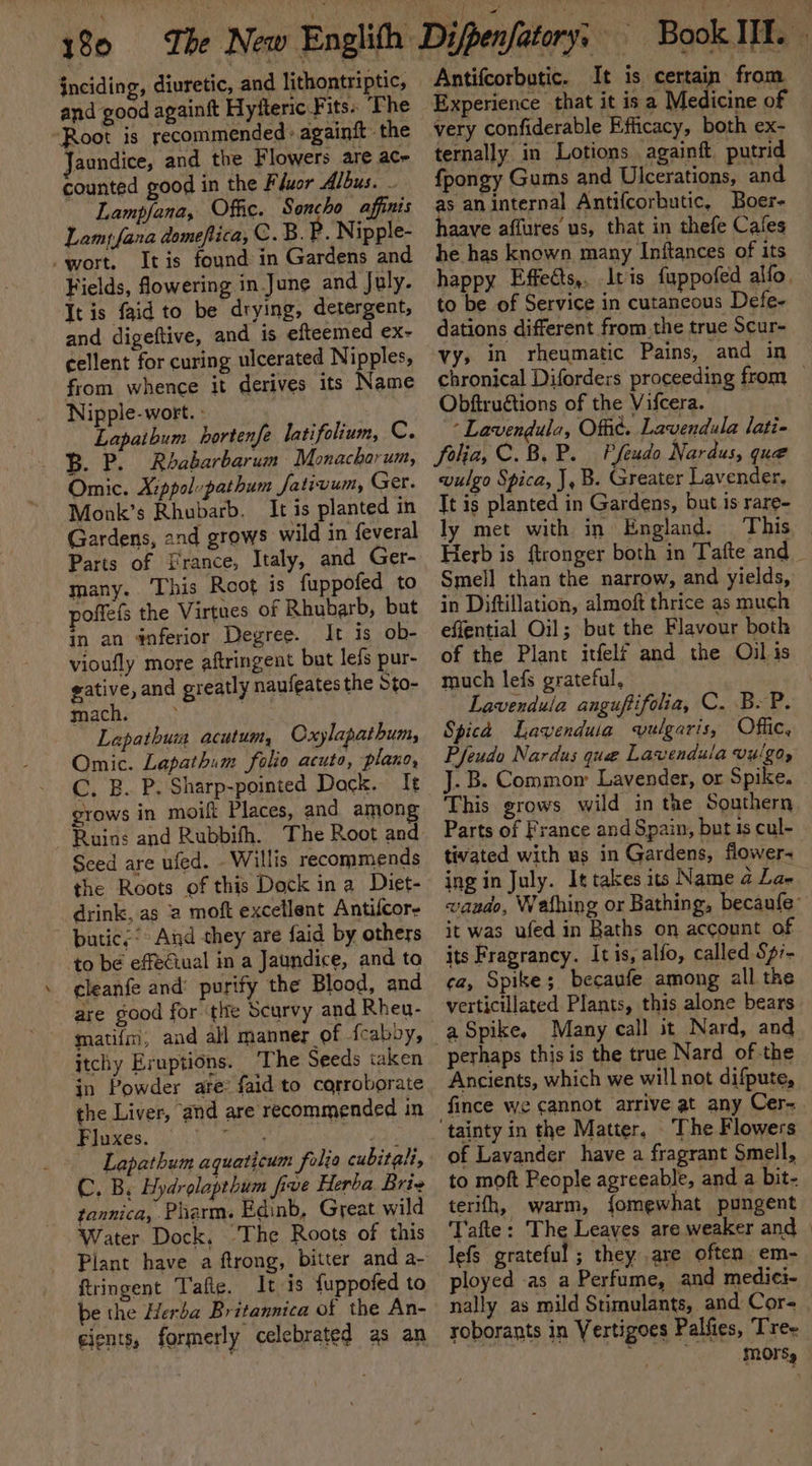 jnciding, diuretic, and lithontriptic, and good againft Hyfteric Fits. ‘The Root is recommended: againft the Jaundice, and the Flowers are ace counted good in the Fluor Albus. ~ Lampfana, Offic. Soncho affinis Lampfana domeflica, C.B. P. Nipple- -wort. Itis found in Gardens and Fields, flowering in June and July. It is faid to be drying, detergent, and digeftive, and is efteemed ex- cellent for curing ulcerated Nipples, from whence it derives its Name Nipple- wort. - : Lapaibum hortenfe latifolium, C. BP. Rhabarbarum Monacharum, Omic. A:ppol-pathum Jativum, Ger. Monk’s Rhubarb. It is planted in Gardens, and grows wild in feveral Parts of France, Italy, and Ger- many. This Root is fuppofed to poffefs the Virtues of Rhubarb, but in an 4nferior Degree. It is ob- vioufly more aftringent but lefs pur- gative, and greatly naufeates the Sto- mach. ; ji Lapathuin acutum, Oxylapathum, Omic. Lapathum folio acuto, plano, (2) Bux Fe Sharp-pointed Dock. It grows in moift Places, and among Ruins and Rubbifh. The Root and Seed are ufed. - Willis recommends the Roots of this Dock in a Diet- drink, as a moft excellent Antifcor- butic,* And they are faid by others to be effeciual in a Jaundice, and ta cleanfe and’ purify the Blood, and are good for the Scurvy and Rheu- mati{im; and all manner of fcabby, itchy Eruptions. ‘The Seeds taken in Powder are faid to carroborate the Liver, and are recommended in Paes, pK rae ; Lapathum aquaticum frelia cubitali, C. By Hydrolapthum five Herba Brie tannica, Pharm. Edinb, Great wild Water Dock, ‘The Roots of this Plant have a ftrong, bitter and a- ftringent Tafie. It is {uppofed to be the Herba Britannica of the An- cients, formerly celebrated as an Experience that it is a Medicine of very confiderable Efficacy, both ex- ternally in Lotions againft putrid fpongy Gums and Ulcerations, and as an internal Antifcorbutic, Boer- haave affures us, that in thefe Cafes he has known many Inftances of its happy Effedts,, Itis fuppofed alfo. to be of Service in cutaneous Defe- dations different fromthe true Scur- vy, in rheumatic Pains, and in chronical Diforders proceeding from _ Obftruétions of the Vifcera. * Lavendula, Offic. Lavendula lati- folia, C.B.P. Pfeudo Nardus, que wulgo Spica, J, B. Greater Lavender, It is planted in Gardens, but is rare- ly met with in England. This _ Herb is ftronger both in Tafte and _ Smell than the narrow, and yields, in Diftillation, almoft thrice as much effential Oil; but the Flavour both of the Plant itfelf and the Oil is much lefs grateful, \ | Lavendula anguftifolia, C. B.P. Spica Lavenduia vulgaris, Offic, Pfeudo Nardus que Lavendula vuigo, J. B. Common Lavender, or Spike. This grows wild in the Southern Parts of France and Spain, but is cul- tivated with us in Gardens, flower- ing in July. It takes its Name a La- vando, Wathing or Bathing, becaufe it was ufed in Baths on account of its Fragrancy. Itis, alfo, called Spi- ca, Spike; becaufe among all the verticillated Plants, this alone bears perhaps this is the true Nard of-the Ancients, which we will not difpute, fince we cannot arrive at any Cer- of Lavander have a fragrant Smell, to moft People agreeable, and a bit- terith, warm, fomewhat pungent T'afte: The Leaves are weaker and» lefs grateful ; they are often em- ployed .as a Perfume, and medici- nally as mild Stimulants, and Cor- roborants in Vertigoes Palfies, Trex iy . mMOrsy
