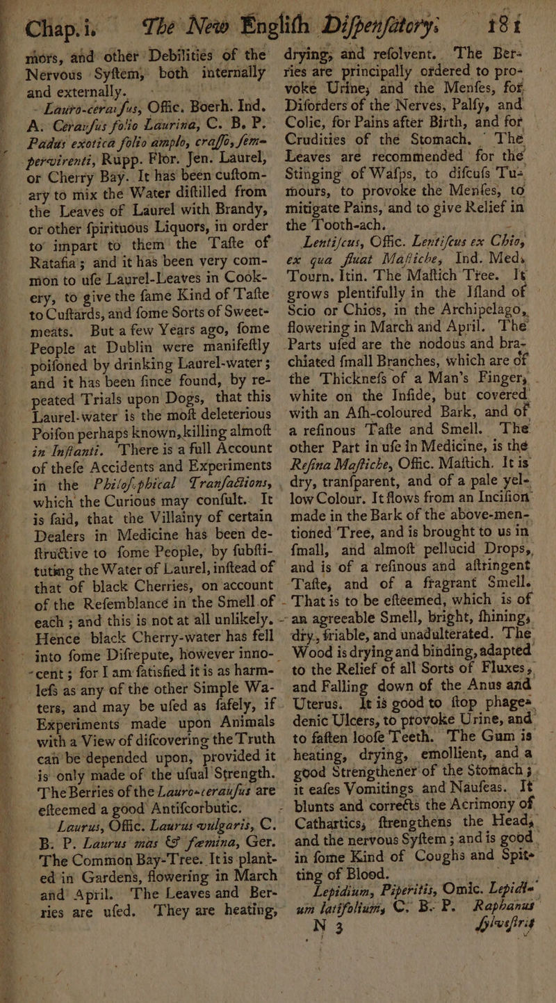 mors, and other Debilitiés of the Nervous Syftem, both internally and externally. - ya ~ Lauto-cera Sus; Offic. Boerh. Ind. A. Cerarfis folio Laurina, C. B. P, Padus exotica folio amplo, craffo, fem= pervirenti, Rupp. Flor. Jen. Laurel, or Cherry Bay. It has been cuftom- the Leaves of Laurel with Brandy, or other fpirituous Liquors, in order to’ impart to them the Tafte of Ratafia’; and it has been very com- mon to ufe Laurel-Leaves in Cook- ery, to give the fame Kind of Tafte to Cuftards, and fome Sorts of Sweet- meats. But a few Years ago, fome People at Dublin were manifeftly afid it has been fince found, by re- peated Trials upon Dogs, that this ‘Laurel- water is the moft deleterious Poifon perhaps known, killing almoft in Infianti. ‘There is a full Account of thefe Accidents and Experiments in the Phzlof-phical Tranfaétions, which the Curious may confult.. It is faid, that the Villainy of certain Dealers in Medicine has been de- ftrugtive to fome People, by fubfti- tuting the Water of Laurel, inftead of that of black Cherries, on account each ; and this is not at all unlikely. Hence black Cherry-water has fell -cent; for | am fatisfied it is as harm- lefS as any of the other Simple Wa- Experiments made upon Animals with a View of difcovering the Truth can be depended upon, provided it is only made of the ufual Strength. The Berries of the Laurosceraufus are efteemed a good Antifcorbutic. Laurus, Offic. Laurus vulgaris, C. B: P. Laurus mas &amp; femina, Ger. The Common Bay-Tree. It is plant- 3? \ ; ° * ed in Gardens, flowering in March ries are ufed. They are heating, drying; and refolvent.. The Ber- ries are principally odered to pro- voke Urine; and the Menfes, for. Diforders of the Nerves, Palfy, and Colie, for Pains after Birth, and for | Crudities of thé Stomach, © The Leaves are recommended for the Stinging of Wafps, to difcufs Tus mours, to provoke the Menies, to mitigate Pains, and to give Relief in the Tooth-ach. ‘ Lentifcus, Offic. Lentifeus ex Chios ex qua fluat Mafiche, Ind. Meds Tourn. Itin. The Maftich Tree. I¢ grows plentifully in the Ifland of ' Scio or Chios, in the Archipelago, flowering in March and April. The chiated {mall Branches, which are of the Thicknefs of a Man’s Finger, . white on the Infide, but covered. with an Afh-coloured Bark, and of a refinous Tafte and Smell. The other Part in ufe in Medicine, is the Refina Maftiche, Offic. Mattich. It is dry, tranfparent, and of a pale yel- low Colour. It flows from an Incifion: made in the Bark of the above-men- tioned Tree, and is brought to us in fmall, and almoft pellucid Drops, That is to be efteemed, which is of Wood is drying and binding, adapted to the Relief of all Sorts of Fluxes, and Falling down of the Anus and Uterus, Jt is cood to ftop phages denic Ulcers, te piotolee Urine, ae to faften loofe Teeth. The Gum is heating, drying, emollient, and a good Strengthener of the Stomach ; it eafes Vomitings and Naufeas. It Cathartics, ftrengthens the Head, and the nervous Syftem ; and is good | ting of Blood. Lepidium, Piperitis, Omic. Lepidte’ um latifolium, C. B-P. Raphanus N 3 fiver