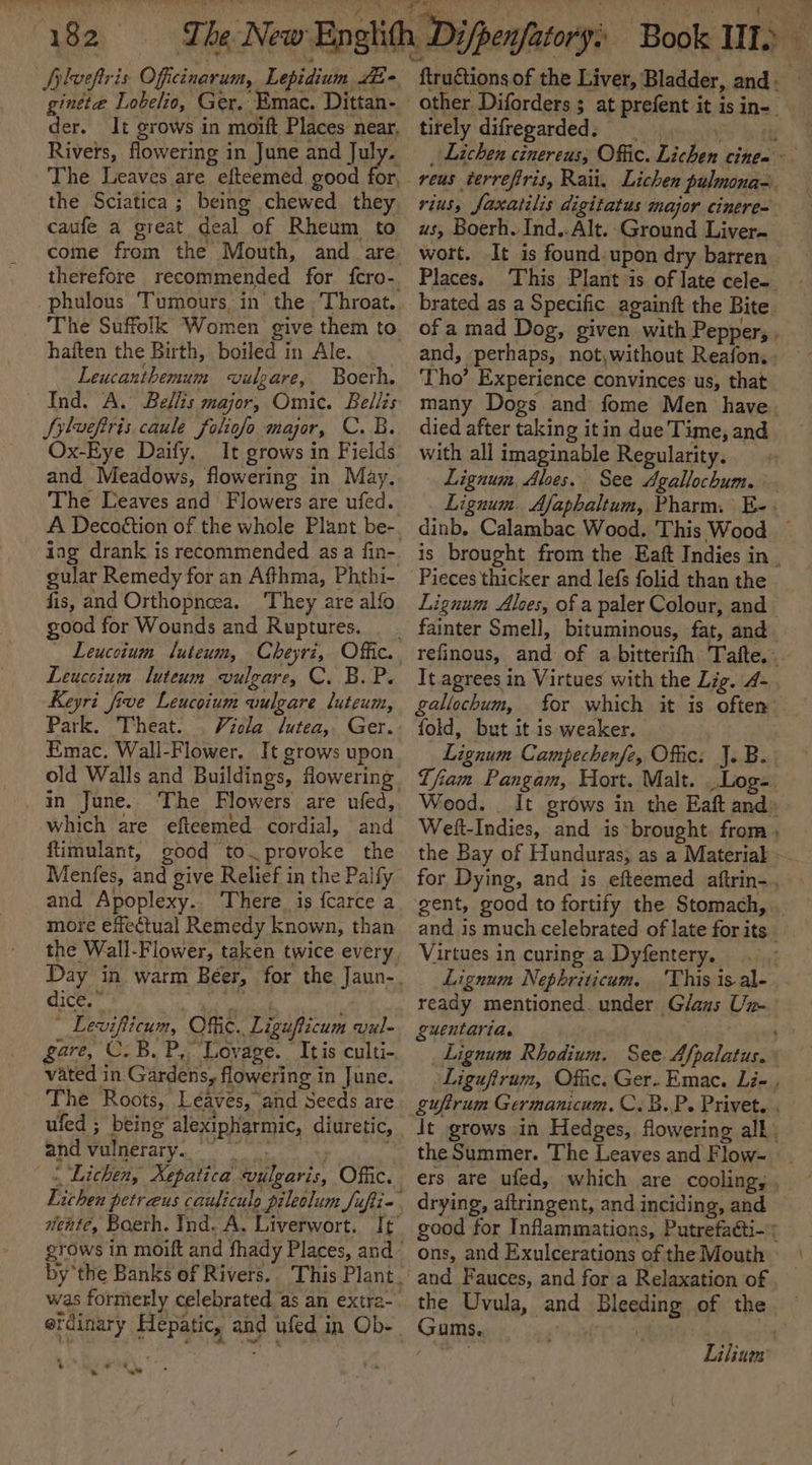 plveftris Officinarum, Lepidium E&gt; a robe Ger. a Dittan- der. It grows in moift Places near, Rivers, flowering in June and joys The Leaves are efteemed good for, the Sciatica ; being chewed they caufe a great deal of Rheum to come from the Mouth, and_are therefore recommended for fcro-. phulous ‘Tumours, in’ the , Throat. haften the Birth, boiled in Ale. Leucanthemum vulgare, Boerh. Ind. A. Bellis major, Omic. Bellis Sylvefiris. caule foliofo major, C. B. Ox-Eye Daify. It grows in Fields and Meadows, flowering in May, The Leaves and Flowers are ufed. ing drank is recommended as a fin- gular Remedy for an Afthma, Phthi- fis, and Orthopneea. They are alfo good for Wounds and Ruptures. Leuccium luteum vulgare, C. B.P. Keyri five Leucoium wulgare luteum, Park. Theat. Viela lutea,. Ger. Emac. Wall-Flower. It grows upon . in June. The Flowers are ufed, which are efiteemed cordial, and ftimulant, good to. provoke the Menfes, and give Relief in the Palfy and Apoplexy. There is fcarce a more effectual Remedy known, than qice.” ial , * Levifticum, Offic. Ligufticum vul- gare, C. B. P, Lovage. © Itis culti- vated in Gardens, flowering in June. The Roots, Léaves, and Seeds are and vulnerary.. was formerly celebrated as an extra- erdinary Hepatic, and ufed in Ob- * woe e .  other Diforders ; at prefent it is in-_ tirely difregarded. | , . rius, Jaxatilis digitatus major cinere= us, Boerh. Ind..Alt.-Ground Liver~ wort. It is found. upon dry barren Places. This Plant is of late cele brated as a Specific againft the Bite. of a mad Dog, given with Pepper, . and, perhaps, not,without Reafon.. Tho’ Experience convinces us, that many Dogs and fome Men have. died after taking it in due Time, and with all imaginable Regularity. Lignum, Aloes. See Agallochum. Lignuum. Afaphaltum, Pharm. E-: dinb. Calambac Wood. This Wood — is brought from the Eaft Indies in | Pieces thicker and lefs folid than the Lignum Alces, of a paler Colour, and refinous, and of a bitterifh Tafte..~ It agrees in Virtues with the Lig. 4- gallochum, for which it is often” fold, but it is weaker. Lignum Campechenfe, Offic: J.B. Tfiam Pangam, Hort. Malt. _Log-. Wood. _ It grows in the Eaft and» Welt-Indies, and is brought from , the Bay of Hunduras, as a Material for Dying, and is efteemed aftrin-. gent, good to fortify the Stomach, _ and is much celebrated of late for its. Virtues in curing a Dyfentery. Lignum Nephriticum. ‘This is al-. ready mentioned. under Glaus Un- guentarias ; Lignum Rhodium. See. Afpalatus. Liguftrum, Offic. Ger. Emac. Li- , guftrum Germanicum. C.B.P. Privet.. Jt grows in Hedges, flowering all. the Summer. The Leaves and Flow- ers are ufed, which are cooling, , drying, aftringent, and inciding, and good for Inflammations, Putrefacti- ; ons, and Exulcerations of the Mouth and Fauces, and for a Relaxation of the Uvula, and Bleeding of the Gums. | | Lilium |