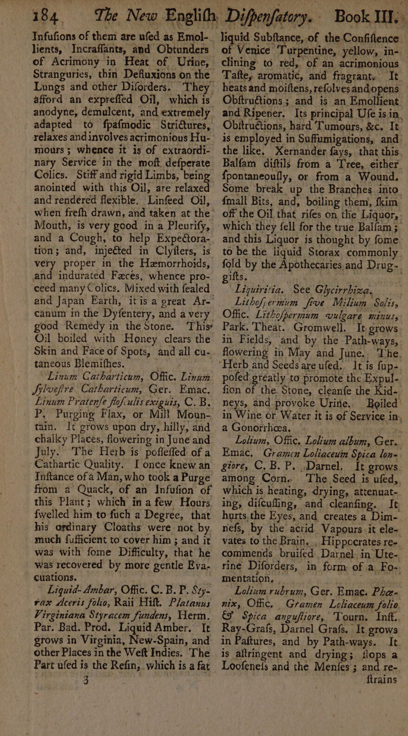 Infufions of them are ufed as Emol- lients, Incraflants, and Obtunders of Acrimony in Heat of Urine, anodyne, demulcent, and extremely adapted to fpafmodic Strictures, relaxes and involves acrimonious Hu- mours ; whence it is of extraordi- nary Service in the moft. defperate Colics. Stiff and rigid Limbs, being anointed with this Oil, are relaxed and rendered flexible. Linfeed Oil, Mouth, is very good in a Pleurify, tion; and, injetted in Clyfters, is very proper in the Hemorrhoids, and indurated Faces, whence pro- and Japan Earth, itis a great Ar- canum in the Dyfentery, and a very good Remédy in the Stone. This? Oil boiled with Honey clears the Skin and Face of Spots, and all cu- taneous Blemithes. Wg Linum Catharticum, Offic. Linum Sylvefire. Catharticum, Ger. Emac. Linum Pratenfe flof-ulis exiguis, C. B. P, Purging Flax, or Mill Moun- tain. It grows upon dry, hilly, and chalky Places, flowering in June and July. The Herb is poffeffed of a Cathartic Quality. I once knew an Tnftance of a Man, who took a Purge from a Quack, of an Infufion of this Plant; which in a few Hours. fwelled him to fuch a Degree, that his ordinary Cloaths were not by much fufficient to cover him ; and it was with fome Difficulty, that he was recovered by more gentle Eva- cuations. 7 Liquid- Ambar, Offic. C. B. P. Sty- vax Aceris folio, Rai Hift. Platanus Virginiana Styracem fundens, Herm. Par. Bad. Prod. Liquid Amber. It grows in Virginia, New-Spain, and other Places in the Weft Indies. The Part ufed is the Refin, which is a fat 3 ~ liquid Subftance, of the Confiftence. of Venice ‘Turpentine, yellow, in- clining’ to red,. of an acrimonious Tafte, aromatic, and fragrant, It heats and moiftens, refolves andopens Obftruétions ; and is an Emollient and Ripener. Its principal Ufe is in. Obitructions, hard Tumours, &amp;c. It is employed in Suffumigations, and the like, Xernander fays, that this Balfam diftils from a ‘Tree, either {pontaneoully, or from a Wound. Some break up the Branches. into {mall Bits, and, boiling them, fkim off the Oil that rifes on the Liquor, - which they fell for the true Balfam; and this Liquor is thought by fome to be the liquid Storax, commonly fold by the Apothecaries and Drug- Teese 3 Wa te : * Liquiritia. See Gheirrhiza. . Lithofpermum frve Milium Solis, Park. Theat. Gromwell. It grows in Fields, and by the -Path-ways,. flowering in May and June.. The. pofed greatly to promote the Expul- fion of the Stone, cleanfe the Kid- neys, and provoke Urire.. Bgiled’ in Wine or Water it is of Service in, a Gonorrhea. gina Lolium, Offic, Lolium album, Ger. Emac. Gramen Loliaceuin Spica lon-. giore, C,B. P, Darnel, It grows among Corn. The Seed is ufed,. which is heating, drying, attenuat- ing, difcufling, and cleanfing. It hurts, the Eyes, and creates a Dim- nefs, by the acrid Vapours it ele- vates to the Brain. , Hippccrates ree. commends bruifed. Darnel. in Ute- rine Diforders, in form of a Fo-. mentation, . : / Lolium rubrum, Ger. Emac. Phe- nix, Offic. Gramen Leliaceum folio CF Spica anguftiore, Tourn. Inft.. Ray-Grafs, Darnel Grafs. It grows in Paftures, and by Path-ways. It is altringent and drying; flops a Loofene{s and the Menfes ; and re- {trains