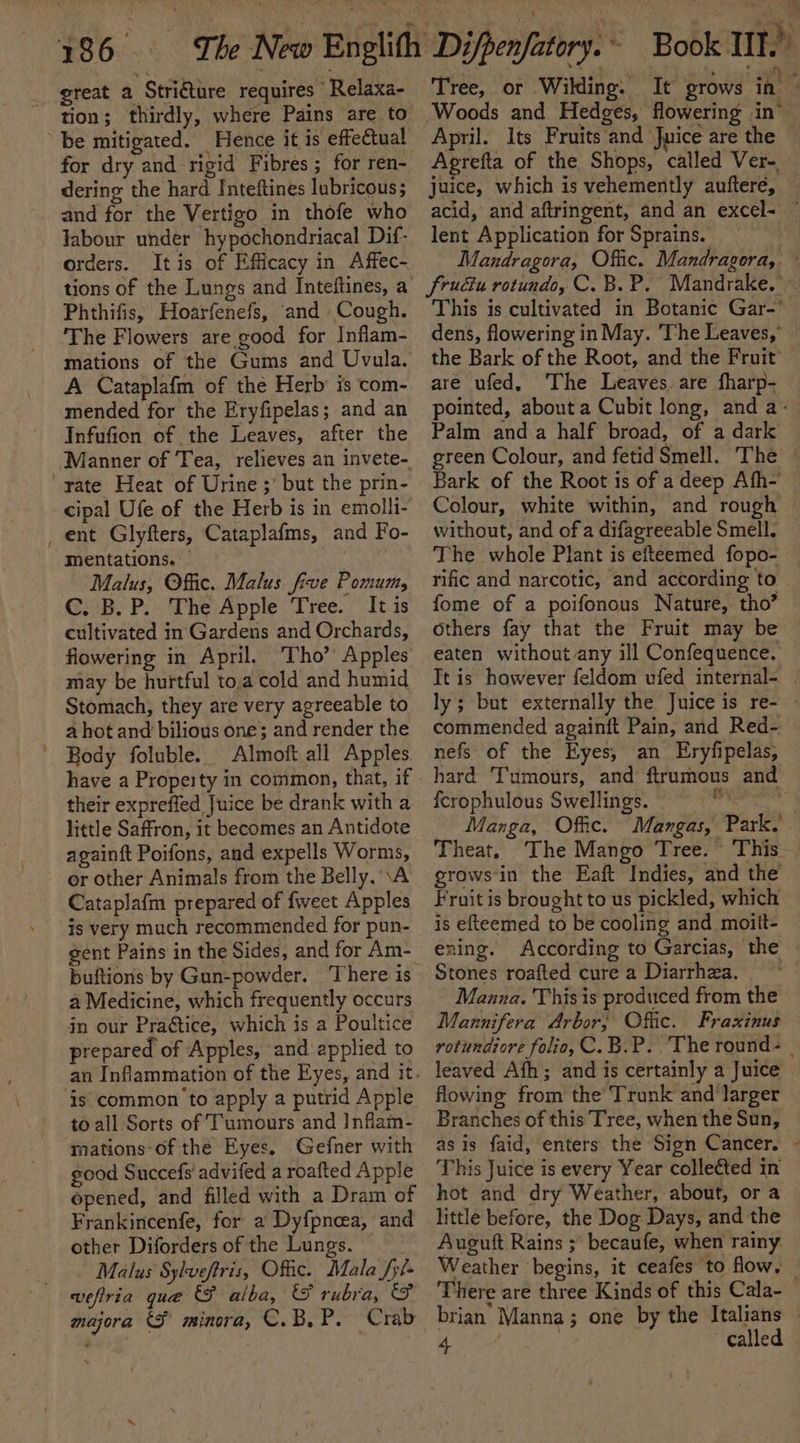 great a Stri€ture requires Relaxa- tion; thirdly, where Pains are to be mitigated. Hence it is effectual for dry and rigid Fibres; for ren- dering the hard Inteftines lubricous; and for the Vertigo in thofe who labour under hypochondriacal Dif- orders. It is of Efficacy in Affec- tions of the Lungs and Inteftines, a Phthifis, Hoarfenefs, and Cough. The Flowers are good for Inflam- mations of the Gums and Uvula. A Cataplafm of the Herb’ is com- mended for the Eryfipelas; and an Infufion of the Leaves, after the ‘Manner of Tea, relieves an invete- rate Heat of Urine ;’ but the prin- cipal Ufe of the Herb is in emolli- _ ent Glyfters, Cataplafms, and Fo- mentations. Malus, Offic. Malus five Pomum, @:4B. P:. The Apple . Tree. Iti cultivated in Gardens and Orchards, flowering in April. Tho’ Apples may be hurtful to,a cold and humid Stomach, they are very agreeable to a hot and bilious one; and render the ' Body foluble. Almoft all Apples have a Propeity in common, that, if their expreffed Juice be drank with a little Saffron, it becomes an Antidote againft Poifons, and expells Worms, or other Animals from the Belly, \A Cataplafm prepared of fweet Apples is very much recommended for pun- gent Pains in the Sides, and for Am- a Medicine, which frequently occurs in our Practice, which is a Poultice prepared of Apples, and applied to to all Sorts of Tumours and Inflam- mations-of the Eyes. Gefner with good Succefs' advifed a roafted Apple opened, and filled with a Dram of Frankincenfe, for a Dyf{pnoea, and other Diforders of the Lungs. Malus Sylveftris, Offic. Mala fyi- wefiria que &amp;F alba, ES rubra, (FS majora &amp;F minora, C.B.P. Crab Tree, or Wilding. It grows in Woods and Hedges, flowering in® April. Its Fruits and Juice are the Agrefta of the Shops, called Ver- juice, which is vehemently auftere, acid, and aftringent, and an excel- lent Application for Sprains. 3 Mandragora, Offic. Mandragora,. fruéiu rotundo, C.B. P. Mandrake. This is cultivated in Botanic Gar-’ dens, flowering in May. ‘The Leaves,’ the Bark of the Root, and the Fruit are ufed, The Leaves are fharp- pointed, about a Cubit long, and a- Palm and a half broad, of a dark green Colour, and fetid Smell. The Bark of the Root is of a deep Afh- Colour, white within, and rough — without, and of a difagreeable Smell. The whole Plant is efteemed fopo- | rific and narcotic, and according to © fome of a poifonous Nature, tho’ Others fay that the Fruit may be eaten without any ill Confequence. Tt is however feldom vfed internal- . ly; bat externally the Juice is re- - commended againft Pain, and Red- nefs of the Eyes, an Eryfipelas, hard Tumours, and ftrumous and fcrophulous Swellings. ali Manga, Offic. Mangas, Park. Theat. The Mango Tree. This grows-in the Eaft Indies, and the Fruit is brought to us pickled, which is efteemed to be cooling and moitt- ening. According to Garcias, the Stones roafted cure a Diarrhea. Maana. This is produced from the Mannifera Arbor; Offic. Fraxinus rotundiore folio, C.B.P.. The round- | leaved Afh; and is certainly a Juice © flowing from the Trunk and larger Branches of this Tree, when the Sun, as is faid, enters the Sign Cancer. This Juice is every Year collected in hot and dry Weather, about, or a little before, the Dog Days, and the Auguft Rains ; becaufe, when rainy Weather begins, it ceafes to flow, _ There are three Kinds of this Cala- brian Manna; one by the Italians sae called