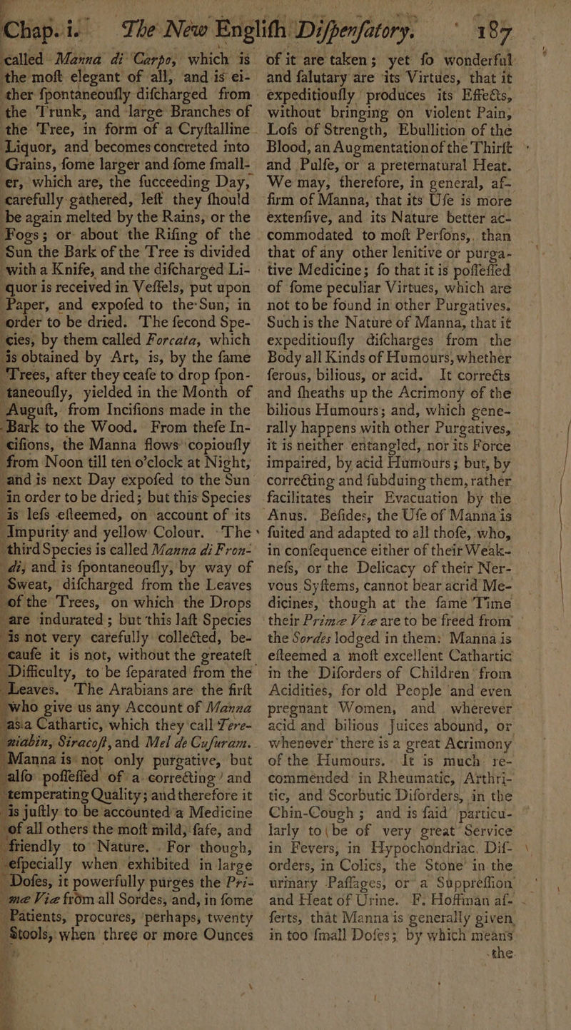 called. Manna di Carpo, ‘which #8 the moft elegant of all, and is ei- the Trunk, and large Branches of Liquor, and becomes concreted into Grains, fome larger and fome fmall- er, which are, the fucceeding Day, carefully gathered, left they fhould be again melted by the Rains, or the Fogs; or about the Rifing of the ‘Sun the Bark of the Tree ts divided with a Knife, and the difcharged Li- ‘guor is received in Veffels, put upon Paper, and expofed to the:Sun, in order to be dried. The fecond Spe- cies, by them called Forcata, which is obtained by Art, is, by the fame “Trees, after they ceafe to drop {pon- taneoufly, yielded in the Month of ‘Auguft, from Incifions made in the Bark to the Wood. From thefe In- ‘cifions, the Manna flows ‘copionfly from Noon till ten o’clock at Night, 1 in order to be dried; but this Species is lefs efleemed, on ‘account of ‘its ‘Impurity and yellow Colour. ~The third Species is called Manua di Fron- di; and is fpontaneoufly, by way of Sweat, difcharged from the Leaves of the Trees, on which the Drops are indurated ; but this laft Species is not very carefully collected, be- caufe it is not, without the greateft - ‘Leaves. The Arabians are the firft “who give us any Account of Manna asa Cathartic, which they’call Tere- Manna is: not only eee) but -alfo poflefied of a correing’ and _temperating Quality; andtherefore it 5 is juftly to be accounted’ Medicine of all others the moft mild; fafe, and Y friendly to Nature. . For though, efpecially when exhibited in large ‘ ' Dofes, it powerfully purges the Pri- _me Viz from all Sordes, and, in fome Patients, procures, perhaps, twenty els when’ three or more Ounces 187 of it are taken ; yet fo wonderful and falutary are ‘its Virtues, that it expeditioufly produces its Effects, without bringing on violent Pain, Lofs of Strength, Ebullition of the Blood, an Augmentationof the Thirft and | Pulte, or a preternatural Heat. We may, therefore, in general, af. firm of Manna, that its Ufe is more extenfive, and its Nature better ac- commodated to moft Perfons,, than that of any other lenitive or purga- of fome peculiar Virtues, which are not tobe found in other Purgatives. Such is the Nature of Manna, that i¢ expeditioufly difcharges from the Body all Kinds of Humours, whether ferous, bilious, or acid. It correéts and fheaths up the Acrimony of the bilious Humours; and, which gene- rally happens with other Purgatives, it 1s neither entangled, nor its Force impaired, by acid Humours ; but, by correcting and fubduing them, rather facilitates their Evacuation by the Befides, the Ufe of Manna is fuited and adapted to all thofe, who, in confequence either of their Weak- nefs, or the Delicacy of their Ner- vous Syftems, cannot bear acrid Me- dicines, though at the fame Time the Sordes lod ged in them: Manna is efteemed a moft excellent Cathartic in the Diforders of Children’ from Acidities, for old People and even pregnant Women, and wherever acid and bilious Juices abound, or whenever there is 2 great Acrimony of the Humours. It is much: re- commended: in Rheumatic, Arthri- tic, and Scorbutic Diforders, | in the Chin-Cough ; and is faid particu- larly to(be of very great’ Service in Fevers, in Hypochondriac. Dif- orders, i in Colics, the Stone’ in. the urinary Paflages, or a Suppreffion’ ‘ and Heat of Urine. EF. Hoffman af- - ferts, that Manna is generally given in too {mall Dofes; by which means. -the.