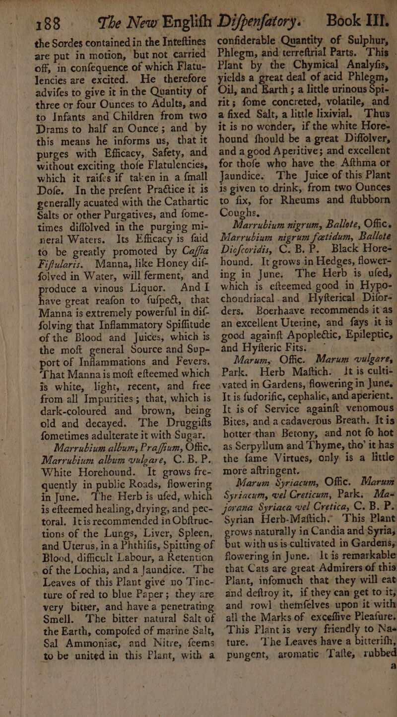 a 988 ‘The Now Englittr Difpenfatory. Book III. the Sordes contained in the Inteftines off, in confequence of which Flatu- Jencies are excited. He therefore advifes to give it in the Quantity of three or four Ounces to Adults, and to Infants and Children from two Drams to half an Ounce; and by this means he informs us, that it purges with Efficacy, Safety, and without exciting thofe Flatulencies, which it raifes if taken in a {mall Dofe. In the prefent Praétice it is generally acuated with the Cathartic Salts or other Purgatives, and fome- times diffolved in the purging mi- neral Waters. Its Efficacy is faid to. be greatly promoted by Caffa Fifuleris. Manna, like Honey dif- folved in Water, will ferment, and produce a vinous Liquor. And I have great reafon to fufpect, that Manna is extremely powerful in dif- folving that Inflammatory Spiffitude of the Blood and Juices, which is the moft general Source and Sup- _ port of Inflammations and Fevers. ‘That Mannais moft efteemed which is white, light, recent, and free from all Impurities; that, which is dark-coloured and brown, being old and decayed. The Druggifts fometimes adulterate it with Sugar. Marrubium album, Praffium, Offic. Marrubium album vulgare, C.B.P.. White Horehound. It grows fre- quently in public Roads, flowering in June. The: Herb is ufed, which is efteemed healing, drying, and pec- toral. Itis recommended in Obftruc- tions of the Lungs, Liver, Spleen, and. Uterus, in a Phthifis, Spitting of ~ Blood, difficult Labour, a Retention .. of the Lochia, and a Jaundice. The Leaves of this Plant give no Tinc- ture of red to blue Paper; they are very bitter, and have a penetrating Smell. The bitter natural Salt of the Earth, compofed of marine Salt, Sal Ammoniac, and Nitre, feems to be united in this Plant, with a confiderable Quantity of Sulphur, Phlegm, ad orotate Parts. This Plant by the Chymical Analyfis, nee a great deal of acid Phlegm, u, and Earth ; a little urinous Spi- rit; fome concreted, volatile, and” a fixed Salt, a little lixivial. Thus it is no wonder, if the white Hore- hound fhould be a great Diffolver, and a good Aperitive; and excellent for thofe who have the. Aithma or Jaundice. The Juice of this Plant is given to drink, from two Ounces | to fix, for Rheums and ftubborn Coughs. . : Marrubium nigrum, Ballote, Offic. Marrubium nigrum fatidum, Ballote Dicfcoridis, C. B. P. Black Hore- hound. It grows.in Hedges, flower- ing in June. The Herb is ufed, which is efteemed good in Hypo- chondriacal .and_ Hyfterical Difor- ders. Boerhaave recommends it as an excellent Uterine, and fays it is good againft Apopleétic, Epileptic, and Hyfteric Fits. — mgs Marum, Offic. Marum vulgare, Park. Herb Maftich.. It is culti- .vated in Gardens, flowering in June. It is fudorific, cephalic, and aperient. It is of Service againft venomous Bites, and acadaverous Breath. Itis hotter than) Betony, and not {0 hot as Serpyllum and Thyme, tho’ it has the fame Virtues, only is a little more aftringent. | Marum Syriacum, Offic. Marum Syriacum, vel Creticum, Park, Max jorana Syriaca vel Cretica, C. B. P. Syrian Herb-Maftich. This Plant grows naturally in Candia and Syria, but with us is-cultivated in Gardens; flowering in June. It is remarkable that Cats are great Admirers of this Plant, infomuch that they will eat and deftroy it, if they cam get to it, and row] themfelves upon it with all the Marks of exceflive Pleafure. ‘This Plant is very wing d to Nas ture. ‘The Leaves have a bitterifh, pungent, aromatic Tattle, rubbed a