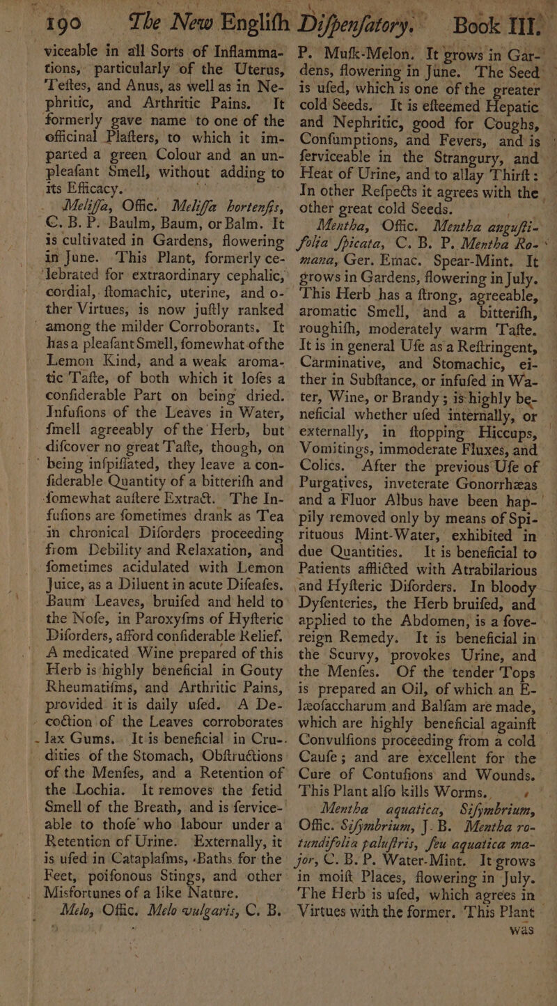 \ ~-viceable in all Sorts of Inflamma- tions, particularly ‘of the Uterus, phritic, and Arthritic Pains. It formerly gave name to one of the officinal Plafters, to which it im- parted a green Colour and an un- pleafant Smell, without adding to its Efficacy. * Melia, Offic. Melifa hortenfis, €. B. P. Baulm, Baum, or Balm. It is cultivated in Gardens, flowering i June. This Plant, formerly ce- cordial, ftomachic, uterine, and o- ther Virtues, is now juftly ranked - among the milder Corroborants. It hasa pleafant Smell, fomewhat-of the Lemon Kind, and a weak aroma- tic Tafte, of both which it lofes a confiderable Part on being dried. Infafions of the Leaves in Water, difcover no great Tafte, though, on fiderable Quantity of a bitterifh and fomewhat auftere Extra. The In- fufions are fometimes drank as Tea in chronical Diforders proceeding from Debility and Relaxation, and fometimes acidulated with Lemon Juice, as a Diluent in acute Difeafes. the Nofe, in Paroxy{ms of Hyfteric Diforders, afford confiderable Relief. A medicated Wine prepared of this Herb is highly beneficial in Gouty Rheumatifms, and Arthritic Pains, provided itis daily ufed. A De- - coction of the Leaves corroborates _ dities of the Stomach, Obftruétions of the Menfes, and a Retention of the Lochia. It removes the fetid Retention of Urine. Externally, it is ufed in Cataplafims, -Baths for the Feet, poifonous Stings, and other Melo, Offic. Melo vulgaris, Cc. B. P. Mufk-Melon. It grows in Gar-' dens, flowering in June. ‘The Seed is ufed, which is one of the greater — cold Seeds. It is efteemed Hepatic and Nephritic, good for Coughs, — Confumptions, and Fevers, and is ferviceable in the Strangury, and | Heat of Urine, and to allay Thirft: — In other Refpets it agrees with the | other great cold Seeds. pie Mentha, Offic. Mentha angufti- folia Jpicata, C. B. P. Mentha Ro-* mana, Ger. Emac. Spear-Mint. It This Herb has a ftrong, agreeable, aromatic Smell, and a_ bitterifh, roughifh, moderately warm Tafte. It is in general Ufe as a Reftringent, Carminative, and Stomachic, ei- ther in Subftance, or infufed in Wa- ter, Wine, or Brandy ; is-highly be- neficial whether ufed internally, or — externally, in ftopping Hiccups, — Vomitings, immoderate Fluxes, and Colics. After the previous Ufe of Purgatives, inveterate Gonorrhzas and a Fluor Albus have been hap-| pily removed only by means of Spi- rituous Mint-Water, exhibited in due Quantities. It is beneficial to Patients afflicted with Atrabilarious and Hyfteric Diforders. In bloody Dyfenteries, the Herb bruifed, and applied to the Abdomen, is a fove- reign Remedy. It is beneficial in’ the Scurvy, provokes Urine, and the Menfes. Of the tender Tops . is prepared an Oil, of which an E- — Jzofaccharum and Balfam are made, — which are highly beneficial againft — Convulfions proceeding from a cold Caufe; and are excellent for the Cure of Contufions and Wounds. This Plant alfo kills Worms. + Mentha aquatica, Sifymbrium, Offic. Sifymbrium, J.B. Mentha ro- tundifolia paluftris, Jeu aquatica ma- Jor, C.B. P. Water-Mint. It grows in moift Places, flowering in July. ‘The Herb is ufed, which agrees in Virtues with the former. This Plant was