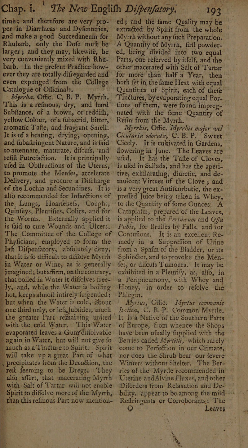 per in Diarrhzas: and Dyfenteries, Jarger; and they may, likewife, be very conveniently mixed with Rhu-. barb. In the prefent Praétice-how- ever they are totally difregarded and. Catalogue of Officinals. cnet ~ Myrrha, Offic. C. B. P. Myrrh. Subftance, of a brown, or reddith, yellow Colour, ofa fubacrid, bitter, aromatic Tafte, and fragrant Smell. tis of a heating, drying, opening, and fubaftringent Nature, and is faid toattenuate, maturate, difcufs, ‘and’ ‘tefift Putrefaction. It is principally ed; and the fame Quality may be Myrrh without any fuch Preparation. ed; being divided into two equal for more’ than half a Year, then both fet in the fame Heat with equal tions of them, were found impreg- Delivery, and procure a Difcharge of the Lochia and Secundines. It is -alfo recommended for Infarétions of the, Lungs, Hoarfenefs, Coughs, Quinfeys, Pleurifies, Colics, and for the Worms. Externally applied it 3s faid to cure Wounds and Ulcers. The Committee of the College of Phyficians, employed to form the _laft Difpenfatory, abfolutely deny, _ tharitis fo difficult to difflolve Myrrh imagined; butaffiirm, onthecontrary, _ that boiled in Water it diffolves free- ly, and, while the Water is boiling ~ hot, keeps almoft intirely fufpended ; but when the Water is cold, about one third only, or lefafubfides, much the greater Part refaining united _ evaporated leaves a Gunrdiffolvable * again in Water, but will not give fo _ much as a'Tinéture to Spirit. Spirit ret feeming to be Dregs. «They alfo affert, that -macerating Myrrh - with Salt of Tartar willnot enable _ Spirit to diffolve more of the Myrrh, ~ than this refinous Part now mention- ? ies os Refin from the Myrrh, Myrrbis, Offic, Myrrhis major vel Cicutaria odorata, C. B. P. Sweet flowering in June. The Leaves are ufed. It has the Tafte of Cloves, is ufed in Sallads, and has the aperi- tive, exhilarating, diuretic, and de- is a very great Antifcorbutic, the ex- to the Quantity of fome Ounces: A is applied to the Perizzum and Offa Pubis, for Bruifes by Falls, and ior Contufions. It is an excellent Re- medy in a Supprefiion of Urine from a Spafi of the Bladder, or its Sphin¢ter, and to provoke the Men- {es, or difcufs Tumours. It may be a Peripneurhony, with Whey and Phiegin. | . Myrius, Otic. Myrtus communis Itatica, C. B..P. Common Myrtle. It is a Native of the Southern Parts of Europe, from whence the Shops have’ been ufually fupplied with the Berries called Myrtzli, which rarely come to Perfeétion in our Climate, nor does the Shrub bear our fevere Winters without Shelter. ‘The Ber- ries of the: Myrtle recommended in Uterine andAlvine Fluxes, and other eger