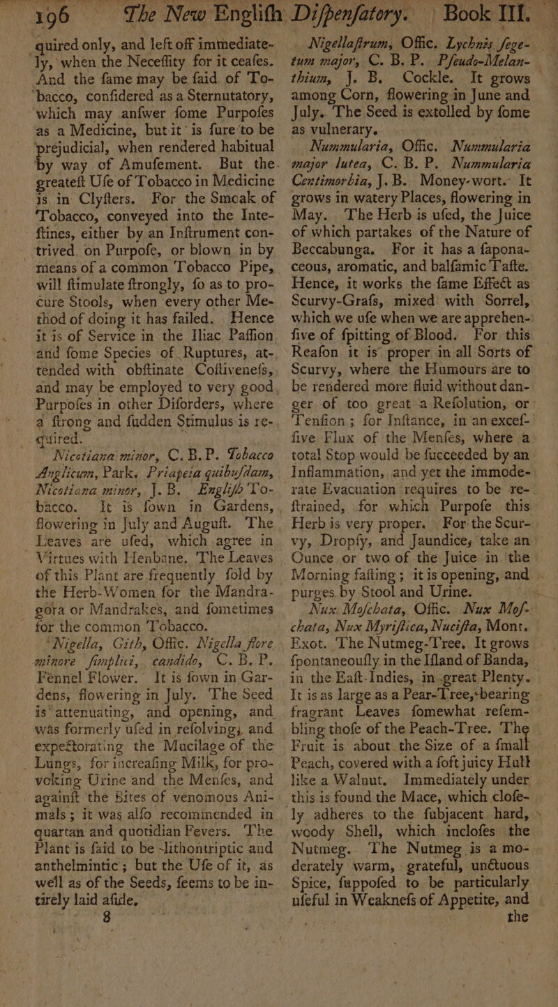 ly, when the Neceffity for it ceafes. And the fame may be faid of To- ‘bacco, confidered as a Sternutatory, which may anfwer fome Purpofes as a Medicine, butit is fure’to be ‘prejudicial, when rendered habitual by way of Amufement. greateft Ufe of Tobacco in Medicine is, in Clyfters. For the Smoak of ‘Tobacco, conveyed into the Inte- ftines, either by an Infirument con- _-trived. on Purpofe, or blown, in by means of a common Tobacco Pipe, will ftimulate ftrongly, fo as to pro- cure Stools, when every other Me- thod of doing it has failed. Hence it is of Service in the Iliac Paffion and fome Species of Ruptures, at- tended with obftinate Coltivenefs, Purpofes in other Diforders, where Gi rege Nicotiana minor, C.B.P. Tobacco Anglicum, Park, Priapeia quibufdam, Nicotiana minor, J.B. Englifo'To- - bacco. Leaves are ufed, which agree in Virtues with Henbane. ‘The Leaves of this Plant are frequently fold by the Herb-Women for the Mandra- gora or Mandrakes, and fometimes ~ for the common Tobacco. ‘Nigella, Gith, Offic. Nigella flore aminore fimplicc, candid, C. 5. P. - Fennel Flower.” It is fown in Gar- dens, flowering in July. ‘The Seed is‘ attenuating, and opening, and was formerly ufed in refolving; and expeétorating the Mucilage of the _ Lungs, for increafing Milk, for pro- voking Urine and the Menies, and againit the Bites of venomous Ani- mals ; it was alfo recommended in quartan and quotidian Fevers. The Plant is faid to be Mlithontriptic and anthelmintic; but the Ufe of it, as well as of the Seeds, feems to be in- tirely laid afide, | tum major, C. B. P.. Pfeudo-Melan- thium, J. B. Cockle. among Corn, flowering in June and July.. The Seed is extolled by fome as vulnerary, ha Nummularia, Offic. Nummularia major lutea, C. B. P. Nummularia Centimorbia, J.B. Money-wort. It grows in watery Places, flowering in May. The Herb is ufed, the Juice of which partakes of the Nature of Beccabunga. For it has a fapona- ceous, aromatic, and balfamic Tafte. Hence, it works the fame Effect as Scurvy-Grafs, mixed with Sorrel, five of fpitting of Blood. For this Reafon it is’ proper in all Sorts of Scurvy, where the Humours are to be rendered more fluid without dan- ger of too great a Refolution, or ‘Tenfion ; for Inftance, in an excef- five Flux of the Menfes, where a rate Evacuation requires to be re- ftrained, for which Purpofe this. Herb is very proper. | For the Scur- purges by Stool and Urine. chata, Nux Myriftica, Nucifia, Mont. Exot. ‘The Nutmeg-Tree, It grows in the Eaft-Indies, in great, Plenty. It isas large as a Pear-Lree,bearing bling thofe of the Peach-Tree. Th Peach, covered with a foft juicy Hatt like a Walnut. Immediately under, ly adheres to the fubjacent hard, woody Sheil, which inclofes (the Nutmeg. The Nutmeg is a mo- derately warm,» grateful, unctuous Spice, fuppofed to. be particularly uieful in Weaknefs of Appetite, pee * 4