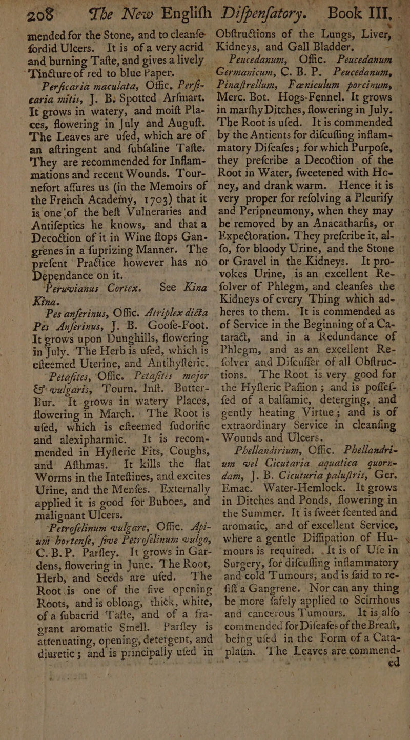 mended for the Stone, and to cleanfe “'TinQure of red to blue Paper. - cavia mitis, J. Bs Spotted Arfmart. It grows in watery, and moift Pla- ces, flowering in July and Auguft. The Leaves are ufed, which are of an aftringent and fubfaline Tafte. They are recommended for Inflam- mations and recent Wounds, ‘Tour- nefort affures us (in the Memoirs of the French Academy, 1703) that it is one ‘of the beft Vulneraries and Antifeptics he knows, and that a Decoétion of it in Wine flops Gan- grenes in a fuprizing Manner. ‘The prefent Praétice however has no Dependance on it. 7 ‘Peruvianus Cortex. Kina. | Pes anferinus, Offic. Atriplex didta See Kina It grows upon Dunghills, flowering in July. The Herb is ufed, which is efteemed Uterine, and Antihyfteric. “Petofites, Offic. Petafites mejor és: vulgaris, ‘Tourn, Init. Butter- Bur. It grows in watery Places, flowering in March. » ‘The Root is ufed, which is efteemed fudorific and alexipharmic. It is recom- and Afthmas. {t kills the flat Worms in the Inteftines, and excites Urine, and the Menfes. . Externally applied it is good for Buboes, and malignant Ulcers. Petrofelinum vulgare, Offic. Api- © C.B.P. Parfley.. It grows in Gar- dens, flowering in June. The Root, Herb, and Seeds are ufed. The Root.is one of the five opening Roots, andis oblong, thick, white, of a fubacrid ‘Tafe, and of a. fra- grant aromatic Smell. Parfley ‘is attenuating, opening, detergent, and by the Antients for difcuffing inflam- matory Difeafes ; for which Purpofe, they prefcribe. a Decoétion . of the or Gravel in the Kidneys. heres to them. ‘It is commended as Phlegm, and as an excellent Re- the Hyfleric Paflion ; and is poffed- fed of a balfamic, deterging, and cently heating Virtue; and is of extraordinary Service in cleanfing Wounds and Ulcers. is um vel Cicutaria. aquatica quorie aromatic, and of excellent Service, where a gentle Diffipation of Hu- be more fafely applied to Scirrhous commended for Difeafes of the Breaft, being ufed in the Form of a Cata- ed }