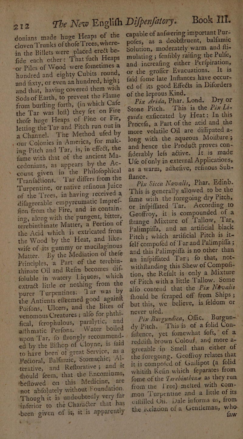 \ ¢ donians made huge Heaps of the cloven Trunks of thofe Trees, where- in the Billets were placed ere&amp; be- fide each other: That fuch Heaps -or Piles of Weod were fometimes a hundred and eighty Cubits round, and fixty, or even an hundred, highs and that, having covered them with Sods of Earth, to prevent the Flame the Tar was loft) they fet on Fire thofe huge Heaps of Pie or Fir, letting the’T'ar and Pitch run out in 4 Channel. The Method ufed by ~our Colonies in America, for mak- ing Pitch and Tar, is, in effect, the fame with that of the ancient Ma- cedonians, as appears by the Ac- » count given in the Philofophical Tranfactions. ‘Tar differs from the Turpentine, or native refinous Juice of the Trees, in having received a difagreeable empyreumatic Impref- fion from the Fire, and in contain- ing, along with the’ pungent, bitter, terebinthinate Matter, a Portion of the Acid which is extricated from the Wood by the Heat, and like- wife of its gummy or mucilaginous Matter. By the Mediation of thefe Principles, a Part of the terebin- thinate Oil and Refin becomes dif- —— fgluble in watery Liquors, which extract little or nothing from the purer Turpentines: ‘Lar was by the Antients efleemed good againit Poifons, Ulcers, and the Bites of venomous Creatures ; alfo for phthi- fical, fcrophulous, paralytic, and afthmatic Perfons. Water boiled upon ‘Tar, fo ftrongly recommend- to have been of great Service, as a Peétoral, Balfamic, Stomachic; Al- terative, and Reftorative ; and it fhould feem, that the Encomiums, heftowed on this Medicine, are not abfolutely without Foundation. Though it is undoubtedly very far 4nferior to the Charafter that has ‘been given of it, it is apparently a 4 : , ate - 7 capable of anfwering important Pur- pofes, as a deobftruent, balfamic Solution, moderately warm and fli- mulating ; fenfibly raifing the Pulfe, and increafing either Perfpiration, or the groffer Evacuations. It is {aid fome late Inftances have occur- of the leprous Kind. Pix Arida, Phar. Lond. Dry or This is the Pzx Lz- quida exficcated by Heat: In this Procefs, a Part of the acid and the more volatile Oil are diffipated a- and hence the Product proves con- fiderably lefs aétive. It is made Ufe ofonly in external Applications, “as a warm, adhefive, refinous Sub- ftance. | | Pix Sicca Navalis, Phar. Edinb. This is generally allowed to be the fame with the toregoing dry Pitch, or infpiffated Tar. According to Geoffroy, it is compounded of a ftrange Mixture of Tallow, Tar, and this Palimpifla is no other than withftanding this Shew of Compofi- tion, the Refult is only a Mixture of Pitch with a little Tallow. Some fhould be fcraped off from Ships ; never ufed. Pix Burgundica, Offic. Burgun-. dy Pitch... ‘This is of a folid Con- reddith brown. Colouf, and more a- greeable in Smell than either of the foregoing. Geoffroy relates that whitith Refin which feparates from fome of the Terebinthine as they run. from the Tree) melted with com- mon Turpentine and a litde of its ciftilled Oii. Vale informs as, from. faw