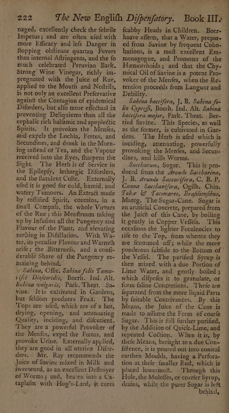 naged, excellently check the febrile Impetus; and are often ufed with more Efficacy and lefs Danger in ftopping obftinate quartan Fevers than internal Aftringents, and the fo much celebrated Peruvian Bark. Strong’ Wine Vinegar, richly im- pregnated with the Juice of Rue, applied to the Mouth and Nolftrils, is not only an excellent Prefervative again{t the Contagion of epidemical Diforders, but alfo more effectual in preventing Deliquiums than all the cephalic rich balfamic and apople&amp;ic Spirits. and expels the Lochia, Feetus, and Secundines, and drank in the Morn- ing inftead of Tea, and the Vapour received into the Eyes, fharpens the Sight. The Herb.is of Service in the Epilepfy, lethargic Diforders, and the flatulent Colic. Externally ufed it is good for cold, humid, and watery Tumours. An Extraét made by re@ified Spirit, contains, in a {mall Compafs, the whole Virtues of the Rue; this Menftruum taking up by Infafion all the Pungency and Flavour of the Plant, and elevating notaing in Diftillation. With Wa- ter, its peculiar Flavour and Warmth arife; the Bitternefs, and a confi- derable Share of the Pungency -re- maining behind. _y Sabina, Offic. Sabina folio Tama- sift Diofearidis, Boerh. Ind. Alt. Sabina vulgaris, Park. Theat. -Sae vine. Itis cultivated in Gardens, but feldom produces Fruit. The ‘Tops are ufed, which are of a hot, drying, opening, and attenuating Quality, inciding, and difcutient. | ‘They are a powerful Provoker of the Menfes, expel the Foetus, and _ provoke Urine, Externally applied, they are good in ‘all uterine Difor- ders. Mr. Ray recommends the Juice of Savine mixed in Milk and {weetened, as an excellent Deftroyer of Worms; and, bea‘en into a Ca- taplafm with Hoo’s-Lard, it cures — . ? {cabby Heads in Children. Boer- © haave afferts, that a Water, prepar- ed from Savine by frequent Coho- bations, is a meft excellent Em- menagogue, and Promoter of the Hemorrhoids; and that the Chy- mical Oil of Savine isa potent Pro- voker of the Menfes, when the Re- tention procedds from Languor and Debility. , | Sabina baccifera, J, B. Sabina fo- lia Cyprefi, Boerh, Ind. Alt. Sabina baccifera major, Park. Theat. Ber- tied Savine. This Speciés, as well as the former, is cultivated in Gar- dens.” The Herb is ufed which is inciding, attenuating, powerfully provoking the Menfes, and. Secun- - dines, and kills Worms. ; Saccharum, Sugar. This is pro- duced from the Arundo Saccharina, J. B. Arundo Saccarifera, C. B. P, Canna Saccharifera, Ogilb. Chin. Tube &amp; Tacomaree, Braflienfibus, Mareg. The Sugar-Cane. Sugar is an artincial Concrete, prepared from the Juice of this Cane, by boiling it gently in Copper Veffels. This occafions the hghter Feculencies to rife to the Top, from whence they . are {cummed off; while the more ponderous fubfide to the Bottom of the Vefiel. The purified Syrup is — then mixed with a due Portion of Lime Water, and gently boiled ; which difpofes it to granulate, or form faline Concretions. Thefe are feparated from the more liguid Parts by fuitable Contrivances. By this. Means, the Juice of the Cane is made to aflume the Form of coarfe Sugar. This is ftill further purified, by the Addition of Quick-Lime, and repeated Coftion. Whien itis, by thefe Means, brought to a-due Con+ fiftence, it is poured out into conical earthen Moulds, having a Perfora- _ tion at their {maller End,. which is placed lowermeit. Through this Hole, the Moloffes, or coarfer Syrup, drains, while the purer Sugar is left | behind,