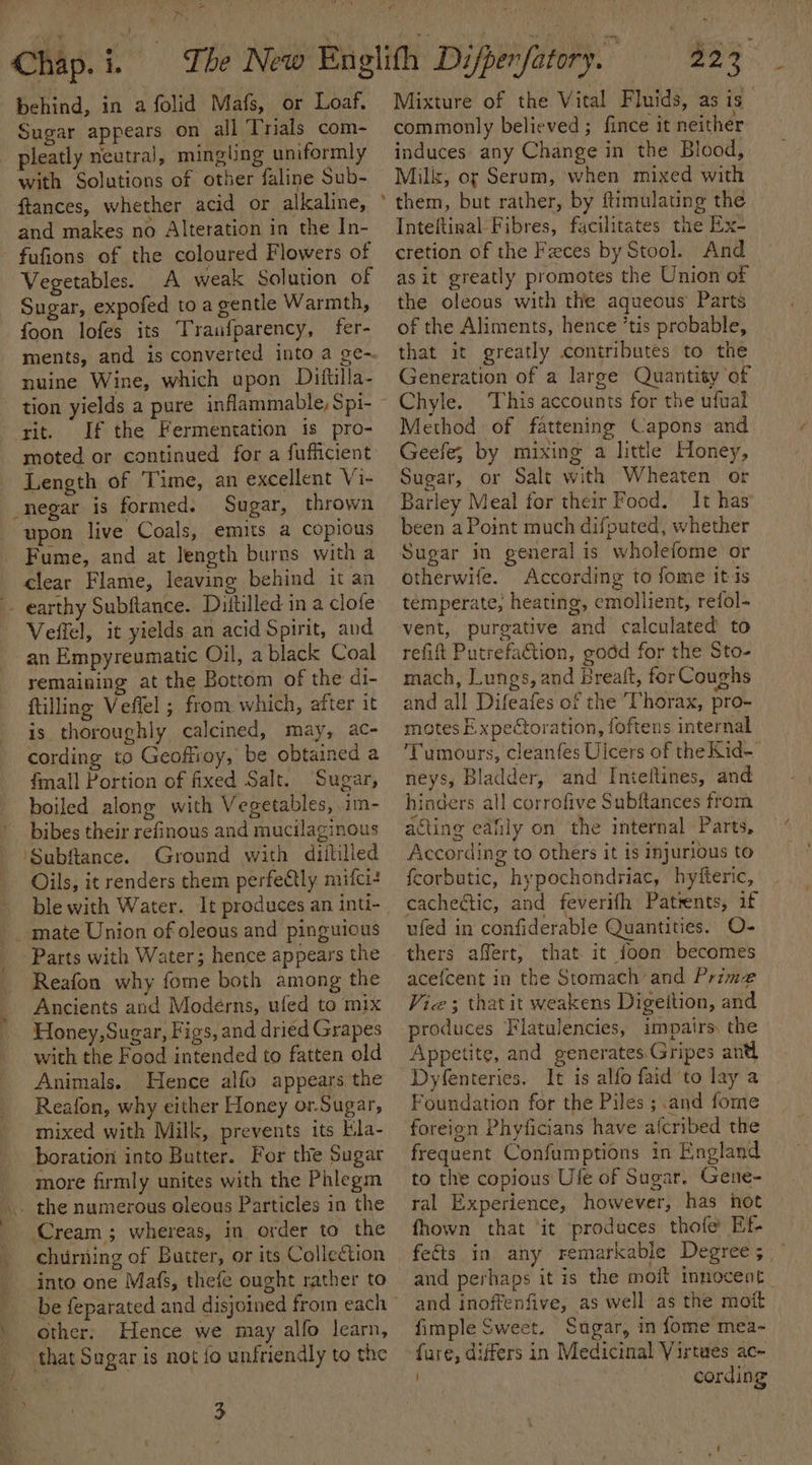 behind, in a folid Mafs, or Loaf. Sugar appears on all Trials com- with Solutions of other faline Sub- ftances, whether acid or alkaline, and makes no Alteration in the In- fufions of the coloured Flowers of Vegetables. A weak Solution of Sugar, expofed toa gentle Warmth, foon lofes its Trau{parency, fer- ments, and is converted into a ge-. nuine Wine, which upon Diftilla- tion yields a pure inflammable, Spi- rit. If the Fermentation is pro- moted or continued for a fufficient Length of Time, an excellent Vi- Sugar, thrown upon live Coals, emits a copious Fume, and at length burns with a clear Flame, leaving behind it an Veftel, it yields an acid Spirit, and an Empyreumatic Oil, a black Coal remaining at the Bottom of the di- ftilling Veflel ; from which, after it is thoroughly calcined, may, ac- cording to Geoffroy, be obtained a fmall Portion of fixed Salt. Sugar, boiled along with Vegetables, im- Ground with diililled Oils, it renders them perfectly mifci+ mate Union of oleous and pinguious Parts with Water; hence appears the Reafon why fome both among the Ancients and Moderns, ufed to mix Honey,Sugar, Figs, and dried Grapes with the Food intended to fatten old Animals. Hence alfo appears the Reafon, why either Honey or-Sugar, mixed with Milk, prevents its Kla- boration into Butter. For the Sugar more firmly unites with the Phlegm Cream; whereas, in order to the churning of Butter, or its Collection .} be feparated and disjoined from each other. Hence we may alfo learn, 3 5 ie aa Mixture of the Vital Fluids, as is commonly believed ; fince it neither induces any Change in the Blood, Miliz, or Serum, when mixed with them, but rather, by ftimulating the Inteftinal Fibres, facilitates the Ex- cretion of the Fxces by Stool. And as it greatly promotes the Union of the oleous with the aqueous Parts of the Aliments, hence ’tis probable, that it greatly contributes to the Generation of a large Quantity of Chyle. This accounts for the ufual Method of fattening Capons and Geefe; by mixing a little Honey, Sugar, or Salt with Wheaten or Barley Meal for their Food. It has’ been a Point much difputed, whether Sugar in general is wholefome or otherwife. According to fome its temperate; heating, emollient, refol- vent, purgative and calculated to refift Putrefaction, godd for the Sto- mach, Lungs, and Breaft, for Coughs and all Difeafes of the ‘Thorax, pro- motes E.xpectoration, foftens internal ‘Tumours, cleanfes Ulcers of the Kid- neys, Bladder, and Inteftines, and hinders all corrofive Subftances from acting eafily on the internal Parts, According to others it is injurious to fcorbutic, hypochondriac, hyfteric, cachectic, and feverifh Patrents, if ufed in confiderable Quantities. O- thers affert, that it foon becomes acefcent in the Stomach and Prime Vice; that it weakens Digettion, and produces Flatulencies, impairs the Appetite, and generates Gripes antl Dyfenteries. It is alfo faid to lay a Foundation for the Piles ; and fome foreion Phyficians have alcribed the frequent Confumptions in England to the copious Ule of Sugar. Gene- ral Experience, however, has not fhown that ‘it produces thofe Ef feéts in any remarkable Degrees, and perhaps it is the moit innocent and inoffenfive, as well as the mott fimple Sweet. Sugar, in fome mea- fare, differs in Medicinal Virtues ac- cording