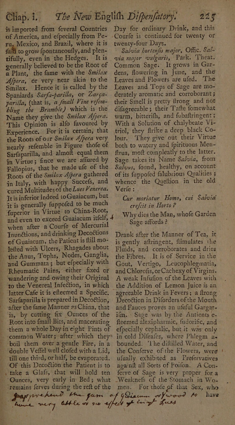 Pa, ae Chap. i. j _ Isimported from feveral Countries of America, and efpecially from Pe- ru, Mexico, and Brazil, where it is fait to grow fpontaneoufly, and plen- tifully, even in the Hedges. It is generally believed to be the Root of a Plant, the fame with the Silex Afpera, or very near akin to the Smilax. Hence it is called by the Spaniards Sarfa-parilla, or Zarga- parila, (that is, a fmall Vine refem- bling the Bramble) which is the Name they give the Smilax d/pera. ‘This Opinion is alfo favoured by Experience. For it is certain, that the Roots of our Smilax A/pera very nearly refemble in Figure thofe of Sarfaparilla, and almoft equal them Gn Virtue; fince we are affured by | Fallopius, that he made ufe of the Roots of the Smilax Ajpera gathered in Italy, with happy Succefs, and cured Multitudes of the Lues Venerea. Tt is inferior indeed toGuaiacum, but it is generally fuppofed to be much foperior in Virtue to China-Root, and even to exceed Guaiacum itfelf, when after a Courfe of Mercurial Day for ordinary Drink, and this Courfe is continued for twenty or - Salvia hortenfis major, Offic. Sal- via major vulgaris, Park. ‘Theat. Common Sage. It grows in Gar- dens, flowering in June, and the Leaves and Flowers ate ufed. The Teaves and Tops of Sage are mo- derately aromatic and corroborant 5 their Smell is pretty flrong and not difagreeable ; their Tafte fomewhat warm, bitterifh, and fubaftringent : With a Solution of chalybeate Vi- triol, they ftrike a deep black Co- lour. They give out their Virtue both to watery and fpirituous Men- ftrua, moft compleatly to the latter. Salvus, found, healthy, on account of its fuppofed falubrious Qualities 3 Verfe: . Cur moriatur Homo, cut Salvia crefcit in Horto ? Sage affords ? Taunétions, and drinking Decottions Drank after the Manner of Tea, it __ of Guaiacum, the Patient 1s Rillmo- j5 gently aftringent, ftimulates the . Tefted with Ulcers, | Rhagades about _ Fluids, and corroborates and dries the Anus, Tophs, Nodes, Ganglia, the Fibres. It is of Service in the and Gummata 5 but efpecially with Gout, Vertigo, Leucophlegmatia, Rheumatic Pains, either fixed of and Chlorofis, or Cachexy of Virgins, _ ‘wandering and owing their Original A weak Infufion of the Leaves with _ ‘to the Venereal Infection, in which the Addition of Lemon Juice is an _ latter Cafe it is-efteemed a Specific. agreeable Drink in Fevers; a frong Sarfaparilla is prepared in Deco&amp;tion, Decoétion in Diforders of the Mouth _ after the fame Manner asChina, that and Fauces proves an ufeful Gargar- ‘is, by cutting fix Ounces of the ifm. . Sage was by the Baker. fa Root into {mall Bits, and macerating fteemed alexipharmic, fudorific, and - _ them a whole Day in eight Pints of efpecially cephalic, but it was: only (common Water; after which they* in cold Difeafes, where Phlegm a-« boil them over agentle Fire, ina bounded. ‘lhe dutilled Water, and double Veffel well clofed witha Lid, the Conferve of the Flowers, Were till one third, or half, be evaporated. ufually exhibited as Prefervatives Of this Decottion the Patient is to againit all Sorts of Poifon. A Con- _, take a Glafs, that will hold ten ferve of Sage is very proper fora Ounces, very early in Bed; what -Weaknefs of the Stomach in Wo- “remains ferves during the reft of the men. ! yy payyrehen? fone. a Fux ee al ten -