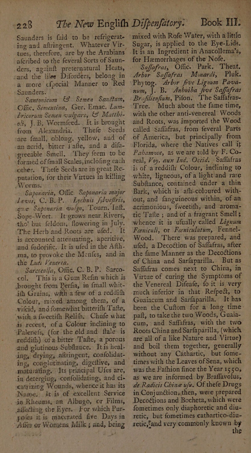 ‘ Saunders is (aid to be refrigerate tues, therefore, are by the Arabians afcribed to the feveral Sorts of Saun- ders, againft preternatural Heats, fi ; i aie sand the lilee Diforders, belong in a more cfpecial Manner to Red Santonicum €9. Semen Sanam, Offic. Sémentina, Ger. Emac. Lum- bricarum Semen valgare, &amp;F Matzbi- off, J.B. Wormieed. | It is brought from Alexandria. Thefe Seeds are fmall, oblong, yellow, and of an acrid, bitter J/afte, and a difa- greeable Smell. ‘They feem to be formed of {mall Seales, inclofing each other. 'Thefe Seeds are in great Re- _putation, for their Virtues in killing Worms. x . Sapoxaria, Offic. Sapenaria major lewis, COBUP.. Lychnis /ilveftris, gua Saponaria wvulgo, ‘Tourn. Inf. _.Sepe-Wort. | Itgrows near Rivers, tho’ but {eldom,. flowering in July. The Herb and Roots are ufed. It is accounted attenuating, aperitive, and fudofific.. It is ufed in the Afth- ma, to provoke the Menfes, and in the Lues Venerea. ee | Sarcecolla, Offic. C. B. P. Sarco- col. This isa Gum Refin which is brought from Rerfia, in {mall whit- ith Grains, with afew ef a reddith Colour, mixed among them, of a _wifcid, and fomewhat bitterifh Tafte, ‘with a fweetifh Relih, Chufe what | 4s recent, of a Colour inclining to “Palenefs, (for the old and flale is gseddith) ofa bitter Tafte, a porous and glutinous Subitance.) It is heal- ins, drying, altringent, confolidat- ing, conplutinating, digeitive, and matuiating. Its principal Ufes are, in detergiug, confolidating, and ci- eatyizing Wounds, whence it has its - WName, de is of excellent Service . i Rheagos, an Albugo, or Films, aigeAing che Eyes... For which Pur- poles itis macerated five Days in Afies or Womens, Milk ; and, being Book HI: Sugar, is applied to the Eye-Lids. _ It is an Ingredient in Anacollema’s, for Hemorrhages of the Nofe. Saffafras, Offic. Park. Theat. Arbor Saffafras Minardi, Pluk. ‘Phytog. Arbor five Lignum Pava- num, |. B. Anbuiba five Saffafras Brafilienfium, Pifon. ‘The Saffafras- Tree. Much about the fame time, with the other anti-venereal Woods. and Roots, was imported the Wood called Saffafras, from feveral Parts of America, but principally from Florida, where the Natives call if Pahamwe, as we are told by F. Co- real, Voy. aux Ind. Occid., Saflafras is of a reddifh Colour, inclining to white, ligneous, of a light'and rare Subftance, contained under a thin Bark, which is afh-coloured with- out, and fanguineous within, of an acrimonious, fweetifh, and “aroma- tic Tafte ; and of a fragrant Smell whence it is ufually called Lignum Feniculi, or Faniculatum, Fennel- Wood. ‘There was prepared, and ufed, a Decoétion of Saflafras, after . the fame Manner as the Decoétions of China and Sarfaparilla. But as Saffafras comes next to China, in Virtue of curing the Symptoms of the Venereal Difeafe, fo it is very -much inferior in that Refpe&amp;, to Guaiacum and Sarfaparilla. It has been the Cuftom for a long time: pait, to take the two Woods, Guaia~ cum, and Saffafras, with the twa Roots China and Sarfaparilla, (which are all of a like Nature and Virtue) and boil them together, generally without any Cathartic, but fome- times with the Leaves of Sena, which ‘was the Fafhion fince the Year 1550; as we are informed by Braflavolus, de Radicis Chine ufz. Of thefe Drugs in Conjunction, then, were prepared Decoétions and Bocheta, which were fometimes only diaphoretic and diu- retic, but fometimes cathartico-diu- retic,fand very commonly known by | the