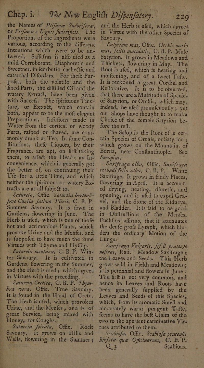 the Names of Prfane Sudorifere, or Prifane e Lignis fudsrificis, The Proportions of the Ingredients were various, according to the different Intentions which were to be an- ‘fwered. Saflafras is alfo ufed as a mild Corroborant, Diaphoretic and ~ Sweetner, in fcorbutic, cache&amp;ic and catarrhal Diforders. For thefe Pur- _. pofes, both the volatile and the ‘fixed Parts, the diftilled Oil and the watery Extraét, have been given with Succefs. The fpirituous Tinc- ture, or Extraét, which contain both, appear to be the moft elegant Preparations. Infufions made in Water from the cortical or woody Parts, rafped or fhaved, are com- -monly drank as Tea. In fome Con- flitutions, thefe Liquors, by their Fragrance, are apt, on firft taking them, to affect the Head; an In- convenience, whichis generally got Ufe for a little Time, and which neither the fpirituous or watery Ex- _traéts are at all fubje&amp; to. Satureia, Offic. Satureza hortenfis five Cunila fativa Plhinii, C. B. P. Summer Savoury. It is fown in Gardens, flowering in June. The Herb is ufed, which is one of thofe hot and acrimonious Plants, which provoke Urine and the Menfes, and is fuppofed to have much the fame Virtues with Thyme and Hyffop. Satureia montana, C.B.P. Win- ter Savoury. It is cultivated in Gardens, flowering in the Summer, - and the Herb is ufed ; which agrees in Virtues with the preceding. Satureia Cretica, C. B. P. Thym- bra vera, Offic. True Savoury. Jt is found in the Mland of Crete. ‘The Herb is ufed, which provokes Urine, and the Menfes; and is of great Service, being mixed with Honey, for Coughs. : Satureia foicata, Ofac. Rock Savoury. It grows on Hills and - Walls, flowering in the Summer; * “229° and the Herb is ufed, which aprees in Virtue with the other Species of Savoury. ! v8 i | Satyrjum mas, Offic. Orchis morta mas, foliis maculatis, C. B. P. Male Satyrion. It grows in Meadows and - Thickets, flowering in May. The Root is ufed, which is heating and moiftening, and of a fweet Tafte. Tt is reckoned a great Cordial and Reftorative. It is to be obferved, that there are a Multitude of Species of Satyrion, or Orchis, which may, indeed, be ufed promifcuoufly 5 yet our Shops have thought fit to make Choice of the female Satyrion be- fore the reft. y The Salop is the Root of a cer- tain Species of Orchis, or Satyrion ; which grows on the Mountains of Barfia, near Conftantinople, See Serapias. Saxifraga alba, Offic. Saxifraga rotund? folia aléa, C.B.P. White Saxifrage, It grows im fandy Places, flowering in April. Itis account- ed drying, heating, diuretic, and opening, and is ufed to expel Gra- vel, and the Stone of the Kidneys, and Bladder. Itis faid to be good in Obftruétions of the Menfes. Fuchfius affirms, that it attenuates the denfe grofs Lymph, which hin- ders the ordinary’ Motion of the Lungs. Saxifraga Vulgaris, {fli pratenfe nofiras, Rati, » Meadow Saxifrage ; the Leaves and Seeds. This Herb grows wild in Fields and Meadows ; it is perennial and flowers in June : The firft is not very common, and hence its Leaves and Roots have been generally fupplied by the Leaves and Seeds of this Species, which, from its aromatic Smell and moderately warm pungent Tafte, feems ta have the beft Claim of the two to the aperient carminative Vir- tues attributed to them. Scabiefa, Offic. Scabiofa pratenfis binfuta que Oficinarum, C. BOP. Q 3 Scabious,
