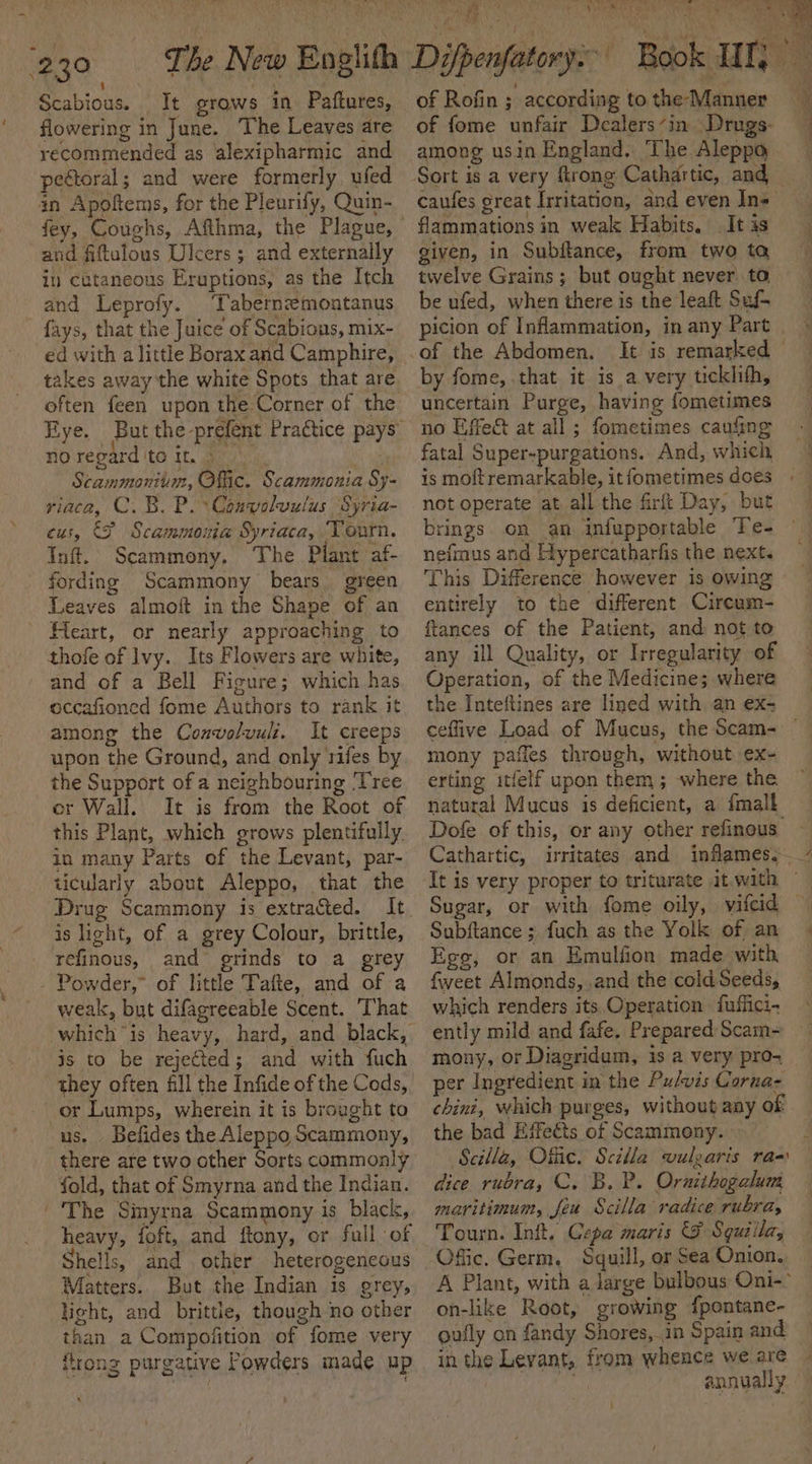 230 The New Englith Difpenfatory: Book WI, Scabious. It grows in Paftures, of Rofin ; according tothe Manner i flowering in June. The Leaves are recommended as alexipharmic and pectoral; and were formerly ufed in Apoftems, for the Pleurify, Quin- and fiftulous Ulcers ; and externally in cataneous Eruptions, as the Itch and Leprofy. ‘Tabernemoatanus ~ fays, that the Juice of Scabions, mix- ed with alittle Borax and Camphire, takes away the white Spots that are often feen upon the Corner of the no regard to it, | Scammonitum, Offic. Scammonia Sy- riaca, C. B. P.Convolwulus Syria- cus, &amp;F Scammonia Syriaca, Tourn. Inft. Scammony, The Plant af- fording Scammony bears green Leaves almoft in the Shape of an Heart, or nearly approaching to thofe of Ivy. Its Flowers are white, and of a Bell Figure; which has occafioned fome Authors to rank it among the Conwolwuli. It creeps upon the Ground, and only rifes by the Support of a neighbouring ‘Tree er Wall. It is from the Root of this Plant, which grows plentifully. in many Parts of the Levant, par- ticularly about Aleppo, that the Drug Scammony is extracted. It is light, of a grey Colour, brittle, refinous, and grinds to a grey Powder,” of little Tafte, and of a weak, but difagreeable Scent. ‘That is to be rejeéted; and with fuch they often fill the Infide of the Cods, or Lumps, wherein it is brought to us. Befides the Aleppo Scammony, there are two other Sorts commonly fold, that of Smyrna and the Indian. | 'The Sinyrna Scammony is black, heavy, foft, and ftony, or full of Shells, and other heterogeneous Matters. But the Indian is grey, light, and brittle, though no other than a Compofition of fome very ftrong purgative Powders made up of fome unfair Dealers in Drugs. among usin England. The Aleppo Sort is a very firong Cathartic, and — caufes great Irritation, and even In= flammations in weak Habits. It is given, in Subftance, from two ta twelve Grains; but ought never. ta be ufed, when there is the leaft Suf- picion of Inflammation, in any Part of the Abdomen. It is remarked © by fome, that it is a very tickhih, uncertain Purge, having fometimes no Effect at all; fometimes caufing fatal Super-purgations. And, which is moftremarkable, it fometimes does not operate at all the firft Day, but brings. on an infupportable Te- nefmus and Hypercatharfis the next. This Difference however is owing entirely to the different Cireum- ftances of the Patient, and not to any ill Quality, or Irregularity of Operation, of the Medicines where the Inteftines are lined with an ex- ceffive Load of Mucus, the Scam- mony paffes through, without ex- erting itfelf upon them ; where the natural Mucus is deficient, a {mall Dofe of this, or any other refinous It is very proper to triturate it.with © Sugar, or with fome oily, vitcid — Subftance ; fuch as the Yolk of an Ege, or an Emulfion made with fweet Almonds, ,and the cold. Seeds, which renders its Operation fuffici- ently mild and fafe. Prepared Scam- mony, or Diagridum, is a very pro- per Ingredient in the Pulvis Corna- chini, which purges, without any of the bad Effects of Scammony. 4 Scilla, Offic. Scilla vulzaris ra dice rubra, C. B. P. Ornithogalum maritimum, feu Scilla radice rubra, Offic. Germ, Squill, or Sea Onion. A Plant, with a large bulbous Oni-° on-like Root, growing {pontane- oufly on fandy Shores,.in Spain and in the Levant, from whence we are hur annually if