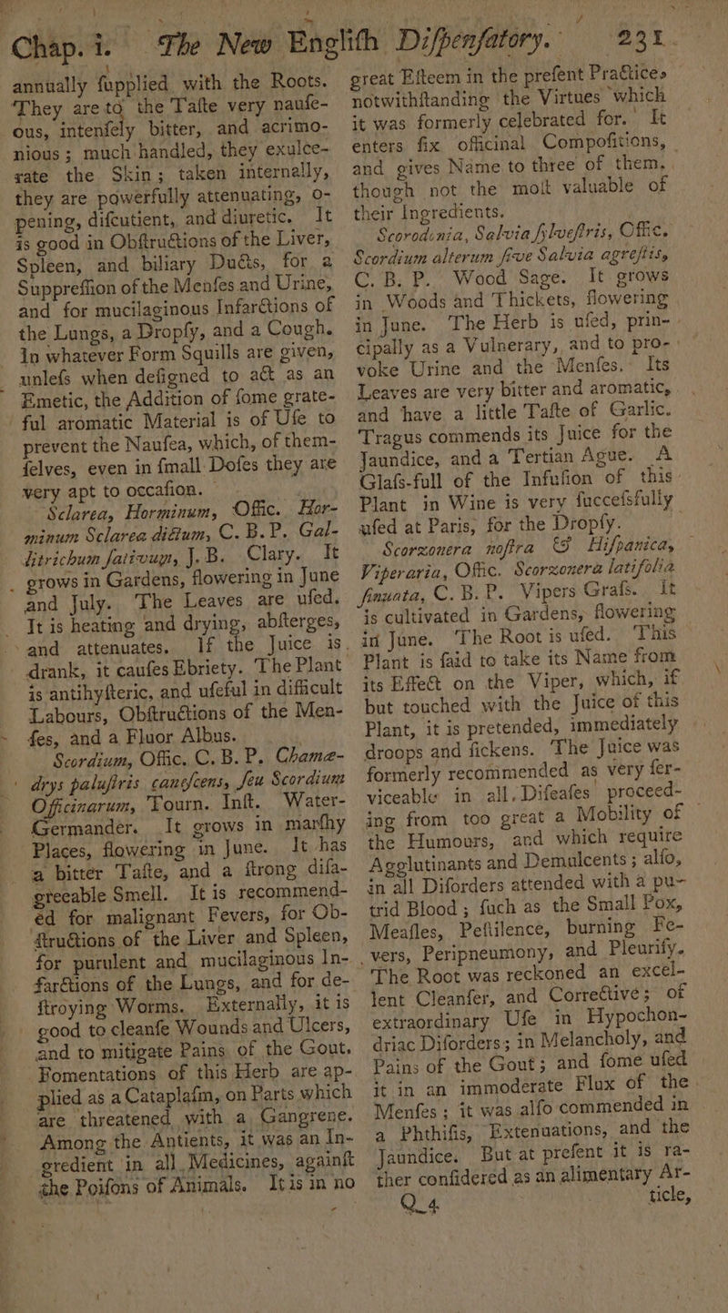 ; Chap. 1. annually fupplied with the Roots. ‘They aretd the Tafte very naufe- ous, intenfely bitter, and acrimo- nious ; much handled, they exulce- gate the Skin; taken internally, they are powerfully attenuating, 0- pening, difcutient, and diuretic. It is good in Obftruétions of the Liver, Spleen, and biliary Ducts, for a Suppreffion of the Menfes.and Urine, and for mucilaginous Infar€tions of the Lungs, a Dropfy, and a Cough. In whatever Form Squills are given, Emetic, the Addition of fome grate- prevent the Naufea, which, of them- felves, even in {mall Dofes they are very apt to occafion. © ~Sclareay Horminum, Offic. Hor- minum Sclarea difium, C.B.P. Gal- rows in Gardens, flowering in June It is heating and drying, abfterges, is antihyfteric, and ufeful in dificult Labours, Obftruétions of the Men- fes, and a Fluor Albus. Scordium, Offic. C.B.P. Chama- Officinarum, Tourn. Inft. Water- Germander. It grows in marfhy It has a bitter Tafte, and a flrong difa- truions of the Liver and Spleen, for purulent and mucilaginous In- ftroying Worms. Externally, it is good to cleanfe Wounds and Ulcers, and to mitigate Pains of the Gout, plied as a Cataplafm, on Parts which tare threatened with a Gangrene. Among the Antients, it was an In- eredient ‘in all, Medicines, againft - great Efteem in the prefent Prattices notwithftanding the Virtues which it was formerly celebrated for. It enters fix officinal Compofitions, — and gives Name to three of them. though not the molt valuable of their Ingredients. | Scoredinia, Salvia flvefiris, Off. Scordium alterum five Salvia agreftis, C. B. P.. Wood Sage. It grows in Woods and Thickets, flowering in June. The Herb is ufed, prin- cipally as a Vulnerary, and to pro- voke Urine and the Menfes. Its Leaves are very bitter and aromatic, . and ‘have a little Tafte of Garlic. Tragus commends its Juice for the Jaundice, and a Tertian Ague. A Glafs-full of the Infufion of this: Plant in Wine is very fuccefsfully ufed at Paris, for the Dropty. Scorzonera nofira &amp;S Hifpanica, — Viperaria, Offic. Scarzonera latifolia fnuata, C. B.P. Vipers Grafs. , It is cultivated in Gardens, flowering in June. ‘The Root is ufed. This Plant is faid to take its Name from its Effect on the Viper, which, if but touched with the Juice of this Plant, it is pretended, immediately droops and fickens. The Juice was formerly recommended as very fer- viceable in all, Difeafes proceed~ ing from too great a Mobility of — the Humours, and which require Agglutinants and Demulcents ; alfo, in all Diforders attended with a pu- trid Blood ; fuch as the Small Pox, Meafles, Peflilence, burning Fe- The Root was reckoned an excel- lent Cleanfer, and Corrective; of extraordinary Ufe in Hypochon- driac Diforders; in Melancholy, and Pains of the Gout; and fome ufed it in an immoderate Flux of the Menfes ; it was alfo commended in a Phthifis, Extenuations, and the Jaundice. But at prefent it is ra- ther confidered as an alimentary Ar- Q.4 ticle,