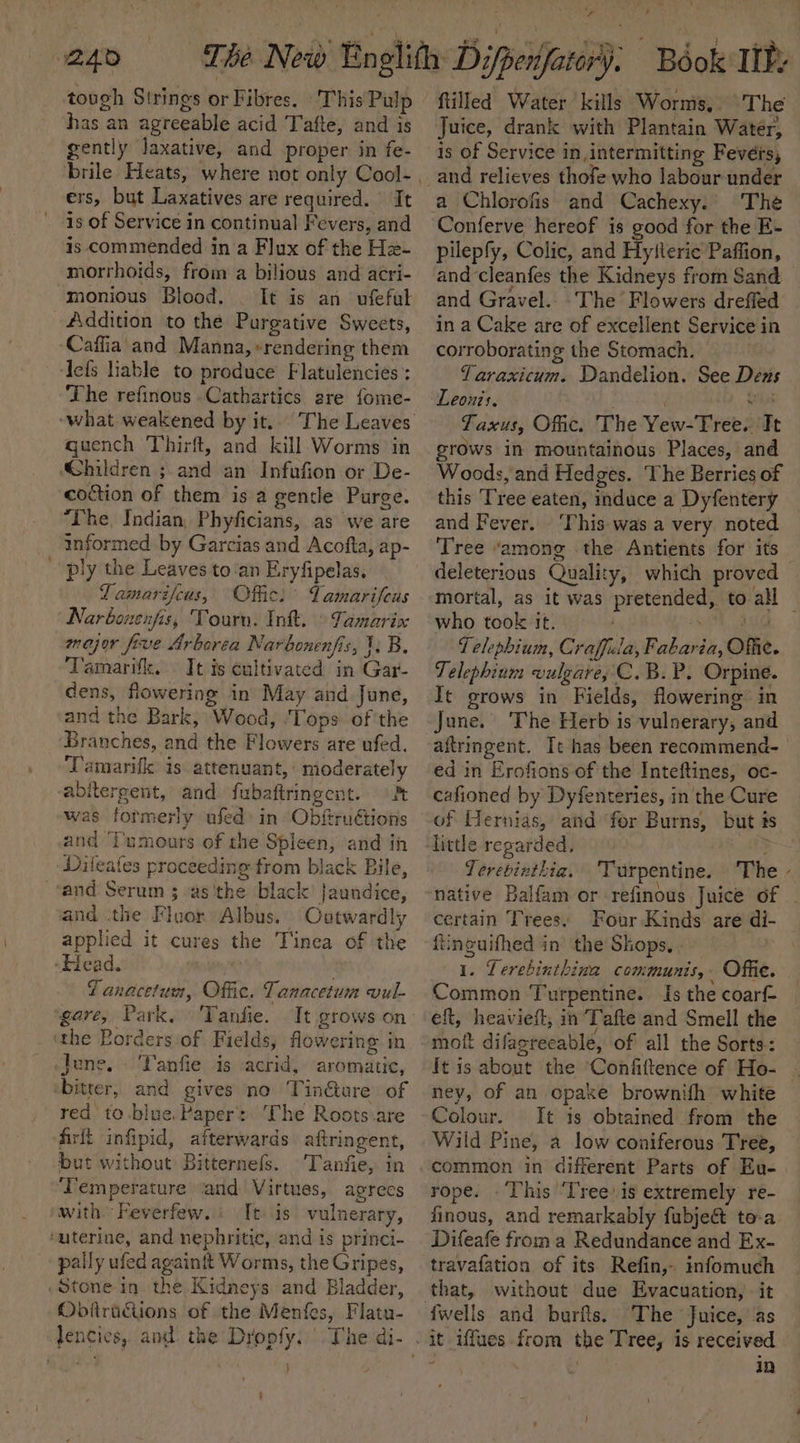 W240 has an agreeable acid Tafte, and is gently laxative, and proper in fe- brile Heats, where not only Cool- ers, but Laxatives are required. It is of Service in continual Fevers, and is commended ina Flux of the Hz- morrhoids, from a bilious and acri- monious Blood. It is an ufeful Addition to the Purgative Sweets, -Caffia' and Manna, »rendering them ‘lefs liable to produce Flatulencies : The refinous .Cathartics gre fome- guench Thirft, and kill: Worms in hildren ;-and an Infufion or De- coction of them is a gence Purge. “The, Indian, Phyficians, as we are informed by Garcias and Acofta, ap- ply the Leaves to‘an Eryfipelas. Lamarifcus, Offic: Yamarifeus Narbonenfis, Tourn. Ink. © Tamarix major frve Arborea Narbonenfis, 1: B. ‘Tamarif, It is cultivated in Gar- dens, flowering in May and June, and the Bark, Wood, ‘Tops ofthe Branches, and the Flowers are ufed. Tamarifk is attenuant, moderately abitergent, and fubaftringent. «Pt was formerly ufed) in Obftruétions and ‘Tumours of the Spleen, and in Dileafes proceeding from black Bile, and Serum 3 -as'the black’ Jaundice, and the Fiver Albus. Outwardly applied it cures the Tinea of the »Head. f anacetum, Offic. Tanacetum vul- ‘the Eorders of Fields, flowering in «lene. Tanfie is acrid, aromatic, ‘bitter, and gives no Tin@ture of red to-blue.Paper: ‘The Roots are firit infipid, afterwards aftringent, but without Bitternefs. 'Tanfie, in ‘Temperature ‘and Virtues, agrecs with. Feverfew..: It is vulnerary, ‘uterine, and nephritic, and is princi- pally ufed againit Worms, the Gripes, Stone in the Kidneys and Bladder, Obfiructions of the Menfes, Flatu- ) ‘ J ; filled Water kills Worms, The Juice, drank with Plantain Water, is of Service in,intermitting Fevérs, and relieves thofe who labour under The Conferve hereof is good for the E- pilepfy, Colic, and Hyfteric Paffion, and cleanfes the Kidneys from Sand and Gravel. The Flowers drefled in a Cake are of excellent Service in corroborating the Stomach. Yaraxicum. Dandelion. See Dens Leon's. : el Taxus, Ofc. The Yew-Tree. It grows in mountainous Places, and Woods, and Hedges. The Berries of this Tree eaten, induce a Dyfentery and Fever. ‘This was a very noted Tree ‘among the Antients for its deleterious Quality, which proved mortal, as it was who took it. i : Telephium, Craffcia, Fabaria, Ofe. Telephium vulgare; C.B.P. Orpine. It grows in Fields, flowering in June. The Herb is vulnerary, and ed in Erofions of the Inteftines, oc- cafioned by Dyfenteries, in the Cure of Hernias, and for Burns, but # little regarded, 3 Terevinthia. ‘Turpentine. The certain Trees. Four Kinds are di- fineuifhed in the Shops, 1. Lerebinthina communis, Offic. Common Turpentine. Is the coarf- eft, heaviefl; in Tafte and Smell the ney, of an opake brownifh white Colour. It is obtained from the Wild Pine, a low coniferous Tree, rope. .This Tree.is extremely re- finous, and remarkably fubje&amp; to-a Difeafe froma Redundance and Ex- travafation of its Refin,- infomuch that, without due Evacuation, it it iffues from the Tree, is received f De in s