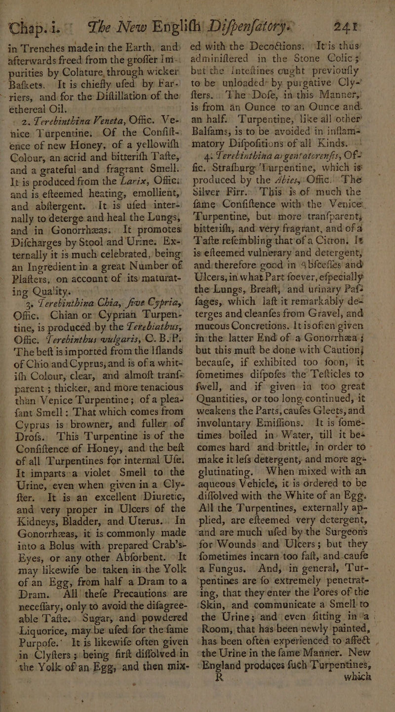 purities by Colature, through wicker Bafkets. It is chiefly ufed by Far- ‘riers, and for the Diftllation of the ethereal Oil. vir 2. Terebinthina Veneta, Offic. Ve- nice Turpentine; Of the Confitt- ence of new Honey, of a yellowifh Colour; an acrid and bitterifh Tafte, and a grateful-and fragrant Smell. It is produced from the Larix, Offic: and is efteemed heating, emollient, and abftergent. It is ufed inter- nally to deterge and heal the Lungs, and in Gonorrheas.. It promotes Difcharges by Stooland Urine. Ex-: ternally it is much celebrated ,) being: an Ingredient in.a great Number of ing Qualitys Offic, Chian or’ Cyprian Turpen- tine, is produced by the Terebiathus, Offic. Terebinthus vulgaris, C. B.P. The beft isimported from the Iflands of Chio and Cyprus, and is ofa whit- ith Colour, clear, and almoit tran{&gt; parent 5 thicker, and move tenacious - than Venice Turpentine; of a plea- fant Smell : That which comes from Cyprus is: browner, and fuller of Drofs. This Turpentine is of the Confiftence of Honey, and the bet of all Turpentines for internal Ute. it imparts:a violet Smell to the Urine, even when given in a Cly- fter. It is an excellent Diuretic, and very proper in Ulcers of the Kidneys, Bladder, and Uterus... In Gonorrhzas, it is commonly made into a Bolus with. prepared Crab’s- Eyes, or any other. Abforbent. It may likewife be taken in the Yolk of an Egg, from half a Dram to a Dram. All thefe Precautions: are neceflary, only to avoid the difagree- able Tafte.» Sugar, and. powdered Liquorice, may-be ufed: for thefame Purpofe.’ It is likewife often given in Clyfters being firft diffolved:in the Yolk ofan Egg, and then mix- + BAT ed with the Decoétions: “It'is thus’ adminiftered in the Stone Colic; but'the Inteftines ought previoufly to be unloaded- by purgative Cly-' fters. : The&gt;Dofe, inthis. Manner,’ is from an Ounce to’an Ounce and. an half. ‘Turpentine, like all other’ Balfams, is to be avoided in inflam- matory Difpofitions of all Kinds. 4: Terebinthina argentatorenfis, Of- fic. Strafburg ‘Turpentine, which is produced by the 4éies,: Offic. The Silver Firr.. This is of much the fame: Confiftence with: the Venice, Turpentine, but: more tranfparent, _ bitterifh, and very fragrant, and of a Tafte refembling that of a Citron, It is efteemed vulnerary and detergent, and; therefore good in 4bfcefles' and Ulcers, in what Part foever, efpecially the Lungs, Breaft, and urinary Paf: fages, which laft it remarkably de= mucous Concretions. lt isofien given in'the latter End of a Gonorrhea j but this muft be done with Caution} becaufe, if exhibited too foon, it ~ fometimes difpofes the Tefticles to . fwell, and if ‘given in too great weakens the Parts, caufes Gleets, and inveluntary Emiffions. It is fome- times boiled in) Water, till it bes — comes hard and:brittle; in order to - make it lefs detergent, and more ag+ glutinating. When mixed with an aqueous Vehicle, it is ordered to be All the. Turpentines, externally ap- plied, are efteemed very detergent, for Wounds and Ulcers; but they fometimes incarn too faft, and.caufe a Fungus. And, in general, ‘Tur- ing, that they enter the Pores of the the Urine; and even fitting in’a | Room, that has been newly painted, has been often experienced to affect . the Urine in the fame Manner. New which