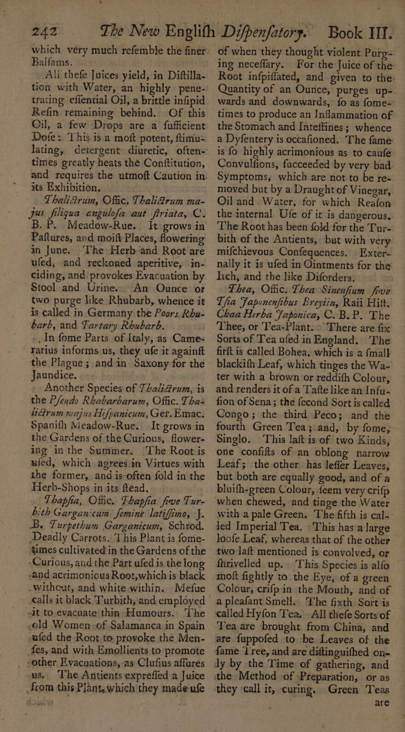 ’ which very much refemble the finer Balfams. All thefe Juices yield, in Diftilla- tion with Water, an highly pene-: trating efiential Oil, a brittle infipid Refin remaining behind. Of this Oil, a few Drops are a fufficient Dofe: This is a moft potent, ftimu- lating, detergent diuretic, often- times greatly heats the Conttitution, and requires the utmoft Caution in. its Exhibition, Thali&amp;rum, Ofc. Thalifrum ma- jus filigua angulofa aut firiata, C. B.P. Meadow-Rue. It grows in Paftures, and moift Places, flowering an June. ‘The Herb and Root are ufed, and reckoned aperitive, in- ciding, and provokes Evacuation by Stool and Urine. An Ounce: or two purge like Rhubarb, whence it is called in Germany the Poors. Rhu- barb, and Tartary Rhubarb. . In fome Parts of Italy, as Came« rarius informs. us, they ufe it againft the Plague; andin Saxony for the Jaundice. Another Species of ThaliGrum, is the P/eudo Rhabarbarum, Offic. Tha+ étrum majus Hifpanicum, Ger. Emac. “Spanith Meadow-Rue. It grows in the Gardens of the Curious, flower- ing inthe Summer. The Root is ufed, which agrees in Virtues with the former, and is often fold in the Herb-Shops in its ftead, bith Garganicum femine latifimo, J. B. Turpethum Garganicum, Schrod. Deadly Carrots. This Plant is fome- 4imes cultivated in the Gardens of the -Curious, and the Part ufed is the long -and acrimonious Root,whichis black -witheut, and white within. Mefue it to evacuate'thin. Humours. The old Women of Salamanca in Spain -afed the Root to. provoke the Men- fes, and with Emollients to promote -other E.vacnations, as Clufius affures us, The Antients expreffed a Juice from this Plant, which they made ufe of when they thought violent Purg- ing neceflary. For the Juice of the Root infpiffated, and given to the Quantity of an Ounce, purges up-. wards and downwards, {fo as fome- times to produce an Inflammation of the Stomach and Inteitines; whence a Dyfentery is occafioned. The fame is fo highly acrimonious as to caufe Convulfions, fucceeded by very bad Symptoms, which are not to be re= moved but by a Draught of Vinegar, Oil and Water, for which Reafon the internal Ufe of ir is dangerous.: The Root has been fold for the Tur- bith of the Antients, but with very mifchievous Confequences. -Exter- nally it is ufed in Ointments for the lich, and the like Diforders, Thea, Offic. Thea Sinenfium five Tha Faponenfibus Ereyiin, Raii Hitt, Chaa Herba Japonica, C.B.P. The Thee, or 'Tea-Plant. ©’ There are fix Sorts of Tea ufed in England. The firft is called Bohea, which is a {mall blackith Leaf, which tinges the Wa- ter with a brown or reddith Colour, and renders it of a [afte like an Infu- fion of Sena; the fecond Sort is called Congo; the third Peco; and the fourth Green Tea ;.and, by fome; Singlo. This laftis of two Kinds, one confifts of an oblong narrow Leaf; the other has leffer Leaves, but both are equally good, and of a bluifh-green Colour, {eem very crifp with a pale Green. ‘The fifth is cal-. _ led Imperial Tea. © This has a large loofe Leaf, whereas that of the other — two laft mentioned is convolved, or fhrivelled up. This Species is alfo Colour, crifpin the Mouth, and of a pleafant Smell. The fixth Sort is called Hyfon Tea. All thefe Sorts of Tea are brought from China, and are fuppofed to be Leaves of the they ‘call it, curing. Green Teas | . are