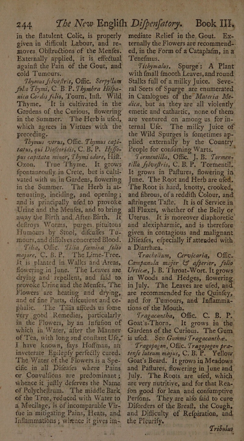 in the flatulent Colic, is properly given in difficult Labour, and re- moves Obftructions of the Menfes. Externally applied, it is effectual againft the Pain of the Gout, and cold Tumcurs. Thymus L{ylvefiris, Offic. Serpy/lum fal: o Thymi, CB: P. Thymbra Hifpa- nica Cordis filio, Tourn. Inft. Wild Thyme. It is cultivated in the Gardens of the Curious, flowering in the Summer. The Herb is ufed, which agrees in Virtues with the preceding. Thymus werus, Oflic. Fhymus capé- tatus, qui Diofcoridis, C.B. P. Hyffo- Oxon. True Thyme. It grows fpontaneoufly in Crete, but is culti- vated with us in Gardens, flowering inthe Summer. The Herb 1s at- tenuating, inciding, and opening; and is principally uféd to provoke Urine and the Menfes, and to bring. away the Birth and After-Birth. It deftroys Worms, purges, pituitous Humours by Stool, difcufies ‘Tu- mours, and diffolves chneteted Blood. Tika, Offic. Tita femina folio Maj Ive, C. B. P.. * The Lime- Tree. Jt is planted in. Walks and ‘Areas, flowering in June. The Leaves are. drying and’ repellent, and {aid to provoke Urine and the Menfes. The Flowers are heatitig and drying, and of fine Parts, difcutient and ce- phalic. The ‘Tilia affords us fome very good Remedies, particularly in the Flowers, by an Infufion of which in Water, after the Manner of ‘Tea, with long and conitant Ufe,” I have known, fays Hoffman, an inveterate Epilepfy perfecily cured. The. Water ofthe Flowets is a Spe- cific in all Difeafes where Pains or Convulfions. are predominant ; whence it juftly deferves the Name. of Holycheitram. The middle Bark of the Tree, reduced with Water to i Mucilage, is of incomparable Vir- tue in mitigating Pains, Heats, and Inflammations ; whence it gives im- es iad - mediate Relief in the. Gout. Ex- ternally the Flowers are recommend-- ed, in the Form of a abpiagy f ina Tenefmus. | Tithymalus. Spurge: A Plant with fmall fmooth Leaves, and round Stalks full of a milky Juice. Seve- ral Sorts of Spurge are enumerated - in Catalogues of the’ Materia Me- dica, but as ‘they are all violently’ emetic and cathartic, none. of them are ventured on among us for in- ternal Ufe. The milky Juice of the Wild Spurges is fometimes ap- plied externally by the Country People for confuming Warts. | . Tormentilla, Offic. J. B: Tormen&gt; tilla flveftris, C. B. P, Tormentil.. It grows in Paftures, flowering i in June. The Root and Herb are afed. The Root is hard, knotty, crooked, and fibrous, ofa reddifh Colour, and. aftringent Tafte. It is of Service in all Fluxes, whether of the Belly or Uterus. It is moreover diaphoretic’ and alexipharmic, and is therefore given in contagious and malignant Difeafes, efpecially if atteaded with a Diarrhea. . Trachelium, Cervicariqg, Offic. Campanula major &amp;F afperior, folio . Urtice, J. B. Vhroat-Wort. It grows in Woods and. Hedges, flowering in July. The Leaves are ufed, and. are recommended for the Quinfey, and for Tumours, and Inflamma- tions of the Mouth. Tragacantha, Offic. C. B. P. Goat’s-Thorn. It grows. in the: Gardens of the Curious. The Gum. Tragopogon, Offic. Tragopogon pra- tenfe luteum majus, C.B. P. Yellow, Goat’s Beard. It grows in Meadows: and Paftures, flowering in June and July. The Roots. are ufed, which. are very nutritive, and for that Rea- fon good for lean and confumptive Perfons. They are alfo faid to cure Diforders of the Breaft, the Cough, and Difficulty of Refpiration, and, the Pleurify. nite?