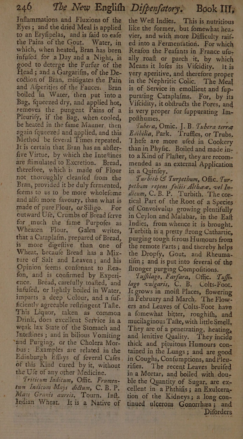 Inflammations and Fluxions of the Eyes ; and the dried Meal is applied to an Eryfipelas, and is faid to eafe the Pains of the Gout. Water, in which, when heated, Bran has been infufed for a Day anda Night, is good to deterge the Furfur of the Flead ; and a Gargarifm, of the De- coction of Bran, mitigates the Pain and Afperitjes of the Fauces: Bran boiled in Water, then put into a Bag, fqueezed dry, and applied hot, removes the pungent Pains of a Pleurify, if the Bag, when cooled, be heated in the fame Manner, then again {queezed and applied, and this Method be feveral Times repeated, It is certain that Bran has an abfter- five Virtue, by which the Inte‘tines are ftimulated to Excretion. Bread, therefore, which is made of Flour not thoroughly cleanfed from the ~ Bran, provided it be duly fermented, and alfo more favoury, than what is made of pure Flour, orSiligo. For outward Ufe, Crumbs of Bread ferve for much the fame Purpofes as Wheaten Flour, Galen writes, that a Cataplaim, prepared of Bread, is more digeftive than one of Wheat, becaufe Bread has a Mix- ture of Salt and Leaven; and his Opinion feems confonant to Rea- fon, and is confirmed by Experi- ence. Bread, carefully toafted, and infufed, or lightly boiled in Water, imparts a deep Colour, and a fuf- ficiently agreeable reftringent Tafte. This Liquor, taken as common Drink, does excellent Service in a weak lax State of the Stomach and Inteftines ; and in bilious Vomiting “and Purging, or the Cholera Mor- bas: Examples are related in the of this Kind cured by it, without the Ufe of any other Medicine. &gt; Triticum Indicum, Offic. Frumen- tum Indicum Mays diéum, C. B. P, Mays Grants aureis, Tourn. Init. Indian Wheat. It is a Native of the Weft Indies. This is nutritious like the former, but fomewhat hea- vier, and with more Difficulty raif- ed into a Fermentation. For which Reafon the Peafants in France ufu- — ally roaft or parch it, by which Means it lofes its Vifcidity. It is very aperitive, and therefore proper in the Nephritic Colic. The Meal is of Service in emollient and fup- purating Cataplafms. For, by its Vifcidity, it obftruéts the Pores, and is very proper for fuppurating Im- pofthumes, ; Tubera, Omic. J.B. Tubera terre Editilia, Park. ‘Truffles, or Trubs. Thefe are more ufed in Cookery than in Phyfic. Boiled and made in- : to a Kind of Plafter, they are recom- mended as an external Application in a Quinfey, q Turbith SF Turpethum, Offic. Ture pethum repens foliis Althea, vel In- aicum, C.B. P. 'Turbith. .The cor- tical Part of the Root of a Species : of Convolvulus growing plentifully in Ceylon and Malabar, in the Eaft Indies, from whence it is brought. Tarbith is a pretty ftrong Cathartic, purging tough ferous Humours from the remote Parts ; and thereby helps the Dropfy, Gout, and Rheuma-_ tifm ; and is put into feveral of the ftronger purging Compofitions. Lufilago, Farfara, Offic. Tuffi- lago vulgaris, C. B. Colts-Foot. It grows in moift Places, flowerin in February and March. The Flow- , ers and Leaves of Colts-Foot have a fomewhat bitter, roughifh, and mucilaginous Tafte, with little Smell, They are of a penetrating, heating, and lenitive Quality. They incide _ thick and pituitous Humours con- tained in the Lungs; and are good in Coughs, Confumptions, and Pleu- rifies. The recent Leaves bruifed in a Mortar, and boiled with dou- ble the Quantity of Sugar, are ex- cellent in a Phthifis; an Exulcera- tion of the Kidneys; a long con- tinued ulcerous Gonorrhea; and ih SA 0 faa A