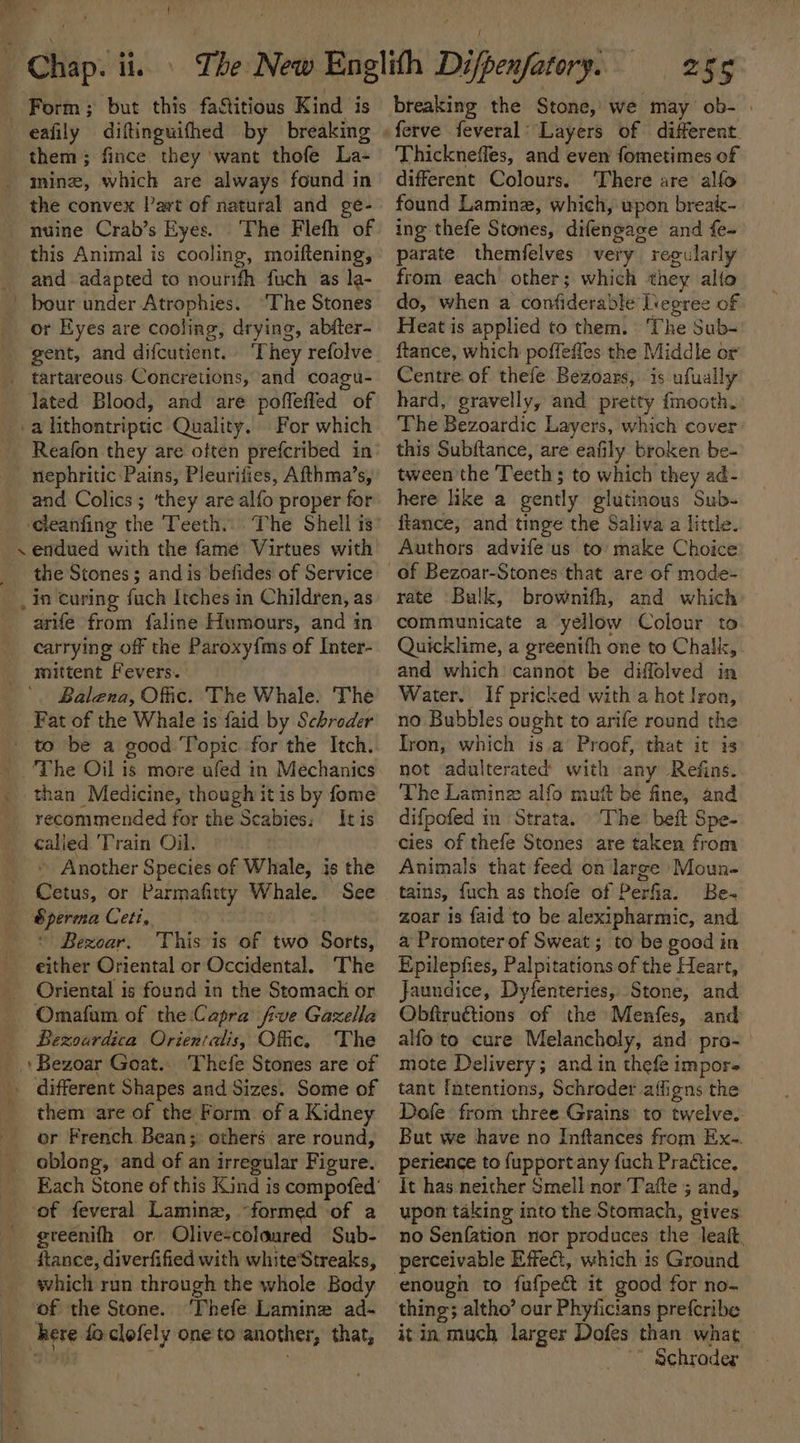 eafily diftinguifhed by breaking them; fince they want thofe La- nuine Crab’s Eyes. The Stones or Eyes are cooling, drying, abfter- _ nephritic Pains, Pleurifies, Afthma’s, ‘cleanfing the Teeth. The Shell is .endued with the fame Virtues with the Stones; and is befides of Service arife from faline Humours, and in carrying off the Paroxy{ms of Inter- mittent Fevers. _ to be a good Topic for the Itch. recommended for the Scabies: It is calied Train Oil. Sperma Ceti. © Bezoar. This is of two Sorts, either Oriental or Occidental. Bezourdica Orienralis, Offic, or French Bean;: others are round, oblong, and of an irregular Figure. which run through the whole Body of the Stone. ‘Thefe Lamine ad- 255 breaking the Stone, we may ob- | Thickneffes, and even fometimes of different Colours. ‘There are alfo found Laminz, which, upon break~ ing thefe Stones, difengage and fe- parate themfelves very regularly from each other; which they alto do, when a confiderable Liegree of Heat is applied to them. | ‘The Sub- ftance, which poffeffes the Middle or Centre. of thefe Bezoars, is ufually hard, gravelly, and pretty fmooth. The Bezoardic Layers, which cover this Subftance, are eafily broken be- tween the Teeth ; to which they ad- here like a gently glutinous Sub- tance, and tinge the Saliva a little. Authors advife us to make Choice of Bezoar-Stones that are of mode- rate Balk, brownifh, and which communicate a yellow Colour to Quicklime, a greenifh one to Chalk, and which cannot be diffolved in Water. If pricked with a hot Iron, no Bubbles ought to arife round the Iron, which is.a Proof, that it is not adulterated with any Refins. The Laminze alfo muft be fine, and difpofed in Strata. ‘The beft Spe- cies of thefe Stones are taken from Animals that feed on large Moun- Be- zoar is faid to be alexipharmic, and a Promoter of Sweat ; to be good in Epilepfies, Palpitations of the Heart, Jaundice, Dyfenteries, Stone, and Obfiru€tions of the Menfes, and alfo to cure Melancholy, and pro- mote Delivery; and in thefe impor- tant Intentions, Schroder affigns the Dofe from three Grains: to twelve. But we have no Inftances from Ex-. perience to fupportany fuch Practice, It has neither Smell nor Tatte ; and, upon taking into the Stomach, gives no Senfation nor produces the leaft. perceivable Effe€:, which is Ground enough to fufpeé it good for no- thing; altho’ our Phyticians prefcribe it in much larger Dofes than what _ * Schrader